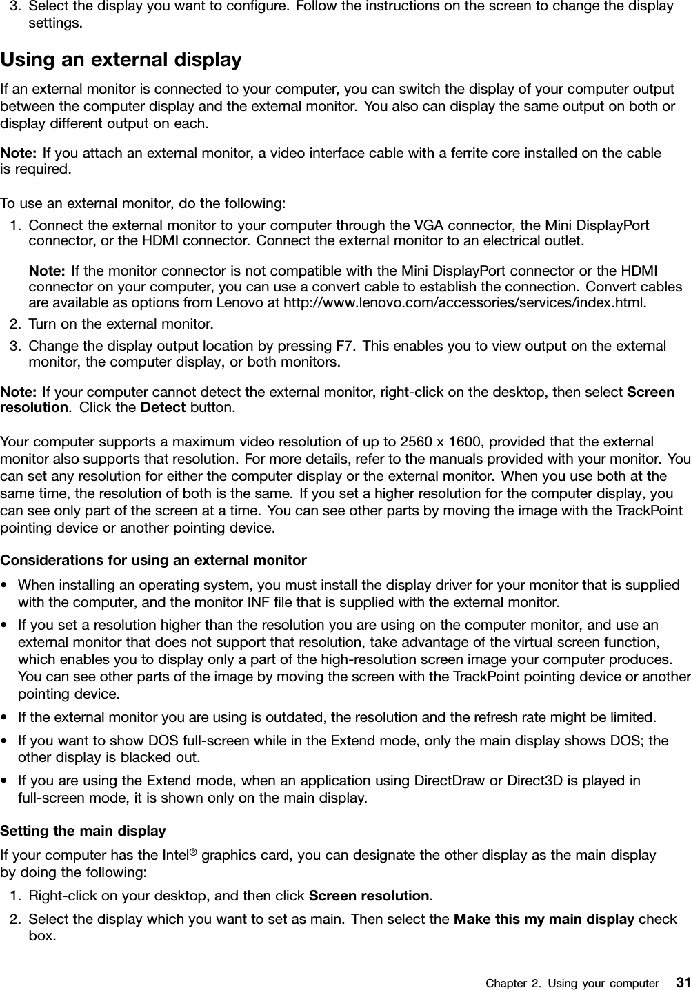 3.Selectthedisplayyouwanttocongure.Followtheinstructionsonthescreentochangethedisplaysettings.UsinganexternaldisplayIfanexternalmonitorisconnectedtoyourcomputer,youcanswitchthedisplayofyourcomputeroutputbetweenthecomputerdisplayandtheexternalmonitor.Youalsocandisplaythesameoutputonbothordisplaydifferentoutputoneach.Note:Ifyouattachanexternalmonitor,avideointerfacecablewithaferritecoreinstalledonthecableisrequired.Touseanexternalmonitor,dothefollowing:1.ConnecttheexternalmonitortoyourcomputerthroughtheVGAconnector,theMiniDisplayPortconnector,ortheHDMIconnector.Connecttheexternalmonitortoanelectricaloutlet.Note:IfthemonitorconnectorisnotcompatiblewiththeMiniDisplayPortconnectorortheHDMIconnectoronyourcomputer,youcanuseaconvertcabletoestablishtheconnection.ConvertcablesareavailableasoptionsfromLenovoathttp://www.lenovo.com/accessories/services/index.html.2.Turnontheexternalmonitor.3.ChangethedisplayoutputlocationbypressingF7.Thisenablesyoutoviewoutputontheexternalmonitor,thecomputerdisplay,orbothmonitors.Note:Ifyourcomputercannotdetecttheexternalmonitor,right-clickonthedesktop,thenselectScreenresolution.ClicktheDetectbutton.Yourcomputersupportsamaximumvideoresolutionofupto2560x1600,providedthattheexternalmonitoralsosupportsthatresolution.Formoredetails,refertothemanualsprovidedwithyourmonitor.Youcansetanyresolutionforeitherthecomputerdisplayortheexternalmonitor.Whenyouusebothatthesametime,theresolutionofbothisthesame.Ifyousetahigherresolutionforthecomputerdisplay,youcanseeonlypartofthescreenatatime.YoucanseeotherpartsbymovingtheimagewiththeTrackPointpointingdeviceoranotherpointingdevice.Considerationsforusinganexternalmonitor•Wheninstallinganoperatingsystem,youmustinstallthedisplaydriverforyourmonitorthatissuppliedwiththecomputer,andthemonitorINFlethatissuppliedwiththeexternalmonitor.•Ifyousetaresolutionhigherthantheresolutionyouareusingonthecomputermonitor,anduseanexternalmonitorthatdoesnotsupportthatresolution,takeadvantageofthevirtualscreenfunction,whichenablesyoutodisplayonlyapartofthehigh-resolutionscreenimageyourcomputerproduces.YoucanseeotherpartsoftheimagebymovingthescreenwiththeTrackPointpointingdeviceoranotherpointingdevice.•Iftheexternalmonitoryouareusingisoutdated,theresolutionandtherefreshratemightbelimited.•IfyouwanttoshowDOSfull-screenwhileintheExtendmode,onlythemaindisplayshowsDOS;theotherdisplayisblackedout.•IfyouareusingtheExtendmode,whenanapplicationusingDirectDraworDirect3Displayedinfull-screenmode,itisshownonlyonthemaindisplay.SettingthemaindisplayIfyourcomputerhastheIntel®graphicscard,youcandesignatetheotherdisplayasthemaindisplaybydoingthefollowing:1.Right-clickonyourdesktop,andthenclickScreenresolution.2.Selectthedisplaywhichyouwanttosetasmain.ThenselecttheMakethismymaindisplaycheckbox.Chapter2.Usingyourcomputer31