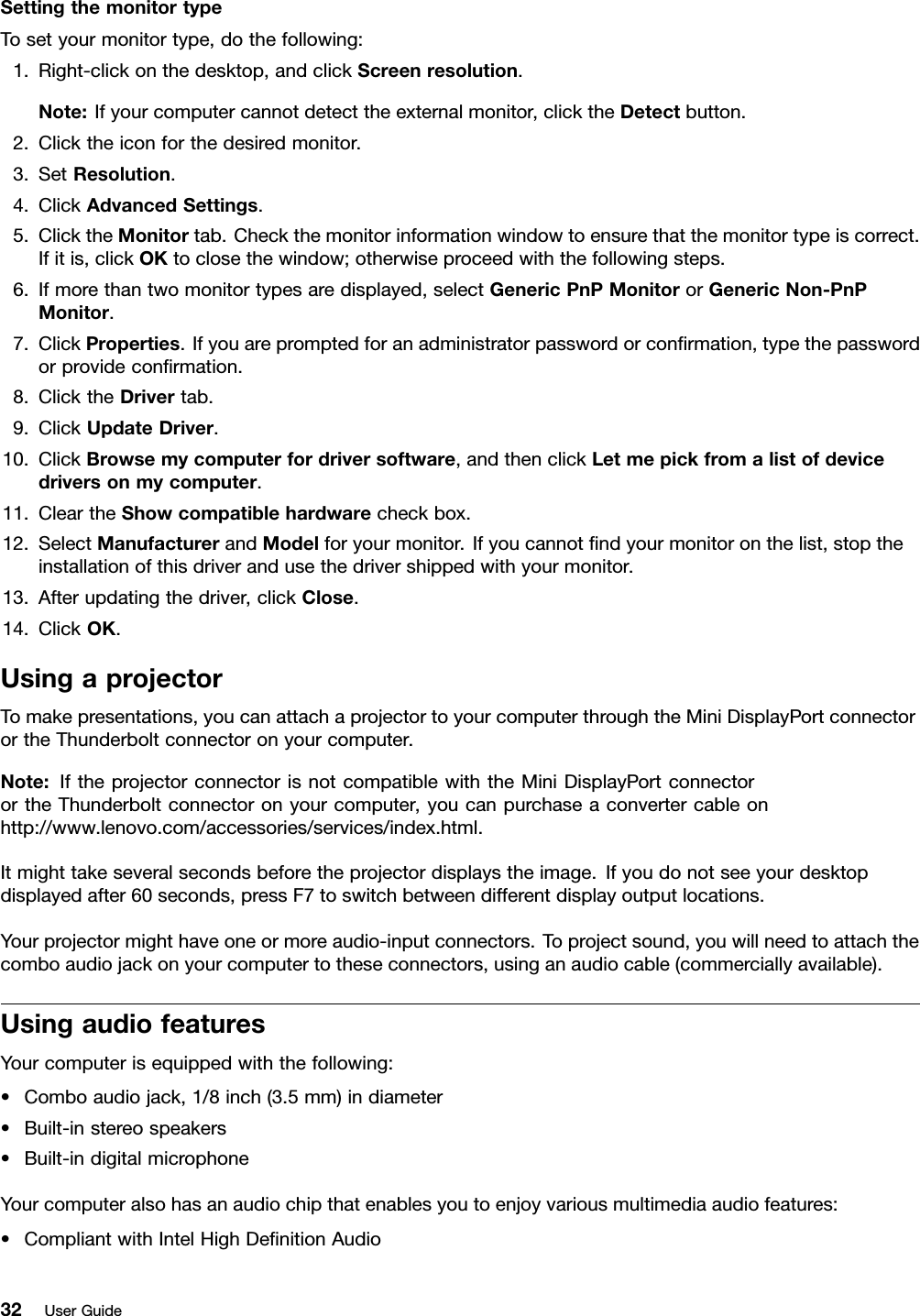 SettingthemonitortypeTosetyourmonitortype,dothefollowing:1.Right-clickonthedesktop,andclickScreenresolution.Note:Ifyourcomputercannotdetecttheexternalmonitor,clicktheDetectbutton.2.Clicktheiconforthedesiredmonitor.3.SetResolution.4.ClickAdvancedSettings.5.ClicktheMonitortab.Checkthemonitorinformationwindowtoensurethatthemonitortypeiscorrect.Ifitis,clickOKtoclosethewindow;otherwiseproceedwiththefollowingsteps.6.Ifmorethantwomonitortypesaredisplayed,selectGenericPnPMonitororGenericNon-PnPMonitor.7.ClickProperties.Ifyouarepromptedforanadministratorpasswordorconrmation,typethepasswordorprovideconrmation.8.ClicktheDrivertab.9.ClickUpdateDriver.10.ClickBrowsemycomputerfordriversoftware,andthenclickLetmepickfromalistofdevicedriversonmycomputer.11.CleartheShowcompatiblehardwarecheckbox.12.SelectManufacturerandModelforyourmonitor.Ifyoucannotndyourmonitoronthelist,stoptheinstallationofthisdriverandusethedrivershippedwithyourmonitor.13.Afterupdatingthedriver,clickClose.14.ClickOK.UsingaprojectorTomakepresentations,youcanattachaprojectortoyourcomputerthroughtheMiniDisplayPortconnectorortheThunderboltconnectoronyourcomputer.Note:IftheprojectorconnectorisnotcompatiblewiththeMiniDisplayPortconnectorortheThunderboltconnectoronyourcomputer,youcanpurchaseaconvertercableonhttp://www.lenovo.com/accessories/services/index.html.Itmighttakeseveralsecondsbeforetheprojectordisplaystheimage.Ifyoudonotseeyourdesktopdisplayedafter60seconds,pressF7toswitchbetweendifferentdisplayoutputlocations.Yourprojectormighthaveoneormoreaudio-inputconnectors.Toprojectsound,youwillneedtoattachthecomboaudiojackonyourcomputertotheseconnectors,usinganaudiocable(commerciallyavailable).UsingaudiofeaturesYourcomputerisequippedwiththefollowing:•Comboaudiojack,1/8inch(3.5mm)indiameter•Built-instereospeakers•Built-indigitalmicrophoneYourcomputeralsohasanaudiochipthatenablesyoutoenjoyvariousmultimediaaudiofeatures:•CompliantwithIntelHighDenitionAudio32UserGuide