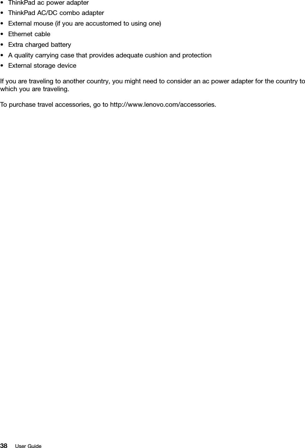 •ThinkPadacpoweradapter•ThinkPadAC/DCcomboadapter•Externalmouse(ifyouareaccustomedtousingone)•Ethernetcable•Extrachargedbattery•Aqualitycarryingcasethatprovidesadequatecushionandprotection•ExternalstoragedeviceIfyouaretravelingtoanothercountry,youmightneedtoconsideranacpoweradapterforthecountrytowhichyouaretraveling.Topurchasetravelaccessories,gotohttp://www.lenovo.com/accessories.38UserGuide