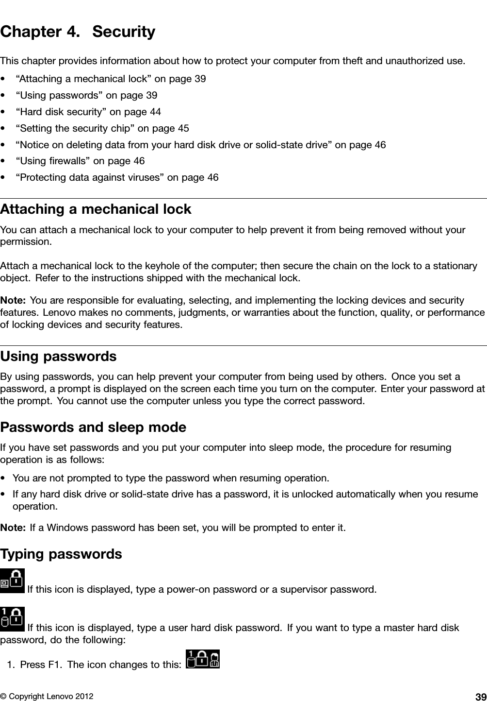 Chapter4.SecurityThischapterprovidesinformationabouthowtoprotectyourcomputerfromtheftandunauthorizeduse.•“Attachingamechanicallock”onpage39•“Usingpasswords”onpage39•“Harddisksecurity”onpage44•“Settingthesecuritychip”onpage45•“Noticeondeletingdatafromyourharddiskdriveorsolid-statedrive”onpage46•“Usingrewalls”onpage46•“Protectingdataagainstviruses”onpage46AttachingamechanicallockYoucanattachamechanicallocktoyourcomputertohelppreventitfrombeingremovedwithoutyourpermission.Attachamechanicallocktothekeyholeofthecomputer;thensecurethechainonthelocktoastationaryobject.Refertotheinstructionsshippedwiththemechanicallock.Note:Youareresponsibleforevaluating,selecting,andimplementingthelockingdevicesandsecurityfeatures.Lenovomakesnocomments,judgments,orwarrantiesaboutthefunction,quality,orperformanceoflockingdevicesandsecurityfeatures.UsingpasswordsByusingpasswords,youcanhelppreventyourcomputerfrombeingusedbyothers.Onceyousetapassword,apromptisdisplayedonthescreeneachtimeyouturnonthecomputer.Enteryourpasswordattheprompt.Youcannotusethecomputerunlessyoutypethecorrectpassword.PasswordsandsleepmodeIfyouhavesetpasswordsandyouputyourcomputerintosleepmode,theprocedureforresumingoperationisasfollows:•Youarenotpromptedtotypethepasswordwhenresumingoperation.•Ifanyharddiskdriveorsolid-statedrivehasapassword,itisunlockedautomaticallywhenyouresumeoperation.Note:IfaWindowspasswordhasbeenset,youwillbepromptedtoenterit.TypingpasswordsIfthisiconisdisplayed,typeapower-onpasswordorasupervisorpassword.Ifthisiconisdisplayed,typeauserharddiskpassword.Ifyouwanttotypeamasterharddiskpassword,dothefollowing:1.PressF1.Theiconchangestothis:©CopyrightLenovo201239