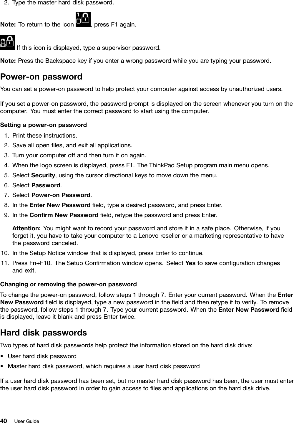 2.Typethemasterharddiskpassword.Note:Toreturntotheicon,pressF1again.Ifthisiconisdisplayed,typeasupervisorpassword.Note:PresstheBackspacekeyifyouenterawrongpasswordwhileyouaretypingyourpassword.Power-onpasswordYoucansetapower-onpasswordtohelpprotectyourcomputeragainstaccessbyunauthorizedusers.Ifyousetapower-onpassword,thepasswordpromptisdisplayedonthescreenwheneveryouturnonthecomputer.Youmustenterthecorrectpasswordtostartusingthecomputer.Settingapower-onpassword1.Printtheseinstructions.2.Saveallopenles,andexitallapplications.3.Turnyourcomputeroffandthenturnitonagain.4.Whenthelogoscreenisdisplayed,pressF1.TheThinkPadSetupprogrammainmenuopens.5.SelectSecurity,usingthecursordirectionalkeystomovedownthemenu.6.SelectPassword.7.SelectPower-onPassword.8.IntheEnterNewPasswordeld,typeadesiredpassword,andpressEnter.9.IntheConrmNewPasswordeld,retypethepasswordandpressEnter.Attention:Youmightwanttorecordyourpasswordandstoreitinasafeplace.Otherwise,ifyouforgetit,youhavetotakeyourcomputertoaLenovoreselleroramarketingrepresentativetohavethepasswordcanceled.10.IntheSetupNoticewindowthatisdisplayed,pressEntertocontinue.11.PressFn+F10.TheSetupConrmationwindowopens.SelectYestosavecongurationchangesandexit.Changingorremovingthepower-onpasswordTochangethepower-onpassword,followsteps1through7.Enteryourcurrentpassword.WhentheEnterNewPasswordeldisdisplayed,typeanewpasswordintheeldandthenretypeittoverify.Toremovethepassword,followsteps1through7.Typeyourcurrentpassword.WhentheEnterNewPasswordeldisdisplayed,leaveitblankandpressEntertwice.HarddiskpasswordsTwotypesofharddiskpasswordshelpprotecttheinformationstoredontheharddiskdrive:•Userharddiskpassword•Masterharddiskpassword,whichrequiresauserharddiskpasswordIfauserharddiskpasswordhasbeenset,butnomasterharddiskpasswordhasbeen,theusermustentertheuserharddiskpasswordinordertogainaccesstolesandapplicationsontheharddiskdrive.40UserGuide