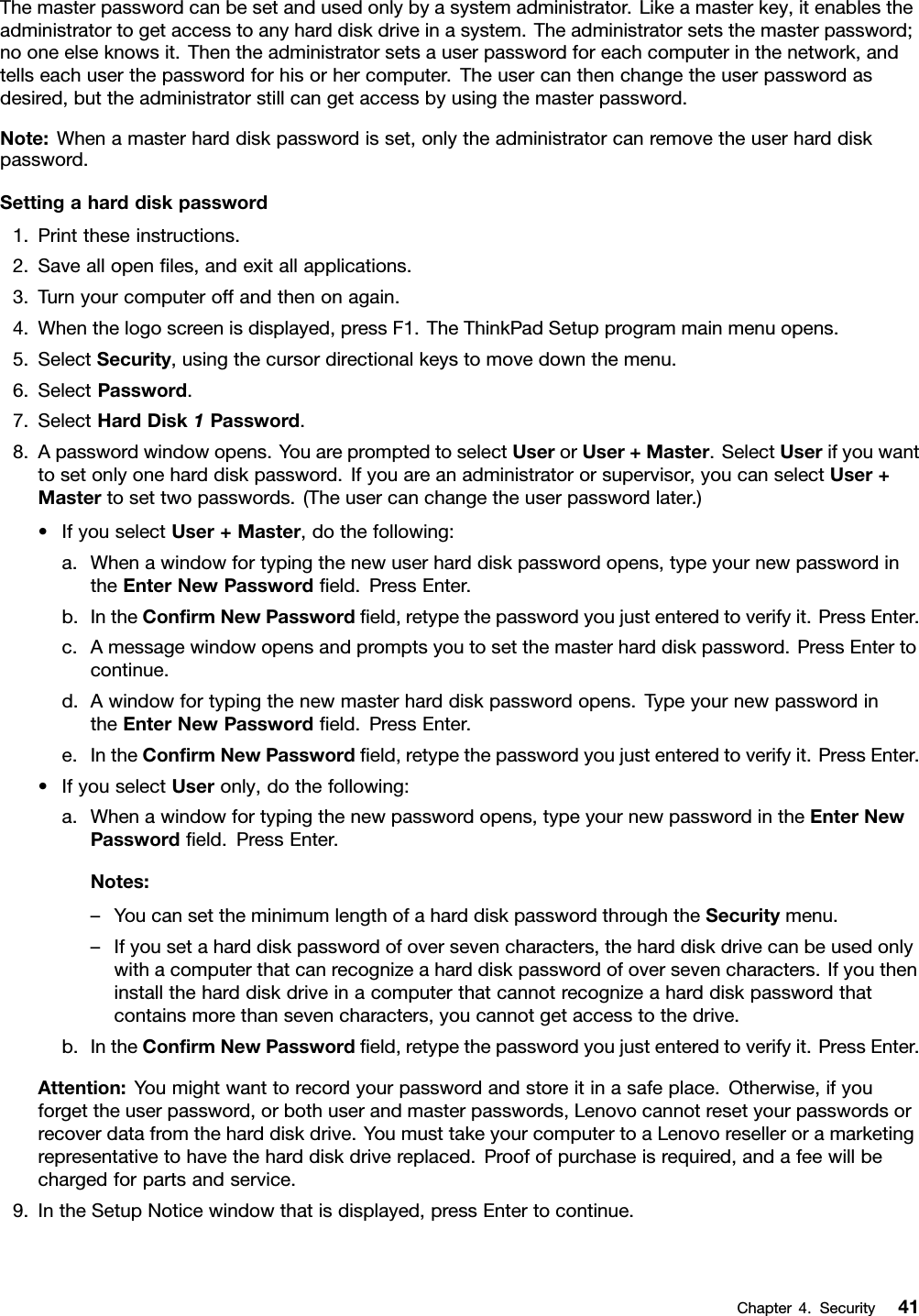Themasterpasswordcanbesetandusedonlybyasystemadministrator.Likeamasterkey,itenablestheadministratortogetaccesstoanyharddiskdriveinasystem.Theadministratorsetsthemasterpassword;nooneelseknowsit.Thentheadministratorsetsauserpasswordforeachcomputerinthenetwork,andtellseachuserthepasswordforhisorhercomputer.Theusercanthenchangetheuserpasswordasdesired,buttheadministratorstillcangetaccessbyusingthemasterpassword.Note:Whenamasterharddiskpasswordisset,onlytheadministratorcanremovetheuserharddiskpassword.Settingaharddiskpassword1.Printtheseinstructions.2.Saveallopenles,andexitallapplications.3.Turnyourcomputeroffandthenonagain.4.Whenthelogoscreenisdisplayed,pressF1.TheThinkPadSetupprogrammainmenuopens.5.SelectSecurity,usingthecursordirectionalkeystomovedownthemenu.6.SelectPassword.7.SelectHardDisk1Password.8.Apasswordwindowopens.YouarepromptedtoselectUserorUser+Master.SelectUserifyouwanttosetonlyoneharddiskpassword.Ifyouareanadministratororsupervisor,youcanselectUser+Mastertosettwopasswords.(Theusercanchangetheuserpasswordlater.)•IfyouselectUser+Master,dothefollowing:a.Whenawindowfortypingthenewuserharddiskpasswordopens,typeyournewpasswordintheEnterNewPasswordeld.PressEnter.b.IntheConrmNewPasswordeld,retypethepasswordyoujustenteredtoverifyit.PressEnter.c.Amessagewindowopensandpromptsyoutosetthemasterharddiskpassword.PressEntertocontinue.d.Awindowfortypingthenewmasterharddiskpasswordopens.TypeyournewpasswordintheEnterNewPasswordeld.PressEnter.e.IntheConrmNewPasswordeld,retypethepasswordyoujustenteredtoverifyit.PressEnter.•IfyouselectUseronly,dothefollowing:a.Whenawindowfortypingthenewpasswordopens,typeyournewpasswordintheEnterNewPasswordeld.PressEnter.Notes:–YoucansettheminimumlengthofaharddiskpasswordthroughtheSecuritymenu.–Ifyousetaharddiskpasswordofoversevencharacters,theharddiskdrivecanbeusedonlywithacomputerthatcanrecognizeaharddiskpasswordofoversevencharacters.Ifyoutheninstalltheharddiskdriveinacomputerthatcannotrecognizeaharddiskpasswordthatcontainsmorethansevencharacters,youcannotgetaccesstothedrive.b.IntheConrmNewPasswordeld,retypethepasswordyoujustenteredtoverifyit.PressEnter.Attention:Youmightwanttorecordyourpasswordandstoreitinasafeplace.Otherwise,ifyouforgettheuserpassword,orbothuserandmasterpasswords,Lenovocannotresetyourpasswordsorrecoverdatafromtheharddiskdrive.YoumusttakeyourcomputertoaLenovoreselleroramarketingrepresentativetohavetheharddiskdrivereplaced.Proofofpurchaseisrequired,andafeewillbechargedforpartsandservice.9.IntheSetupNoticewindowthatisdisplayed,pressEntertocontinue.Chapter4.Security41