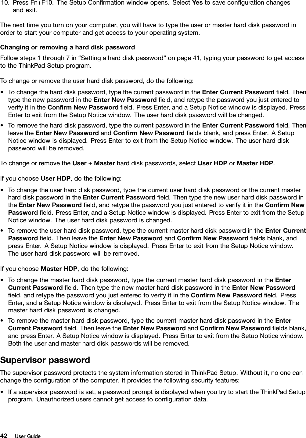 10.PressFn+F10.TheSetupConrmationwindowopens.SelectYestosavecongurationchangesandexit.Thenexttimeyouturnonyourcomputer,youwillhavetotypetheuserormasterharddiskpasswordinordertostartyourcomputerandgetaccesstoyouroperatingsystem.ChangingorremovingaharddiskpasswordFollowsteps1through7in“Settingaharddiskpassword”onpage41,typingyourpasswordtogetaccesstotheThinkPadSetupprogram.Tochangeorremovetheuserharddiskpassword,dothefollowing:•Tochangetheharddiskpassword,typethecurrentpasswordintheEnterCurrentPasswordeld.ThentypethenewpasswordintheEnterNewPasswordeld,andretypethepasswordyoujustenteredtoverifyitintheConrmNewPasswordeld.PressEnter,andaSetupNoticewindowisdisplayed.PressEntertoexitfromtheSetupNoticewindow.Theuserharddiskpasswordwillbechanged.•Toremovetheharddiskpassword,typethecurrentpasswordintheEnterCurrentPasswordeld.ThenleavetheEnterNewPasswordandConrmNewPasswordeldsblank,andpressEnter.ASetupNoticewindowisdisplayed.PressEntertoexitfromtheSetupNoticewindow.Theuserharddiskpasswordwillberemoved.TochangeorremovetheUser+Masterharddiskpasswords,selectUserHDPorMasterHDP.IfyouchooseUserHDP,dothefollowing:•Tochangetheuserharddiskpassword,typethecurrentuserharddiskpasswordorthecurrentmasterharddiskpasswordintheEnterCurrentPasswordeld.ThentypethenewuserharddiskpasswordintheEnterNewPasswordeld,andretypethepasswordyoujustenteredtoverifyitintheConrmNewPasswordeld.PressEnter,andaSetupNoticewindowisdisplayed.PressEntertoexitfromtheSetupNoticewindow.Theuserharddiskpasswordischanged.•Toremovetheuserharddiskpassword,typethecurrentmasterharddiskpasswordintheEnterCurrentPasswordeld.ThenleavetheEnterNewPasswordandConrmNewPasswordeldsblank,andpressEnter.ASetupNoticewindowisdisplayed.PressEntertoexitfromtheSetupNoticewindow.Theuserharddiskpasswordwillberemoved.IfyouchooseMasterHDP,dothefollowing:•Tochangethemasterharddiskpassword,typethecurrentmasterharddiskpasswordintheEnterCurrentPasswordeld.ThentypethenewmasterharddiskpasswordintheEnterNewPasswordeld,andretypethepasswordyoujustenteredtoverifyitintheConrmNewPasswordeld.PressEnter,andaSetupNoticewindowisdisplayed.PressEntertoexitfromtheSetupNoticewindow.Themasterharddiskpasswordischanged.•Toremovethemasterharddiskpassword,typethecurrentmasterharddiskpasswordintheEnterCurrentPasswordeld.ThenleavetheEnterNewPasswordandConrmNewPasswordeldsblank,andpressEnter.ASetupNoticewindowisdisplayed.PressEntertoexitfromtheSetupNoticewindow.Boththeuserandmasterharddiskpasswordswillberemoved.SupervisorpasswordThesupervisorpasswordprotectsthesysteminformationstoredinThinkPadSetup.Withoutit,noonecanchangethecongurationofthecomputer.Itprovidesthefollowingsecurityfeatures:•Ifasupervisorpasswordisset,apasswordpromptisdisplayedwhenyoutrytostarttheThinkPadSetupprogram.Unauthorizeduserscannotgetaccesstocongurationdata.42UserGuide