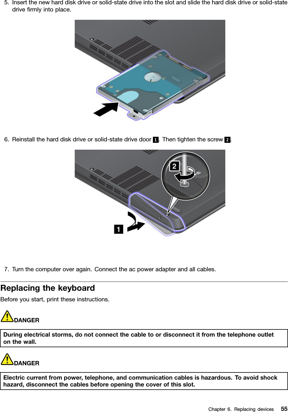 5.Insertthenewharddiskdriveorsolid-statedriveintotheslotandslidetheharddiskdriveorsolid-statedrivermlyintoplace.6.Reinstalltheharddiskdriveorsolid-statedrivedoor 1.Thentightenthescrew 2.7.Turnthecomputeroveragain.Connecttheacpoweradapterandallcables.ReplacingthekeyboardBeforeyoustart,printtheseinstructions.DANGERDuringelectricalstorms,donotconnectthecabletoordisconnectitfromthetelephoneoutletonthewall.DANGERElectriccurrentfrompower,telephone,andcommunicationcablesishazardous.Toavoidshockhazard,disconnectthecablesbeforeopeningthecoverofthisslot.Chapter6.Replacingdevices55