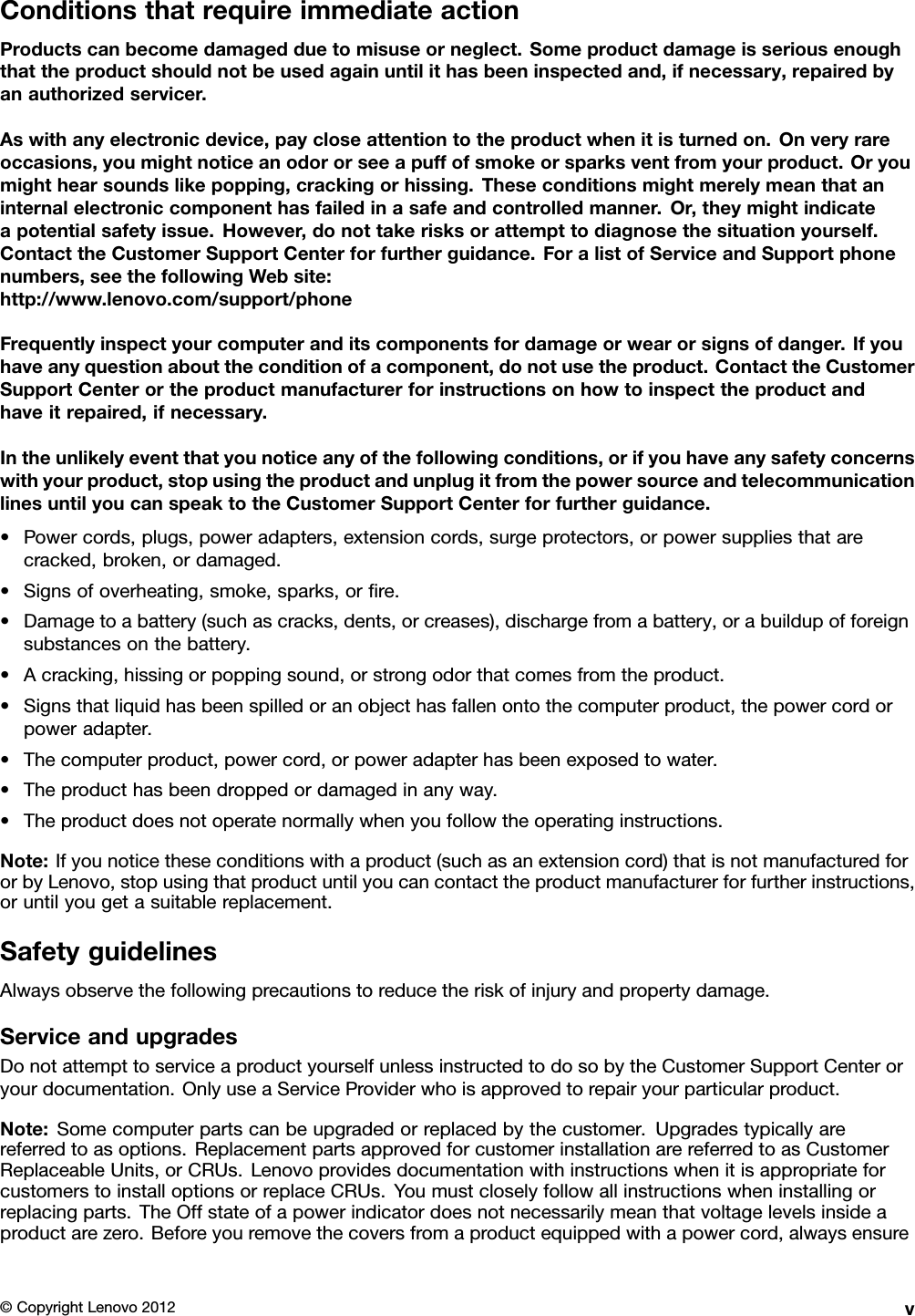 ConditionsthatrequireimmediateactionProductscanbecomedamagedduetomisuseorneglect.Someproductdamageisseriousenoughthattheproductshouldnotbeusedagainuntilithasbeeninspectedand,ifnecessary,repairedbyanauthorizedservicer.Aswithanyelectronicdevice,paycloseattentiontotheproductwhenitisturnedon.Onveryrareoccasions,youmightnoticeanodororseeapuffofsmokeorsparksventfromyourproduct.Oryoumighthearsoundslikepopping,crackingorhissing.Theseconditionsmightmerelymeanthataninternalelectroniccomponenthasfailedinasafeandcontrolledmanner.Or,theymightindicateapotentialsafetyissue.However,donottakerisksorattempttodiagnosethesituationyourself.ContacttheCustomerSupportCenterforfurtherguidance.ForalistofServiceandSupportphonenumbers,seethefollowingWebsite:http://www.lenovo.com/support/phoneFrequentlyinspectyourcomputeranditscomponentsfordamageorwearorsignsofdanger.Ifyouhaveanyquestionabouttheconditionofacomponent,donotusetheproduct.ContacttheCustomerSupportCenterortheproductmanufacturerforinstructionsonhowtoinspecttheproductandhaveitrepaired,ifnecessary.Intheunlikelyeventthatyounoticeanyofthefollowingconditions,orifyouhaveanysafetyconcernswithyourproduct,stopusingtheproductandunplugitfromthepowersourceandtelecommunicationlinesuntilyoucanspeaktotheCustomerSupportCenterforfurtherguidance.•Powercords,plugs,poweradapters,extensioncords,surgeprotectors,orpowersuppliesthatarecracked,broken,ordamaged.•Signsofoverheating,smoke,sparks,orre.•Damagetoabattery(suchascracks,dents,orcreases),dischargefromabattery,orabuildupofforeignsubstancesonthebattery.•Acracking,hissingorpoppingsound,orstrongodorthatcomesfromtheproduct.•Signsthatliquidhasbeenspilledoranobjecthasfallenontothecomputerproduct,thepowercordorpoweradapter.•Thecomputerproduct,powercord,orpoweradapterhasbeenexposedtowater.•Theproducthasbeendroppedordamagedinanyway.•Theproductdoesnotoperatenormallywhenyoufollowtheoperatinginstructions.Note:Ifyounoticetheseconditionswithaproduct(suchasanextensioncord)thatisnotmanufacturedfororbyLenovo,stopusingthatproductuntilyoucancontacttheproductmanufacturerforfurtherinstructions,oruntilyougetasuitablereplacement.SafetyguidelinesAlwaysobservethefollowingprecautionstoreducetheriskofinjuryandpropertydamage.ServiceandupgradesDonotattempttoserviceaproductyourselfunlessinstructedtodosobytheCustomerSupportCenteroryourdocumentation.OnlyuseaServiceProviderwhoisapprovedtorepairyourparticularproduct.Note:Somecomputerpartscanbeupgradedorreplacedbythecustomer.Upgradestypicallyarereferredtoasoptions.ReplacementpartsapprovedforcustomerinstallationarereferredtoasCustomerReplaceableUnits,orCRUs.LenovoprovidesdocumentationwithinstructionswhenitisappropriateforcustomerstoinstalloptionsorreplaceCRUs.Youmustcloselyfollowallinstructionswheninstallingorreplacingparts.TheOffstateofapowerindicatordoesnotnecessarilymeanthatvoltagelevelsinsideaproductarezero.Beforeyouremovethecoversfromaproductequippedwithapowercord,alwaysensure©CopyrightLenovo2012v