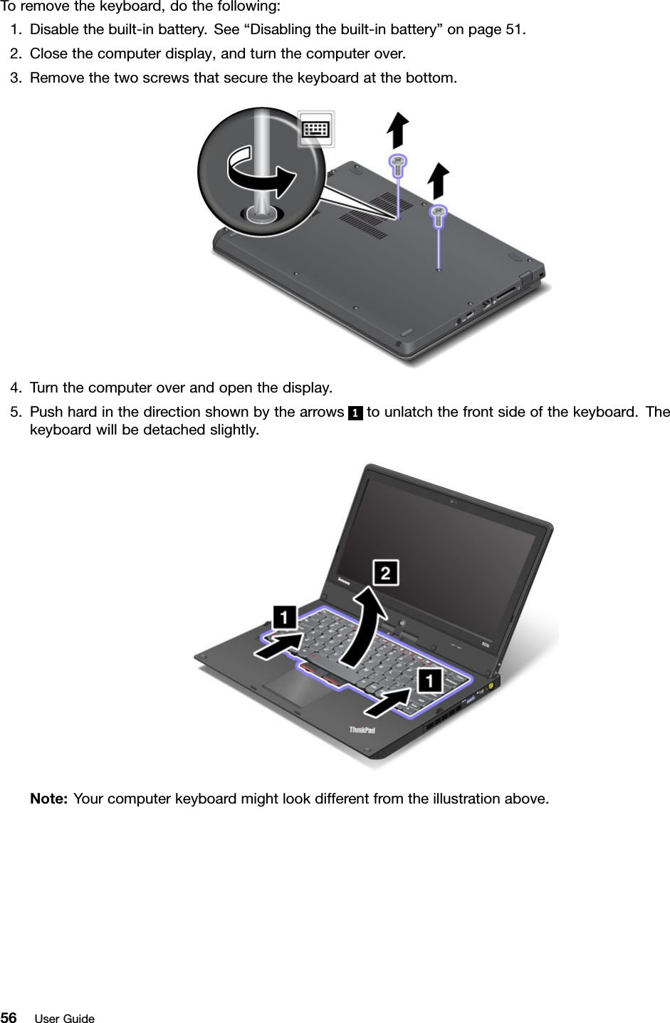 Toremovethekeyboard,dothefollowing:1.Disablethebuilt-inbattery.See“Disablingthebuilt-inbattery”onpage51.2.Closethecomputerdisplay,andturnthecomputerover.3.Removethetwoscrewsthatsecurethekeyboardatthebottom.4.Turnthecomputeroverandopenthedisplay.5.Pushhardinthedirectionshownbythearrows1tounlatchthefrontsideofthekeyboard.Thekeyboardwillbedetachedslightly.Note:Yourcomputerkeyboardmightlookdifferentfromtheillustrationabove.56UserGuide