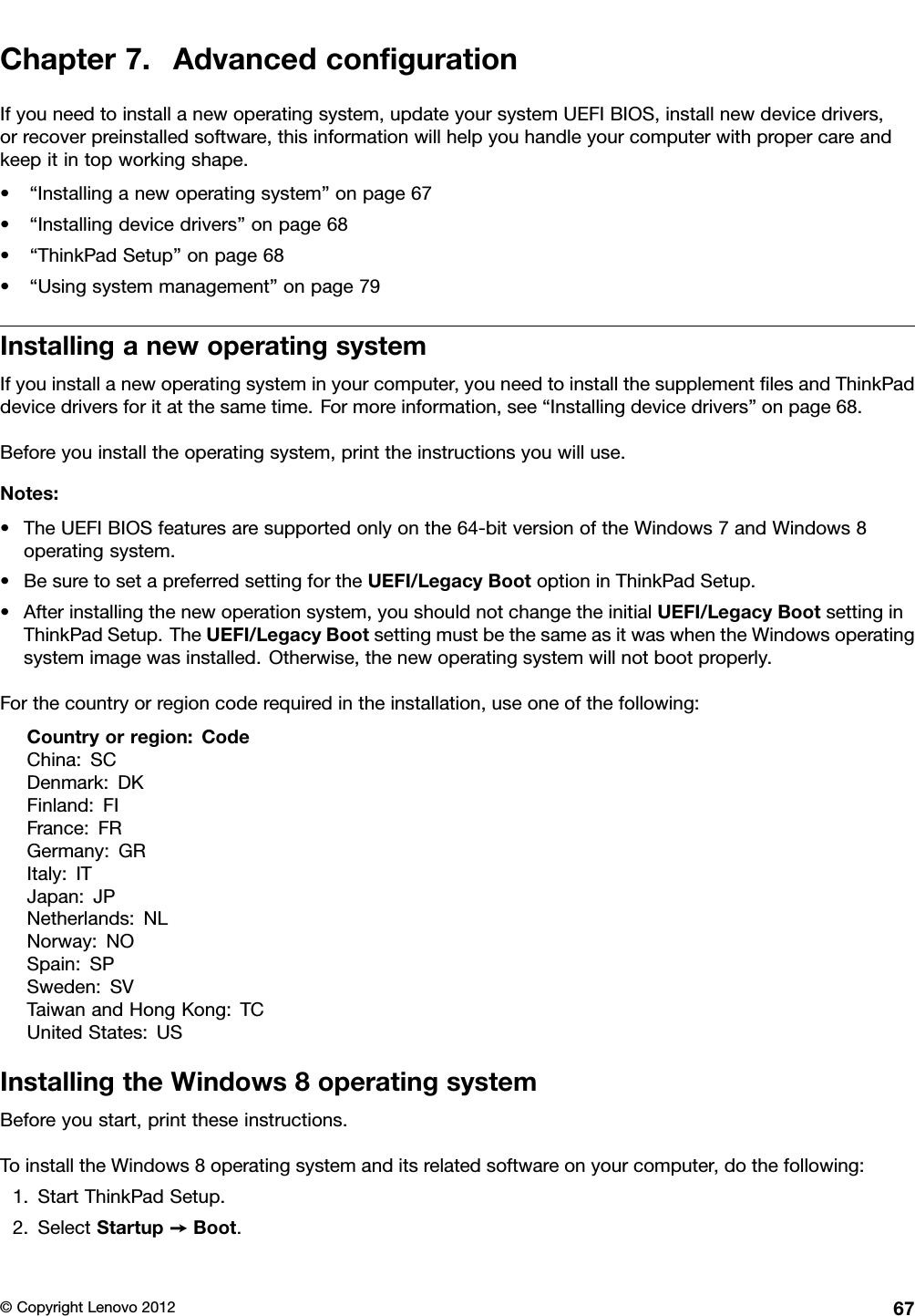 Chapter7.AdvancedcongurationIfyouneedtoinstallanewoperatingsystem,updateyoursystemUEFIBIOS,installnewdevicedrivers,orrecoverpreinstalledsoftware,thisinformationwillhelpyouhandleyourcomputerwithpropercareandkeepitintopworkingshape.•“Installinganewoperatingsystem”onpage67•“Installingdevicedrivers”onpage68•“ThinkPadSetup”onpage68•“Usingsystemmanagement”onpage79InstallinganewoperatingsystemIfyouinstallanewoperatingsysteminyourcomputer,youneedtoinstallthesupplementlesandThinkPaddevicedriversforitatthesametime.Formoreinformation,see“Installingdevicedrivers”onpage68.Beforeyouinstalltheoperatingsystem,printtheinstructionsyouwilluse.Notes:•TheUEFIBIOSfeaturesaresupportedonlyonthe64-bitversionoftheWindows7andWindows8operatingsystem.•BesuretosetapreferredsettingfortheUEFI/LegacyBootoptioninThinkPadSetup.•Afterinstallingthenewoperationsystem,youshouldnotchangetheinitialUEFI/LegacyBootsettinginThinkPadSetup.TheUEFI/LegacyBootsettingmustbethesameasitwaswhentheWindowsoperatingsystemimagewasinstalled.Otherwise,thenewoperatingsystemwillnotbootproperly.Forthecountryorregioncoderequiredintheinstallation,useoneofthefollowing:Countryorregion:CodeChina:SCDenmark:DKFinland:FIFrance:FRGermany:GRItaly:ITJapan:JPNetherlands:NLNorway:NOSpain:SPSweden:SVTaiwanandHongKong:TCUnitedStates:USInstallingtheWindows8operatingsystemBeforeyoustart,printtheseinstructions.ToinstalltheWindows8operatingsystemanditsrelatedsoftwareonyourcomputer,dothefollowing:1.StartThinkPadSetup.2.SelectStartup➙Boot.©CopyrightLenovo201267