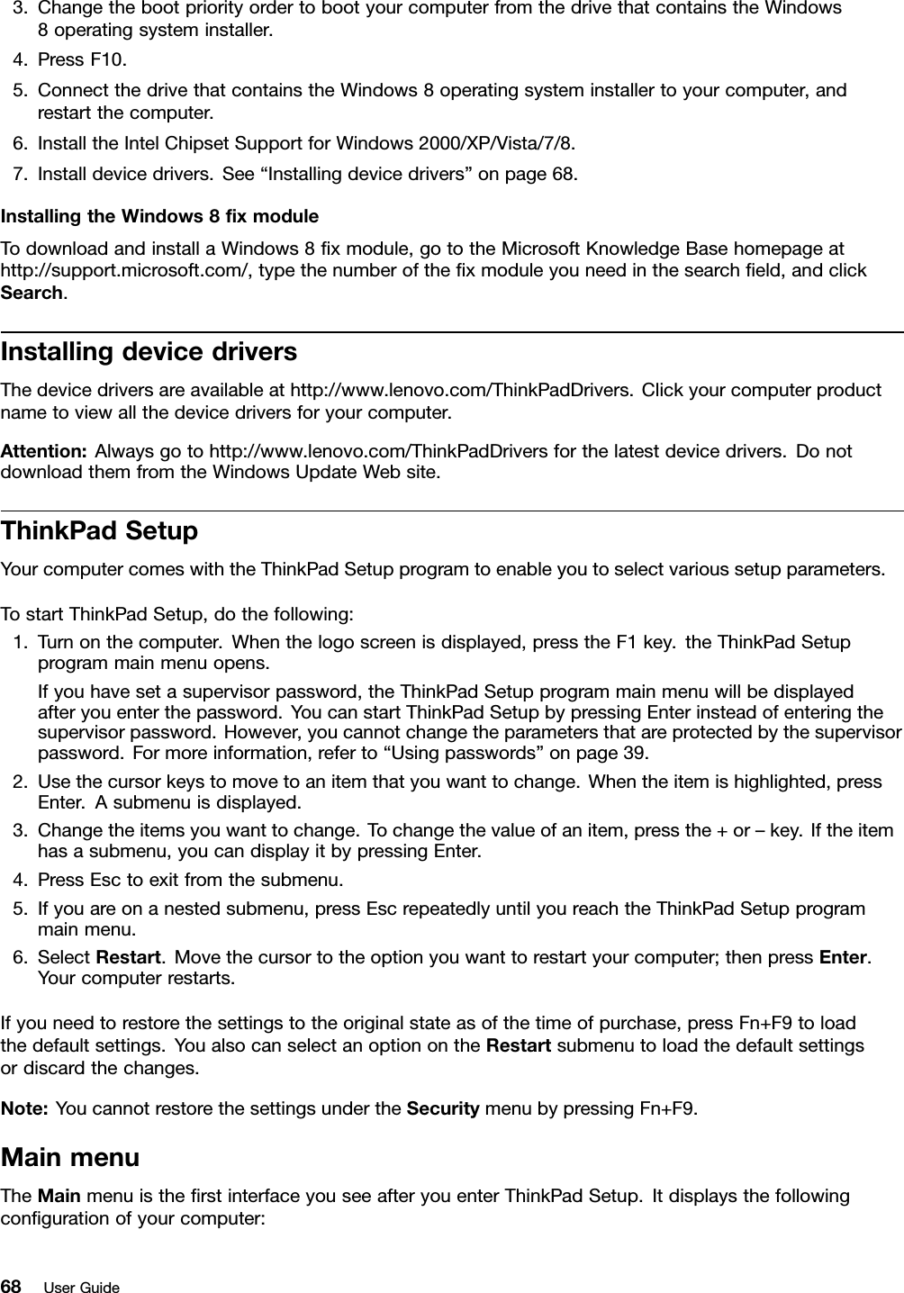 3.ChangethebootpriorityordertobootyourcomputerfromthedrivethatcontainstheWindows8operatingsysteminstaller.4.PressF10.5.ConnectthedrivethatcontainstheWindows8operatingsysteminstallertoyourcomputer,andrestartthecomputer.6.InstalltheIntelChipsetSupportforWindows2000/XP/Vista/7/8.7.Installdevicedrivers.See“Installingdevicedrivers”onpage68.InstallingtheWindows8xmoduleTodownloadandinstallaWindows8xmodule,gototheMicrosoftKnowledgeBasehomepageathttp://support.microsoft.com/,typethenumberofthexmoduleyouneedinthesearcheld,andclickSearch.InstallingdevicedriversThedevicedriversareavailableathttp://www.lenovo.com/ThinkPadDrivers.Clickyourcomputerproductnametoviewallthedevicedriversforyourcomputer.Attention:Alwaysgotohttp://www.lenovo.com/ThinkPadDriversforthelatestdevicedrivers.DonotdownloadthemfromtheWindowsUpdateWebsite.ThinkPadSetupYourcomputercomeswiththeThinkPadSetupprogramtoenableyoutoselectvarioussetupparameters.TostartThinkPadSetup,dothefollowing:1.Turnonthecomputer.Whenthelogoscreenisdisplayed,presstheF1key.theThinkPadSetupprogrammainmenuopens.Ifyouhavesetasupervisorpassword,theThinkPadSetupprogrammainmenuwillbedisplayedafteryouenterthepassword.YoucanstartThinkPadSetupbypressingEnterinsteadofenteringthesupervisorpassword.However,youcannotchangetheparametersthatareprotectedbythesupervisorpassword.Formoreinformation,referto“Usingpasswords”onpage39.2.Usethecursorkeystomovetoanitemthatyouwanttochange.Whentheitemishighlighted,pressEnter.Asubmenuisdisplayed.3.Changetheitemsyouwanttochange.Tochangethevalueofanitem,pressthe+or–key.Iftheitemhasasubmenu,youcandisplayitbypressingEnter.4.PressEsctoexitfromthesubmenu.5.Ifyouareonanestedsubmenu,pressEscrepeatedlyuntilyoureachtheThinkPadSetupprogrammainmenu.6.SelectRestart.Movethecursortotheoptionyouwanttorestartyourcomputer;thenpressEnter.Yourcomputerrestarts.Ifyouneedtorestorethesettingstotheoriginalstateasofthetimeofpurchase,pressFn+F9toloadthedefaultsettings.YoualsocanselectanoptionontheRestartsubmenutoloadthedefaultsettingsordiscardthechanges.Note:YoucannotrestorethesettingsundertheSecuritymenubypressingFn+F9.MainmenuTheMainmenuistherstinterfaceyouseeafteryouenterThinkPadSetup.Itdisplaysthefollowingcongurationofyourcomputer:68UserGuide