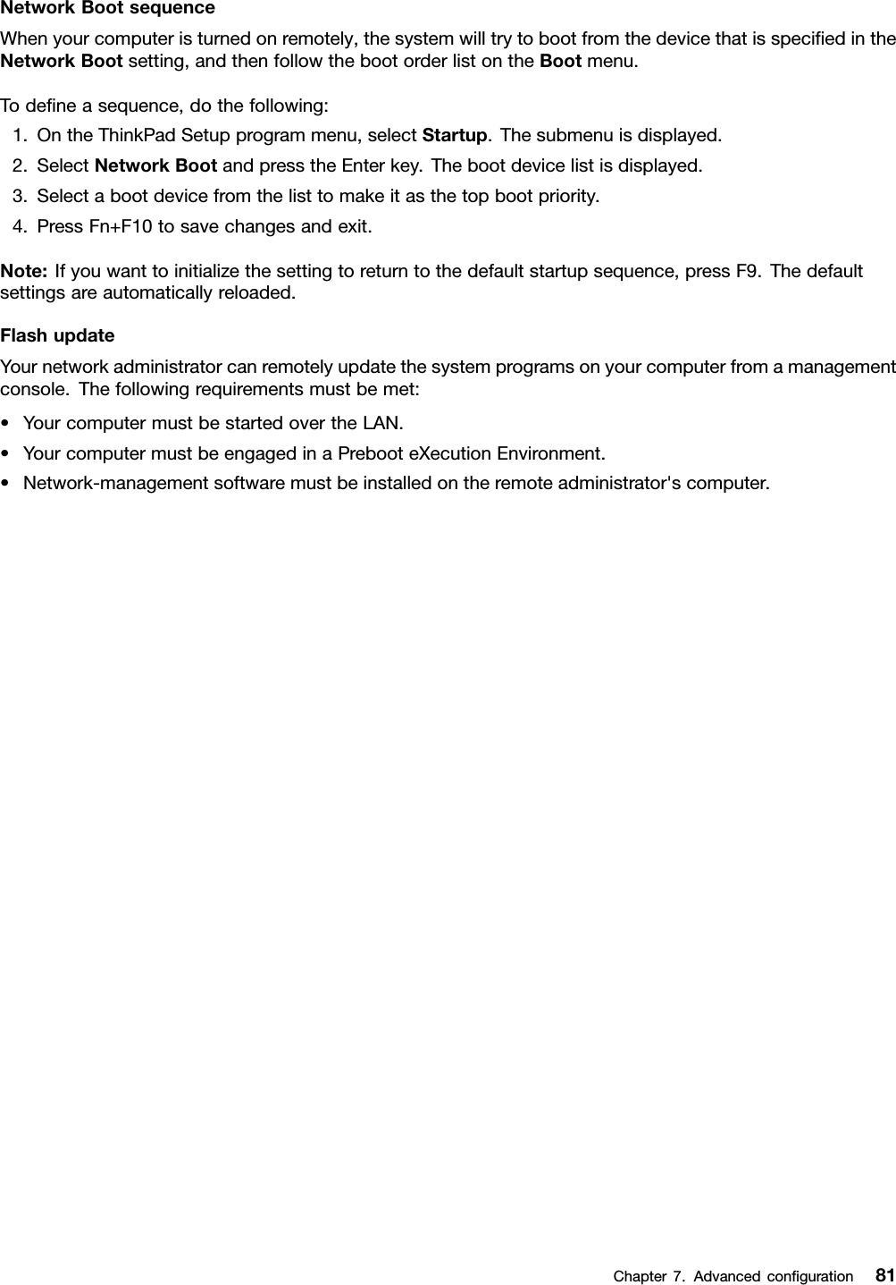 NetworkBootsequenceWhenyourcomputeristurnedonremotely,thesystemwilltrytobootfromthedevicethatisspeciedintheNetworkBootsetting,andthenfollowthebootorderlistontheBootmenu.Todeneasequence,dothefollowing:1.OntheThinkPadSetupprogrammenu,selectStartup.Thesubmenuisdisplayed.2.SelectNetworkBootandpresstheEnterkey.Thebootdevicelistisdisplayed.3.Selectabootdevicefromthelisttomakeitasthetopbootpriority.4.PressFn+F10tosavechangesandexit.Note:Ifyouwanttoinitializethesettingtoreturntothedefaultstartupsequence,pressF9.Thedefaultsettingsareautomaticallyreloaded.FlashupdateYournetworkadministratorcanremotelyupdatethesystemprogramsonyourcomputerfromamanagementconsole.Thefollowingrequirementsmustbemet:•YourcomputermustbestartedovertheLAN.•YourcomputermustbeengagedinaPrebooteXecutionEnvironment.•Network-managementsoftwaremustbeinstalledontheremoteadministrator&apos;scomputer.Chapter7.Advancedconguration81