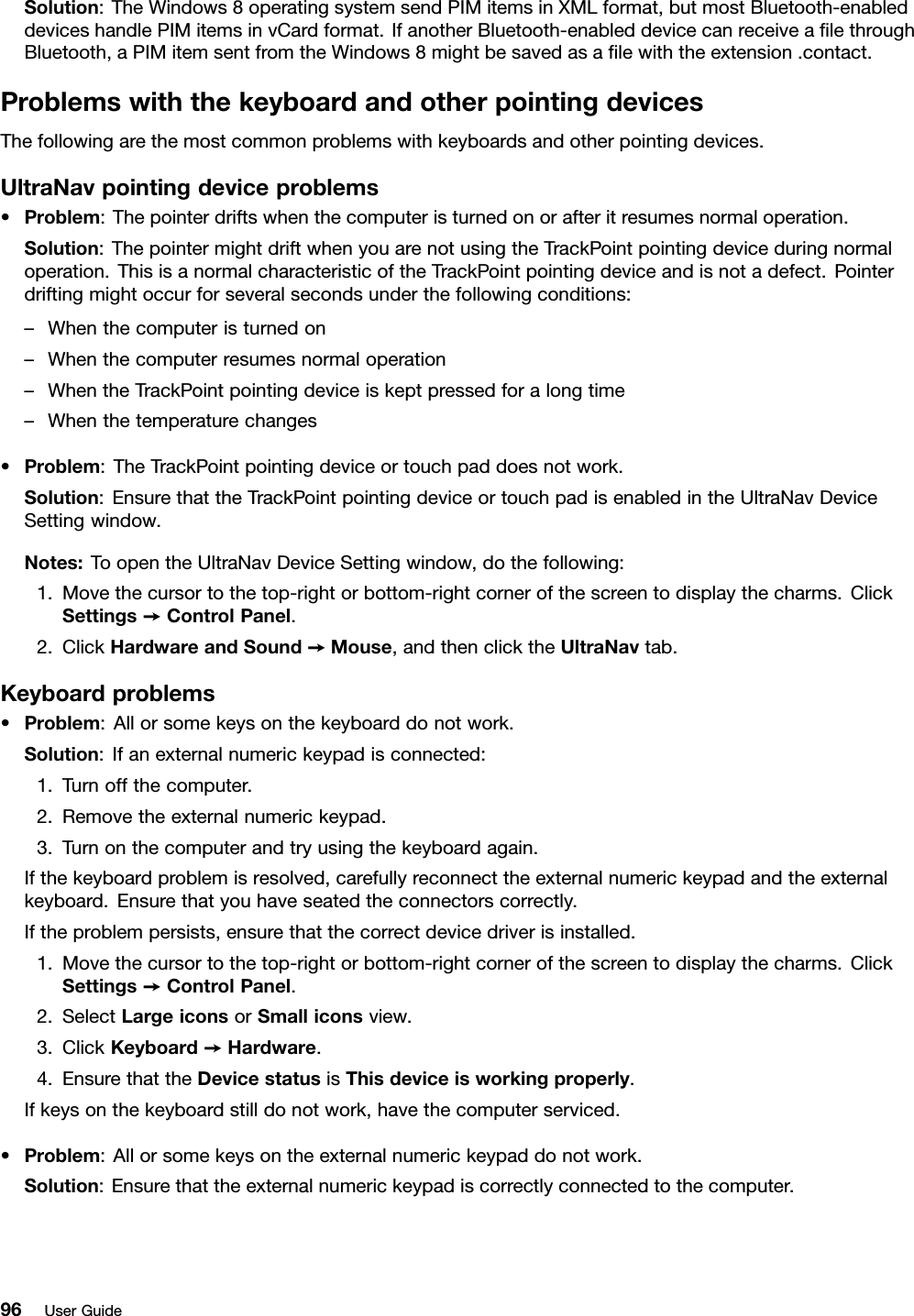 Solution:TheWindows8operatingsystemsendPIMitemsinXMLformat,butmostBluetooth-enableddeviceshandlePIMitemsinvCardformat.IfanotherBluetooth-enableddevicecanreceivealethroughBluetooth,aPIMitemsentfromtheWindows8mightbesavedasalewiththeextension.contact.ProblemswiththekeyboardandotherpointingdevicesThefollowingarethemostcommonproblemswithkeyboardsandotherpointingdevices.UltraNavpointingdeviceproblems•Problem:Thepointerdriftswhenthecomputeristurnedonorafteritresumesnormaloperation.Solution:ThepointermightdriftwhenyouarenotusingtheTrackPointpointingdeviceduringnormaloperation.ThisisanormalcharacteristicoftheTrackPointpointingdeviceandisnotadefect.Pointerdriftingmightoccurforseveralsecondsunderthefollowingconditions:–Whenthecomputeristurnedon–Whenthecomputerresumesnormaloperation–WhentheTrackPointpointingdeviceiskeptpressedforalongtime–Whenthetemperaturechanges•Problem:TheTrackPointpointingdeviceortouchpaddoesnotwork.Solution:EnsurethattheTrackPointpointingdeviceortouchpadisenabledintheUltraNavDeviceSettingwindow.Notes:ToopentheUltraNavDeviceSettingwindow,dothefollowing:1.Movethecursortothetop-rightorbottom-rightcornerofthescreentodisplaythecharms.ClickSettings➙ControlPanel.2.ClickHardwareandSound➙Mouse,andthenclicktheUltraNavtab.Keyboardproblems•Problem:Allorsomekeysonthekeyboarddonotwork.Solution:Ifanexternalnumerickeypadisconnected:1.Turnoffthecomputer.2.Removetheexternalnumerickeypad.3.Turnonthecomputerandtryusingthekeyboardagain.Ifthekeyboardproblemisresolved,carefullyreconnecttheexternalnumerickeypadandtheexternalkeyboard.Ensurethatyouhaveseatedtheconnectorscorrectly.Iftheproblempersists,ensurethatthecorrectdevicedriverisinstalled.1.Movethecursortothetop-rightorbottom-rightcornerofthescreentodisplaythecharms.ClickSettings➙ControlPanel.2.SelectLargeiconsorSmalliconsview.3.ClickKeyboard➙Hardware.4.EnsurethattheDevicestatusisThisdeviceisworkingproperly.Ifkeysonthekeyboardstilldonotwork,havethecomputerserviced.•Problem:Allorsomekeysontheexternalnumerickeypaddonotwork.Solution:Ensurethattheexternalnumerickeypadiscorrectlyconnectedtothecomputer.96UserGuide