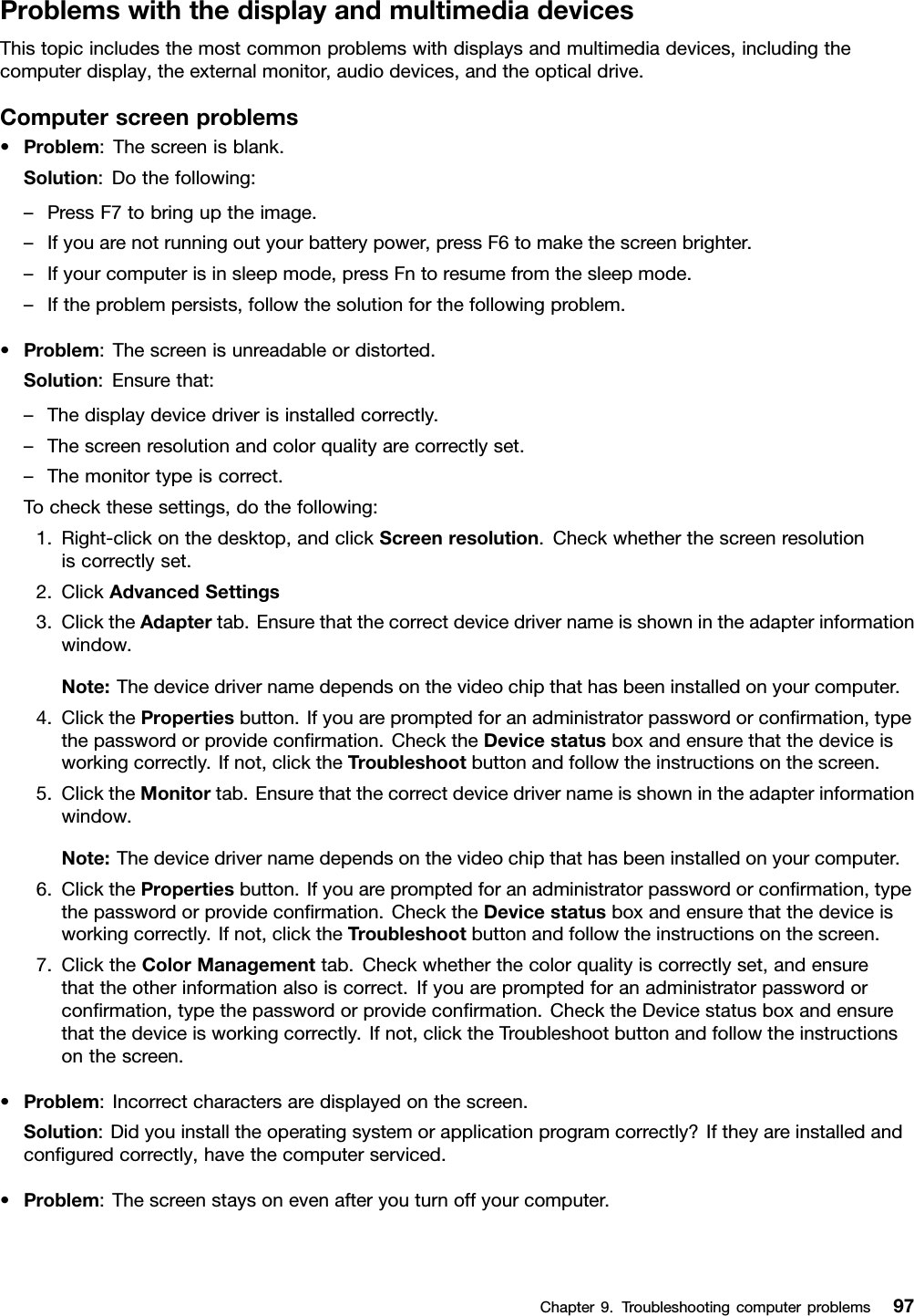 ProblemswiththedisplayandmultimediadevicesThistopicincludesthemostcommonproblemswithdisplaysandmultimediadevices,includingthecomputerdisplay,theexternalmonitor,audiodevices,andtheopticaldrive.Computerscreenproblems•Problem:Thescreenisblank.Solution:Dothefollowing:–PressF7tobringuptheimage.–Ifyouarenotrunningoutyourbatterypower,pressF6tomakethescreenbrighter.–Ifyourcomputerisinsleepmode,pressFntoresumefromthesleepmode.–Iftheproblempersists,followthesolutionforthefollowingproblem.•Problem:Thescreenisunreadableordistorted.Solution:Ensurethat:–Thedisplaydevicedriverisinstalledcorrectly.–Thescreenresolutionandcolorqualityarecorrectlyset.–Themonitortypeiscorrect.Tocheckthesesettings,dothefollowing:1.Right-clickonthedesktop,andclickScreenresolution.Checkwhetherthescreenresolutioniscorrectlyset.2.ClickAdvancedSettings3.ClicktheAdaptertab.Ensurethatthecorrectdevicedrivernameisshownintheadapterinformationwindow.Note:Thedevicedrivernamedependsonthevideochipthathasbeeninstalledonyourcomputer.4.ClickthePropertiesbutton.Ifyouarepromptedforanadministratorpasswordorconrmation,typethepasswordorprovideconrmation.ChecktheDevicestatusboxandensurethatthedeviceisworkingcorrectly.Ifnot,clicktheTroubleshootbuttonandfollowtheinstructionsonthescreen.5.ClicktheMonitortab.Ensurethatthecorrectdevicedrivernameisshownintheadapterinformationwindow.Note:Thedevicedrivernamedependsonthevideochipthathasbeeninstalledonyourcomputer.6.ClickthePropertiesbutton.Ifyouarepromptedforanadministratorpasswordorconrmation,typethepasswordorprovideconrmation.ChecktheDevicestatusboxandensurethatthedeviceisworkingcorrectly.Ifnot,clicktheTroubleshootbuttonandfollowtheinstructionsonthescreen.7.ClicktheColorManagementtab.Checkwhetherthecolorqualityiscorrectlyset,andensurethattheotherinformationalsoiscorrect.Ifyouarepromptedforanadministratorpasswordorconrmation,typethepasswordorprovideconrmation.ChecktheDevicestatusboxandensurethatthedeviceisworkingcorrectly.Ifnot,clicktheTroubleshootbuttonandfollowtheinstructionsonthescreen.•Problem:Incorrectcharactersaredisplayedonthescreen.Solution:Didyouinstalltheoperatingsystemorapplicationprogramcorrectly?Iftheyareinstalledandconguredcorrectly,havethecomputerserviced.•Problem:Thescreenstaysonevenafteryouturnoffyourcomputer.Chapter9.Troubleshootingcomputerproblems97