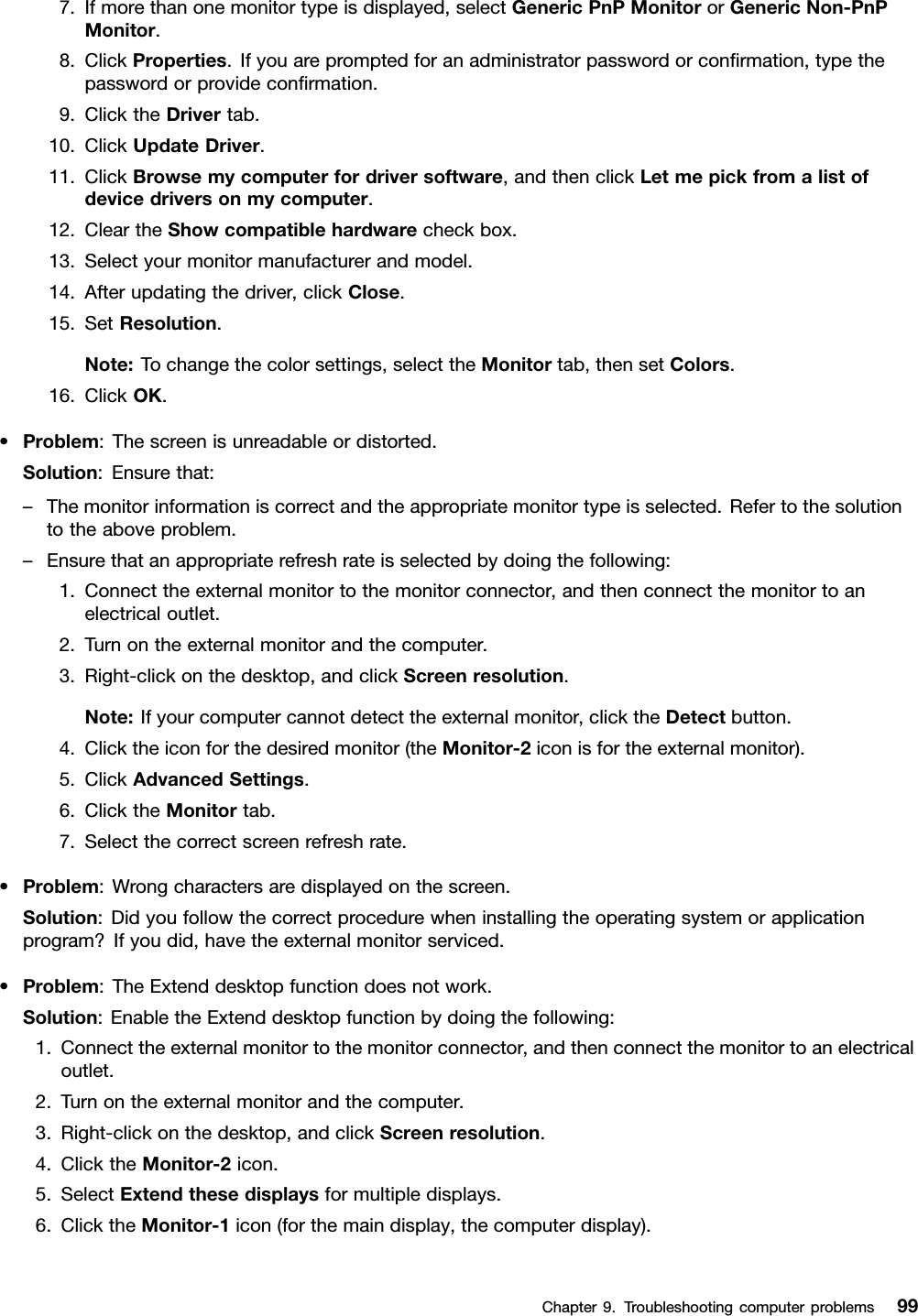 7.Ifmorethanonemonitortypeisdisplayed,selectGenericPnPMonitororGenericNon-PnPMonitor.8.ClickProperties.Ifyouarepromptedforanadministratorpasswordorconrmation,typethepasswordorprovideconrmation.9.ClicktheDrivertab.10.ClickUpdateDriver.11.ClickBrowsemycomputerfordriversoftware,andthenclickLetmepickfromalistofdevicedriversonmycomputer.12.CleartheShowcompatiblehardwarecheckbox.13.Selectyourmonitormanufacturerandmodel.14.Afterupdatingthedriver,clickClose.15.SetResolution.Note:Tochangethecolorsettings,selecttheMonitortab,thensetColors.16.ClickOK.•Problem:Thescreenisunreadableordistorted.Solution:Ensurethat:–Themonitorinformationiscorrectandtheappropriatemonitortypeisselected.Refertothesolutiontotheaboveproblem.–Ensurethatanappropriaterefreshrateisselectedbydoingthefollowing:1.Connecttheexternalmonitortothemonitorconnector,andthenconnectthemonitortoanelectricaloutlet.2.Turnontheexternalmonitorandthecomputer.3.Right-clickonthedesktop,andclickScreenresolution.Note:Ifyourcomputercannotdetecttheexternalmonitor,clicktheDetectbutton.4.Clicktheiconforthedesiredmonitor(theMonitor-2iconisfortheexternalmonitor).5.ClickAdvancedSettings.6.ClicktheMonitortab.7.Selectthecorrectscreenrefreshrate.•Problem:Wrongcharactersaredisplayedonthescreen.Solution:Didyoufollowthecorrectprocedurewheninstallingtheoperatingsystemorapplicationprogram?Ifyoudid,havetheexternalmonitorserviced.•Problem:TheExtenddesktopfunctiondoesnotwork.Solution:EnabletheExtenddesktopfunctionbydoingthefollowing:1.Connecttheexternalmonitortothemonitorconnector,andthenconnectthemonitortoanelectricaloutlet.2.Turnontheexternalmonitorandthecomputer.3.Right-clickonthedesktop,andclickScreenresolution.4.ClicktheMonitor-2icon.5.SelectExtendthesedisplaysformultipledisplays.6.ClicktheMonitor-1icon(forthemaindisplay,thecomputerdisplay).Chapter9.Troubleshootingcomputerproblems99