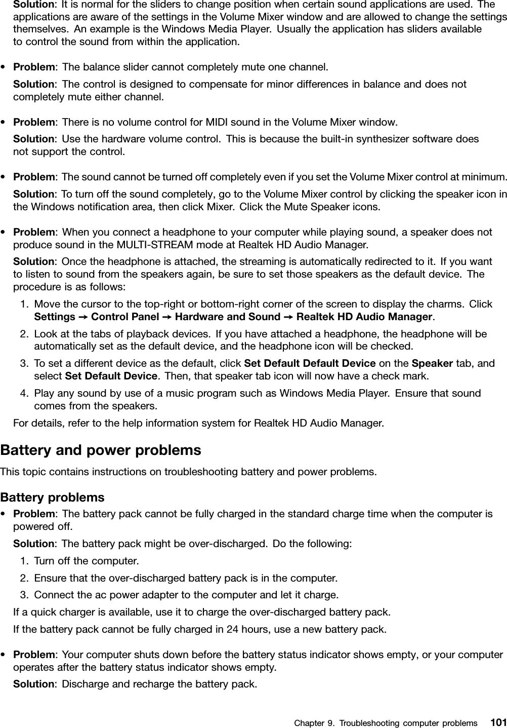 Solution:Itisnormalforthesliderstochangepositionwhencertainsoundapplicationsareused.TheapplicationsareawareofthesettingsintheVolumeMixerwindowandareallowedtochangethesettingsthemselves.AnexampleistheWindowsMediaPlayer.Usuallytheapplicationhasslidersavailabletocontrolthesoundfromwithintheapplication.•Problem:Thebalanceslidercannotcompletelymuteonechannel.Solution:Thecontrolisdesignedtocompensateforminordifferencesinbalanceanddoesnotcompletelymuteeitherchannel.•Problem:ThereisnovolumecontrolforMIDIsoundintheVolumeMixerwindow.Solution:Usethehardwarevolumecontrol.Thisisbecausethebuilt-insynthesizersoftwaredoesnotsupportthecontrol.•Problem:ThesoundcannotbeturnedoffcompletelyevenifyousettheVolumeMixercontrolatminimum.Solution:Toturnoffthesoundcompletely,gototheVolumeMixercontrolbyclickingthespeakericonintheWindowsnoticationarea,thenclickMixer.ClicktheMuteSpeakericons.•Problem:Whenyouconnectaheadphonetoyourcomputerwhileplayingsound,aspeakerdoesnotproducesoundintheMULTI-STREAMmodeatRealtekHDAudioManager.Solution:Oncetheheadphoneisattached,thestreamingisautomaticallyredirectedtoit.Ifyouwanttolistentosoundfromthespeakersagain,besuretosetthosespeakersasthedefaultdevice.Theprocedureisasfollows:1.Movethecursortothetop-rightorbottom-rightcornerofthescreentodisplaythecharms.ClickSettings➙ControlPanel➙HardwareandSound➙RealtekHDAudioManager.2.Lookatthetabsofplaybackdevices.Ifyouhaveattachedaheadphone,theheadphonewillbeautomaticallysetasthedefaultdevice,andtheheadphoneiconwillbechecked.3.Tosetadifferentdeviceasthedefault,clickSetDefaultDefaultDeviceontheSpeakertab,andselectSetDefaultDevice.Then,thatspeakertabiconwillnowhaveacheckmark.4.PlayanysoundbyuseofamusicprogramsuchasWindowsMediaPlayer.Ensurethatsoundcomesfromthespeakers.Fordetails,refertothehelpinformationsystemforRealtekHDAudioManager.BatteryandpowerproblemsThistopiccontainsinstructionsontroubleshootingbatteryandpowerproblems.Batteryproblems•Problem:Thebatterypackcannotbefullychargedinthestandardchargetimewhenthecomputerispoweredoff.Solution:Thebatterypackmightbeover-discharged.Dothefollowing:1.Turnoffthecomputer.2.Ensurethattheover-dischargedbatterypackisinthecomputer.3.Connecttheacpoweradaptertothecomputerandletitcharge.Ifaquickchargerisavailable,useittochargetheover-dischargedbatterypack.Ifthebatterypackcannotbefullychargedin24hours,useanewbatterypack.•Problem:Yourcomputershutsdownbeforethebatterystatusindicatorshowsempty,oryourcomputeroperatesafterthebatterystatusindicatorshowsempty.Solution:Dischargeandrechargethebatterypack.Chapter9.Troubleshootingcomputerproblems101