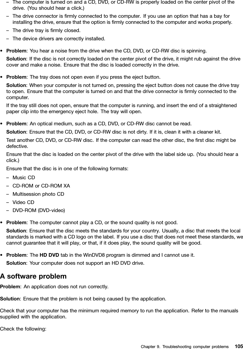 –ThecomputeristurnedonandaCD,DVD,orCD-RWisproperlyloadedonthecenterpivotofthedrive.(Youshouldhearaclick.)–Thedriveconnectorisrmlyconnectedtothecomputer.Ifyouuseanoptionthathasabayforinstallingthedrive,ensurethattheoptionisrmlyconnectedtothecomputerandworksproperly.–Thedrivetrayisrmlyclosed.–Thedevicedriversarecorrectlyinstalled.•Problem:YouhearanoisefromthedrivewhentheCD,DVD,orCD-RWdiscisspinning.Solution:Ifthediscisnotcorrectlyloadedonthecenterpivotofthedrive,itmightrubagainstthedrivecoverandmakeanoise.Ensurethatthediscisloadedcorrectlyinthedrive.•Problem:Thetraydoesnotopenevenifyoupresstheejectbutton.Solution:Whenyourcomputerisnotturnedon,pressingtheejectbuttondoesnotcausethedrivetraytoopen.Ensurethatthecomputeristurnedonandthatthedriveconnectorisrmlyconnectedtothecomputer.Ifthetraystilldoesnotopen,ensurethatthecomputerisrunning,andinserttheendofastraightenedpaperclipintotheemergencyejecthole.Thetraywillopen.•Problem:Anopticalmedium,suchasaCD,DVD,orCD-RWdisccannotberead.Solution:EnsurethattheCD,DVD,orCD-RWdiscisnotdirty.Ifitis,cleanitwithacleanerkit.TestanotherCD,DVD,orCD-RWdisc.Ifthecomputercanreadtheotherdisc,therstdiscmightbedefective.Ensurethatthediscisloadedonthecenterpivotofthedrivewiththelabelsideup.(Youshouldhearaclick.)Ensurethatthediscisinoneofthefollowingformats:–MusicCD–CD-ROMorCD-ROMXA–MultisessionphotoCD–VideoCD–DVD-ROM(DVD-video)•Problem:ThecomputercannotplayaCD,orthesoundqualityisnotgood.Solution:Ensurethatthediscmeetsthestandardsforyourcountry.Usually,adiscthatmeetsthelocalstandardsismarkedwithaCDlogoonthelabel.Ifyouuseadiscthatdoesnotmeetthesestandards,wecannotguaranteethatitwillplay,orthat,ifitdoesplay,thesoundqualitywillbegood.•Problem:TheHDDVDtabintheWinDVD8programisdimmedandIcannotuseit.Solution:YourcomputerdoesnotsupportanHDDVDdrive.AsoftwareproblemProblem:Anapplicationdoesnotruncorrectly.Solution:Ensurethattheproblemisnotbeingcausedbytheapplication.Checkthatyourcomputerhastheminimumrequiredmemorytoruntheapplication.Refertothemanualssuppliedwiththeapplication.Checkthefollowing:Chapter9.Troubleshootingcomputerproblems105