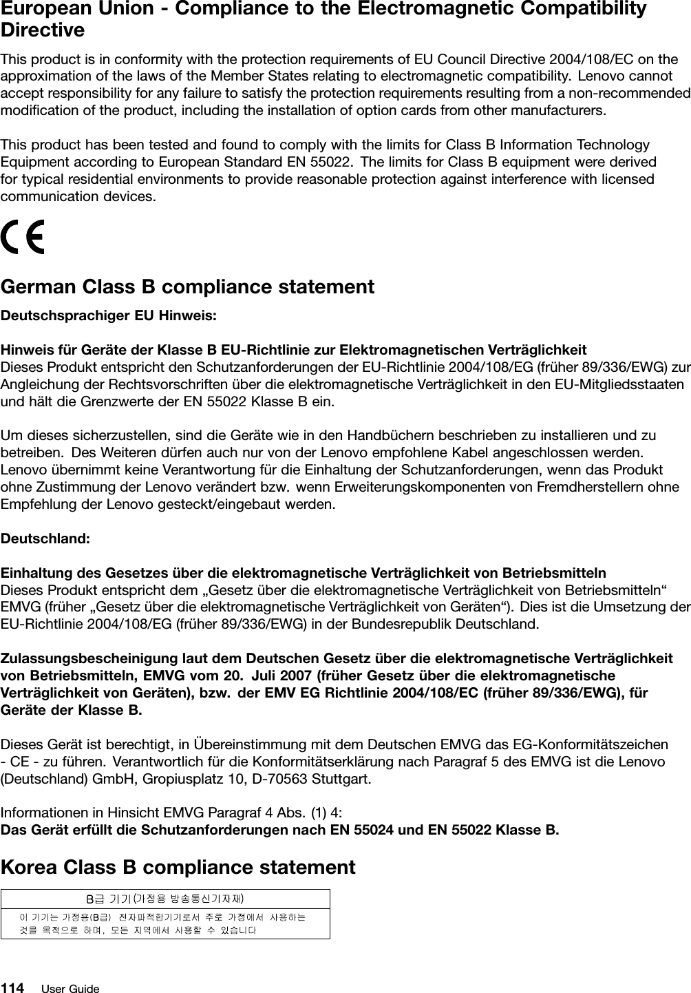 EuropeanUnion-CompliancetotheElectromagneticCompatibilityDirectiveThisproductisinconformitywiththeprotectionrequirementsofEUCouncilDirective2004/108/EContheapproximationofthelawsoftheMemberStatesrelatingtoelectromagneticcompatibility.Lenovocannotacceptresponsibilityforanyfailuretosatisfytheprotectionrequirementsresultingfromanon-recommendedmodicationoftheproduct,includingtheinstallationofoptioncardsfromothermanufacturers.ThisproducthasbeentestedandfoundtocomplywiththelimitsforClassBInformationTechnologyEquipmentaccordingtoEuropeanStandardEN55022.ThelimitsforClassBequipmentwerederivedfortypicalresidentialenvironmentstoprovidereasonableprotectionagainstinterferencewithlicensedcommunicationdevices.GermanClassBcompliancestatementDeutschsprachigerEUHinweis:HinweisfürGerätederKlasseBEU-RichtliniezurElektromagnetischenVerträglichkeitDiesesProduktentsprichtdenSchutzanforderungenderEU-Richtlinie2004/108/EG(früher89/336/EWG)zurAngleichungderRechtsvorschriftenüberdieelektromagnetischeVerträglichkeitindenEU-MitgliedsstaatenundhältdieGrenzwertederEN55022KlasseBein.Umdiesessicherzustellen,sinddieGerätewieindenHandbüchernbeschriebenzuinstallierenundzubetreiben.DesWeiterendürfenauchnurvonderLenovoempfohleneKabelangeschlossenwerden.LenovoübernimmtkeineVerantwortungfürdieEinhaltungderSchutzanforderungen,wenndasProduktohneZustimmungderLenovoverändertbzw.wennErweiterungskomponentenvonFremdherstellernohneEmpfehlungderLenovogesteckt/eingebautwerden.Deutschland:EinhaltungdesGesetzesüberdieelektromagnetischeVerträglichkeitvonBetriebsmittelnDiesesProduktentsprichtdem„GesetzüberdieelektromagnetischeVerträglichkeitvonBetriebsmitteln“EMVG(früher„GesetzüberdieelektromagnetischeVerträglichkeitvonGeräten“).DiesistdieUmsetzungderEU-Richtlinie2004/108/EG(früher89/336/EWG)inderBundesrepublikDeutschland.ZulassungsbescheinigunglautdemDeutschenGesetzüberdieelektromagnetischeVerträglichkeitvonBetriebsmitteln,EMVGvom20.Juli2007(früherGesetzüberdieelektromagnetischeVerträglichkeitvonGeräten),bzw.derEMVEGRichtlinie2004/108/EC(früher89/336/EWG),fürGerätederKlasseB.DiesesGerätistberechtigt,inÜbereinstimmungmitdemDeutschenEMVGdasEG-Konformitätszeichen-CE-zuführen.VerantwortlichfürdieKonformitätserklärungnachParagraf5desEMVGistdieLenovo(Deutschland)GmbH,Gropiusplatz10,D-70563Stuttgart.InformationeninHinsichtEMVGParagraf4Abs.(1)4:DasGeräterfülltdieSchutzanforderungennachEN55024undEN55022KlasseB.KoreaClassBcompliancestatement114UserGuide