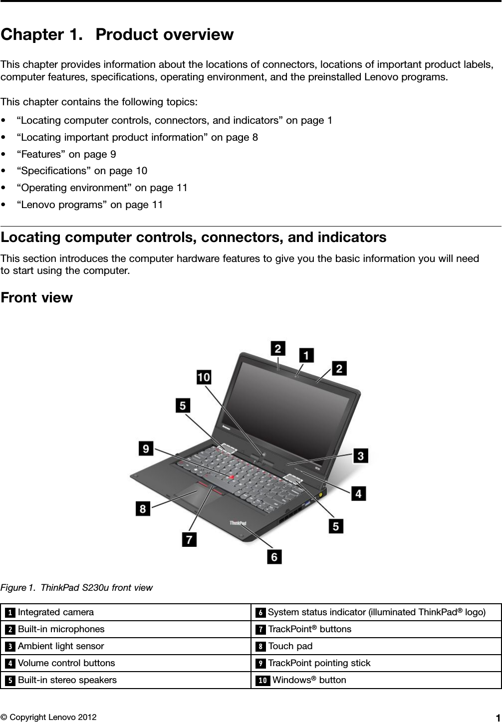 Chapter1.ProductoverviewThischapterprovidesinformationaboutthelocationsofconnectors,locationsofimportantproductlabels,computerfeatures,specications,operatingenvironment,andthepreinstalledLenovoprograms.Thischaptercontainsthefollowingtopics:•“Locatingcomputercontrols,connectors,andindicators”onpage1•“Locatingimportantproductinformation”onpage8•“Features”onpage9•“Specications”onpage10•“Operatingenvironment”onpage11•“Lenovoprograms”onpage11Locatingcomputercontrols,connectors,andindicatorsThissectionintroducesthecomputerhardwarefeaturestogiveyouthebasicinformationyouwillneedtostartusingthecomputer.FrontviewFigure1.ThinkPadS230ufrontview1Integratedcamera6Systemstatusindicator(illuminatedThinkPad®logo)2Built-inmicrophones 7TrackPoint®buttons3Ambientlightsensor 8Touchpad4Volumecontrolbuttons 9TrackPointpointingstick5Built-instereospeakers 10 Windows®button©CopyrightLenovo20121