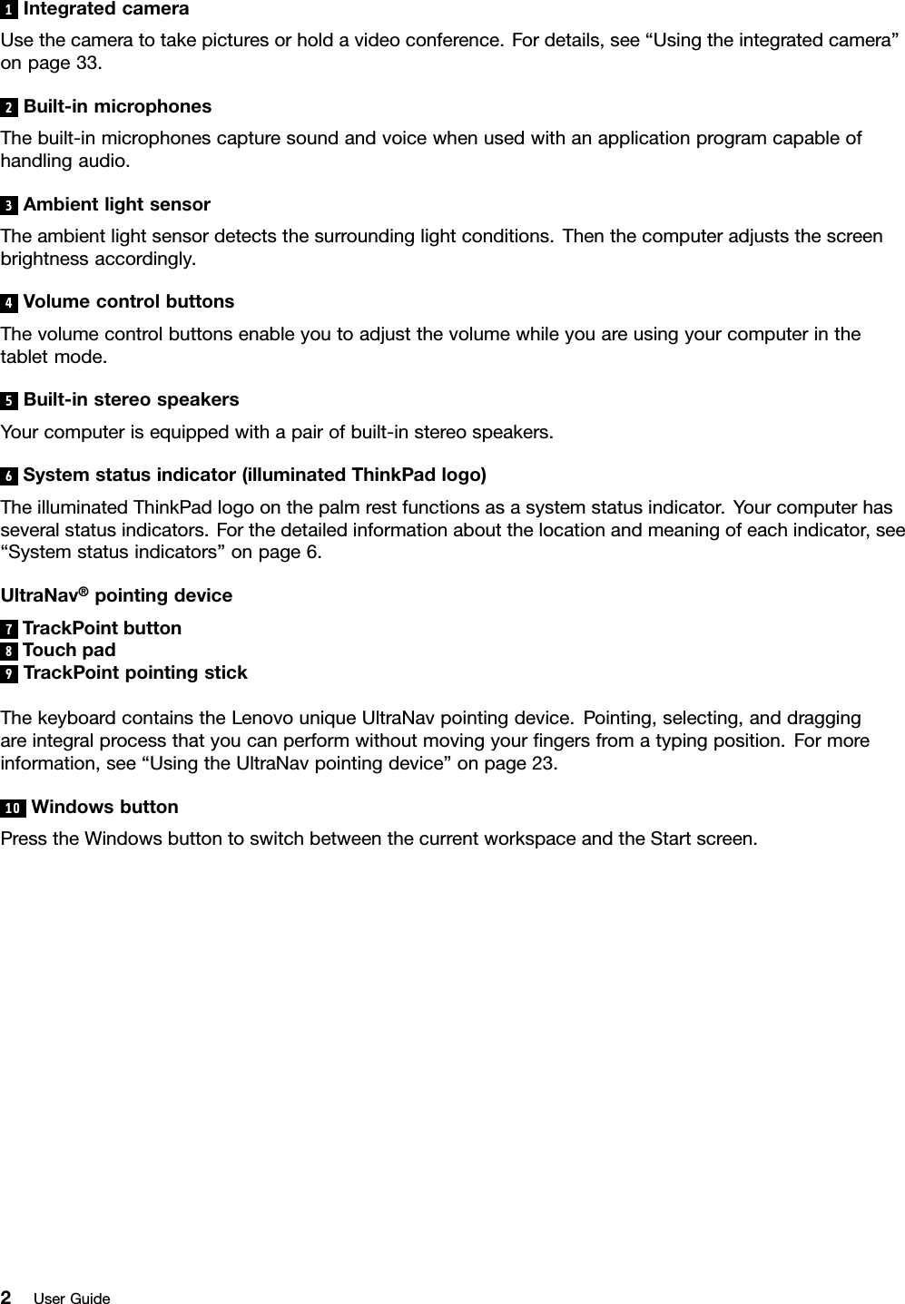 1IntegratedcameraUsethecameratotakepicturesorholdavideoconference.Fordetails,see“Usingtheintegratedcamera”onpage33.2Built-inmicrophonesThebuilt-inmicrophonescapturesoundandvoicewhenusedwithanapplicationprogramcapableofhandlingaudio.3AmbientlightsensorTheambientlightsensordetectsthesurroundinglightconditions.Thenthecomputeradjuststhescreenbrightnessaccordingly.4VolumecontrolbuttonsThevolumecontrolbuttonsenableyoutoadjustthevolumewhileyouareusingyourcomputerinthetabletmode.5Built-instereospeakersYourcomputerisequippedwithapairofbuilt-instereospeakers.6Systemstatusindicator(illuminatedThinkPadlogo)TheilluminatedThinkPadlogoonthepalmrestfunctionsasasystemstatusindicator.Yourcomputerhasseveralstatusindicators.Forthedetailedinformationaboutthelocationandmeaningofeachindicator,see“Systemstatusindicators”onpage6.UltraNav®pointingdevice7TrackPointbutton8Touchpad9TrackPointpointingstickThekeyboardcontainstheLenovouniqueUltraNavpointingdevice.Pointing,selecting,anddraggingareintegralprocessthatyoucanperformwithoutmovingyourngersfromatypingposition.Formoreinformation,see“UsingtheUltraNavpointingdevice”onpage23.10 WindowsbuttonPresstheWindowsbuttontoswitchbetweenthecurrentworkspaceandtheStartscreen.2UserGuide