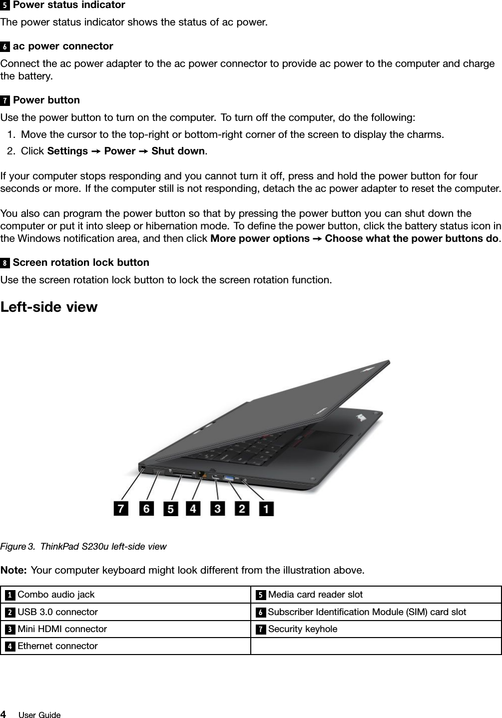 5PowerstatusindicatorThepowerstatusindicatorshowsthestatusofacpower.6acpowerconnectorConnecttheacpoweradaptertotheacpowerconnectortoprovideacpowertothecomputerandchargethebattery.7PowerbuttonUsethepowerbuttontoturnonthecomputer.Toturnoffthecomputer,dothefollowing:1.Movethecursortothetop-rightorbottom-rightcornerofthescreentodisplaythecharms.2.ClickSettings➙Power➙Shutdown.Ifyourcomputerstopsrespondingandyoucannotturnitoff,pressandholdthepowerbuttonforfoursecondsormore.Ifthecomputerstillisnotresponding,detachtheacpoweradaptertoresetthecomputer.Youalsocanprogramthepowerbuttonsothatbypressingthepowerbuttonyoucanshutdownthecomputerorputitintosleeporhibernationmode.Todenethepowerbutton,clickthebatterystatusiconintheWindowsnoticationarea,andthenclickMorepoweroptions➙Choosewhatthepowerbuttonsdo.8ScreenrotationlockbuttonUsethescreenrotationlockbuttontolockthescreenrotationfunction.Left-sideviewFigure3.ThinkPadS230uleft-sideviewNote:Yourcomputerkeyboardmightlookdifferentfromtheillustrationabove.1Comboaudiojack5Mediacardreaderslot2USB3.0connector 6SubscriberIdenticationModule(SIM)cardslot3MiniHDMIconnector7Securitykeyhole4Ethernetconnector4UserGuide