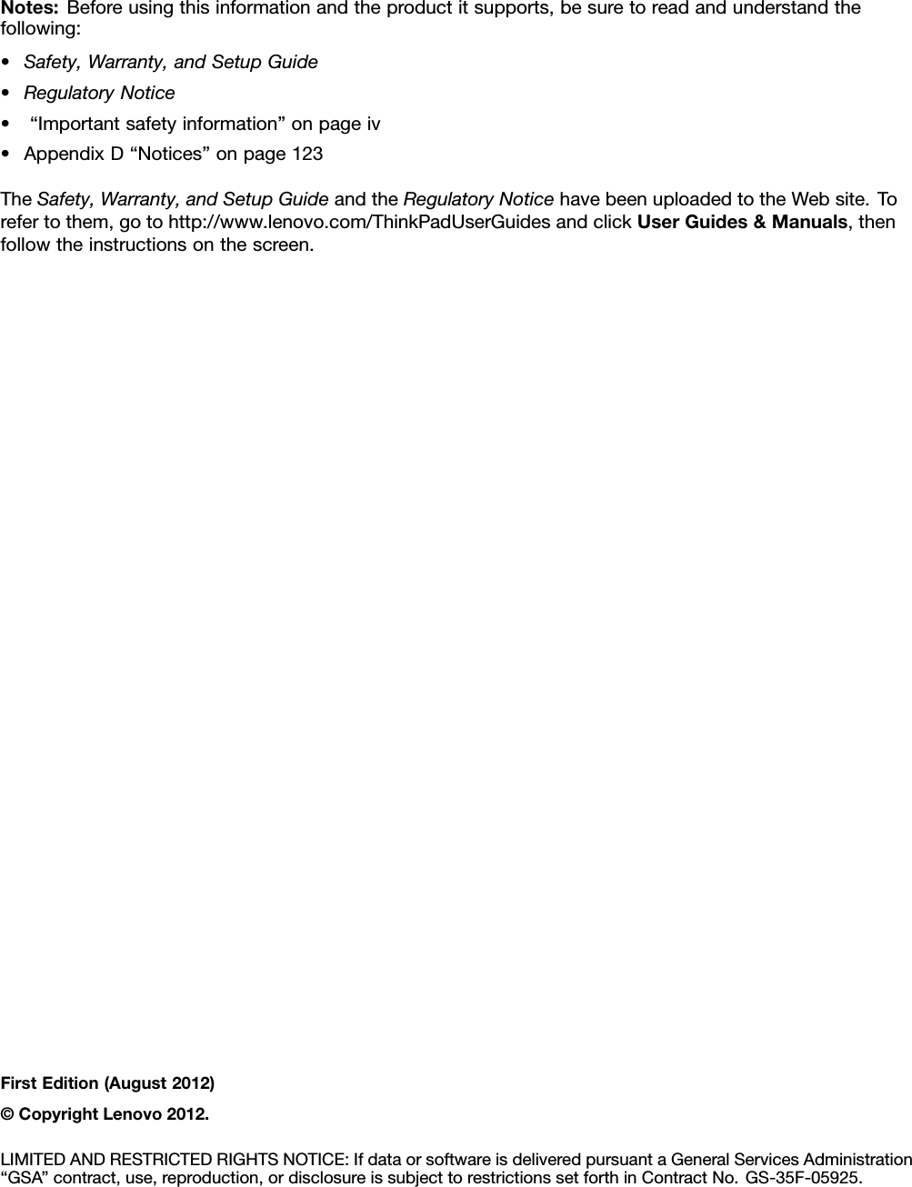 Notes:Beforeusingthisinformationandtheproductitsupports,besuretoreadandunderstandthefollowing:•Safety,Warranty,andSetupGuide•RegulatoryNotice•“Importantsafetyinformation”onpageiv•AppendixD“Notices”onpage123TheSafety,Warranty,andSetupGuideandtheRegulatoryNoticehavebeenuploadedtotheWebsite.Torefertothem,gotohttp://www.lenovo.com/ThinkPadUserGuidesandclickUserGuides&amp;Manuals,thenfollowtheinstructionsonthescreen.FirstEdition(August2012)©CopyrightLenovo2012.LIMITEDANDRESTRICTEDRIGHTSNOTICE:IfdataorsoftwareisdeliveredpursuantaGeneralServicesAdministration“GSA”contract,use,reproduction,ordisclosureissubjecttorestrictionssetforthinContractNo.GS-35F-05925.