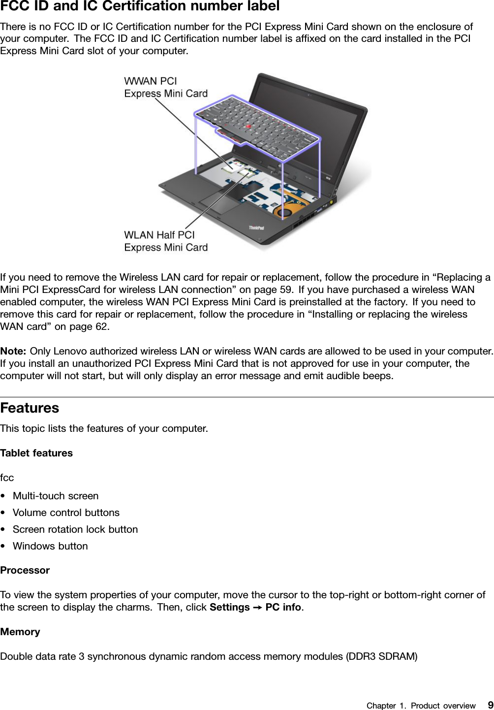 FCCIDandICCerticationnumberlabelThereisnoFCCIDorICCerticationnumberforthePCIExpressMiniCardshownontheenclosureofyourcomputer.TheFCCIDandICCerticationnumberlabelisafxedonthecardinstalledinthePCIExpressMiniCardslotofyourcomputer.IfyouneedtoremovetheWirelessLANcardforrepairorreplacement,followtheprocedurein“ReplacingaMiniPCIExpressCardforwirelessLANconnection”onpage59.IfyouhavepurchasedawirelessWANenabledcomputer,thewirelessWANPCIExpressMiniCardispreinstalledatthefactory.Ifyouneedtoremovethiscardforrepairorreplacement,followtheprocedurein“InstallingorreplacingthewirelessWANcard”onpage62.Note:OnlyLenovoauthorizedwirelessLANorwirelessWANcardsareallowedtobeusedinyourcomputer.IfyouinstallanunauthorizedPCIExpressMiniCardthatisnotapprovedforuseinyourcomputer,thecomputerwillnotstart,butwillonlydisplayanerrormessageandemitaudiblebeeps.FeaturesThistopicliststhefeaturesofyourcomputer.Tabletfeaturesfcc•Multi-touchscreen•Volumecontrolbuttons•Screenrotationlockbutton•WindowsbuttonProcessorToviewthesystempropertiesofyourcomputer,movethecursortothetop-rightorbottom-rightcornerofthescreentodisplaythecharms.Then,clickSettings➙PCinfo.MemoryDoubledatarate3synchronousdynamicrandomaccessmemorymodules(DDR3SDRAM)Chapter1.Productoverview9