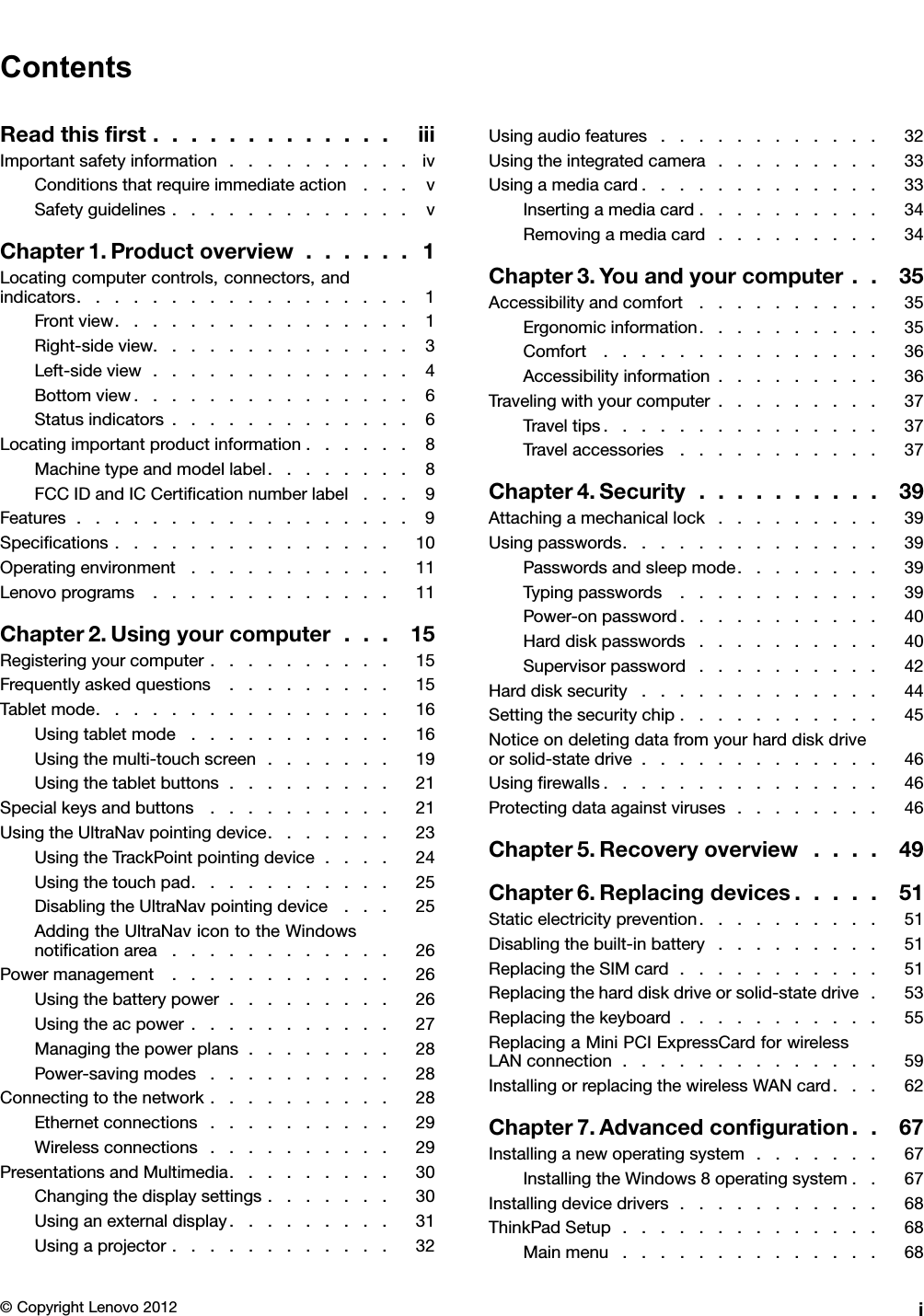 ContentsReadthisrst.............iiiImportantsafetyinformation..........ivConditionsthatrequireimmediateaction...vSafetyguidelines.............vChapter1.Productoverview......1Locatingcomputercontrols,connectors,andindicators..................1Frontview................1Right-sideview..............3Left-sideview..............4Bottomview...............6Statusindicators.............6Locatingimportantproductinformation......8Machinetypeandmodellabel........8FCCIDandICCerticationnumberlabel...9Features..................9Specications...............10Operatingenvironment...........11Lenovoprograms.............11Chapter2.Usingyourcomputer...15Registeringyourcomputer..........15Frequentlyaskedquestions.........15Tabletmode................16Usingtabletmode...........16Usingthemulti-touchscreen.......19Usingthetabletbuttons.........21Specialkeysandbuttons..........21UsingtheUltraNavpointingdevice.......23UsingtheTrackPointpointingdevice....24Usingthetouchpad...........25DisablingtheUltraNavpointingdevice...25AddingtheUltraNavicontotheWindowsnoticationarea............26Powermanagement............26Usingthebatterypower.........26Usingtheacpower...........27Managingthepowerplans........28Power-savingmodes..........28Connectingtothenetwork..........28Ethernetconnections..........29Wirelessconnections..........29PresentationsandMultimedia.........30Changingthedisplaysettings.......30Usinganexternaldisplay.........31Usingaprojector............32Usingaudiofeatures............32Usingtheintegratedcamera.........33Usingamediacard.............33Insertingamediacard..........34Removingamediacard.........34Chapter3.Youandyourcomputer..35Accessibilityandcomfort..........35Ergonomicinformation..........35Comfort...............36Accessibilityinformation.........36Travelingwithyourcomputer.........37Traveltips...............37Travelaccessories...........37Chapter4.Security..........39Attachingamechanicallock.........39Usingpasswords..............39Passwordsandsleepmode........39Typingpasswords...........39Power-onpassword...........40Harddiskpasswords..........40Supervisorpassword..........42Harddisksecurity.............44Settingthesecuritychip...........45Noticeondeletingdatafromyourharddiskdriveorsolid-statedrive.............46Usingrewalls...............46Protectingdataagainstviruses........46Chapter5.Recoveryoverview....49Chapter6.Replacingdevices.....51Staticelectricityprevention..........51Disablingthebuilt-inbattery.........51ReplacingtheSIMcard...........51Replacingtheharddiskdriveorsolid-statedrive.53Replacingthekeyboard...........55ReplacingaMiniPCIExpressCardforwirelessLANconnection..............59InstallingorreplacingthewirelessWANcard...62Chapter7.Advancedconguration..67Installinganewoperatingsystem.......67InstallingtheWindows8operatingsystem..67Installingdevicedrivers...........68ThinkPadSetup..............68Mainmenu..............68©CopyrightLenovo2012i