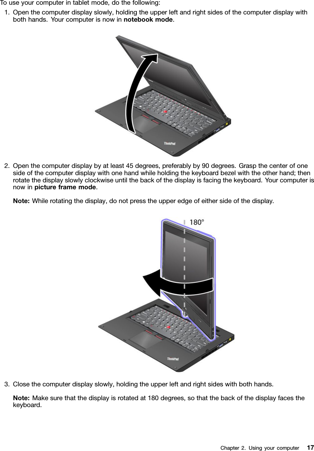 Touseyourcomputerintabletmode,dothefollowing:1.Openthecomputerdisplayslowly,holdingtheupperleftandrightsidesofthecomputerdisplaywithbothhands.Yourcomputerisnowinnotebookmode.2.Openthecomputerdisplaybyatleast45degrees,preferablyby90degrees.Graspthecenterofonesideofthecomputerdisplaywithonehandwhileholdingthekeyboardbezelwiththeotherhand;thenrotatethedisplayslowlyclockwiseuntilthebackofthedisplayisfacingthekeyboard.Yourcomputerisnowinpictureframemode.Note:Whilerotatingthedisplay,donotpresstheupperedgeofeithersideofthedisplay.3.Closethecomputerdisplayslowly,holdingtheupperleftandrightsideswithbothhands.Note:Makesurethatthedisplayisrotatedat180degrees,sothatthebackofthedisplayfacesthekeyboard.Chapter2.Usingyourcomputer17