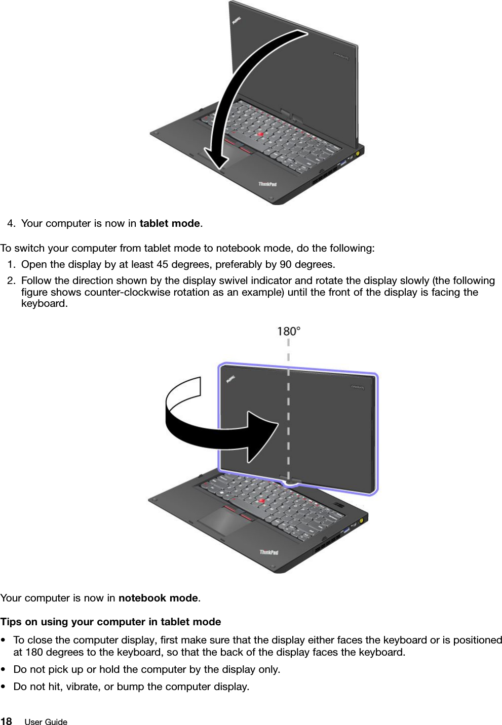 4.Yourcomputerisnowintabletmode.Toswitchyourcomputerfromtabletmodetonotebookmode,dothefollowing:1.Openthedisplaybyatleast45degrees,preferablyby90degrees.2.Followthedirectionshownbythedisplayswivelindicatorandrotatethedisplayslowly(thefollowinggureshowscounter-clockwiserotationasanexample)untilthefrontofthedisplayisfacingthekeyboard.Yourcomputerisnowinnotebookmode.Tipsonusingyourcomputerintabletmode•Toclosethecomputerdisplay,rstmakesurethatthedisplayeitherfacesthekeyboardorispositionedat180degreestothekeyboard,sothatthebackofthedisplayfacesthekeyboard.•Donotpickuporholdthecomputerbythedisplayonly.•Donothit,vibrate,orbumpthecomputerdisplay.18UserGuide