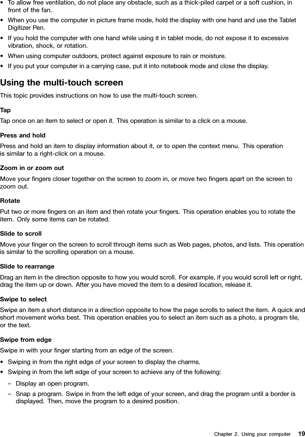 •Toallowfreeventilation,donotplaceanyobstacle,suchasathick-piledcarpetorasoftcushion,infrontofthefan.•Whenyouusethecomputerinpictureframemode,holdthedisplaywithonehandandusetheTabletDigitizerPen.•Ifyouholdthecomputerwithonehandwhileusingitintabletmode,donotexposeittoexcessivevibration,shock,orrotation.•Whenusingcomputeroutdoors,protectagainstexposuretorainormoisture.•Ifyouputyourcomputerinacarryingcase,putitintonotebookmodeandclosethedisplay.Usingthemulti-touchscreenThistopicprovidesinstructionsonhowtousethemulti-touchscreen.TapTaponceonanitemtoselectoropenit.Thisoperationissimilartoaclickonamouse.PressandholdPressandholdanitemtodisplayinformationaboutit,ortoopenthecontextmenu.Thisoperationissimilartoaright-clickonamouse.ZoominorzoomoutMoveyourngersclosertogetheronthescreentozoomin,ormovetwongersapartonthescreentozoomout.RotatePuttwoormorengersonanitemandthenrotateyourngers.Thisoperationenablesyoutorotatetheitem.Onlysomeitemscanberotated.SlidetoscrollMoveyourngeronthescreentoscrollthroughitemssuchasWebpages,photos,andlists.Thisoperationissimilartothescrollingoperationonamouse.SlidetorearrangeDraganiteminthedirectionoppositetohowyouwouldscroll.Forexample,ifyouwouldscrollleftorright,dragtheitemupordown.Afteryouhavemovedtheitemtoadesiredlocation,releaseit.SwipetoselectSwipeanitemashortdistanceinadirectionoppositetohowthepagescrollstoselecttheitem.Aquickandshortmovementworksbest.Thisoperationenablesyoutoselectanitemsuchasaphoto,aprogramtile,orthetext.SwipefromedgeSwipeinwithyourngerstartingfromanedgeofthescreen.•Swipinginfromtherightedgeofyourscreentodisplaythecharms.•Swipinginfromtheleftedgeofyourscreentoachieveanyofthefollowing:–Displayanopenprogram.–Snapaprogram.Swipeinfromtheleftedgeofyourscreen,anddragtheprogramuntilaborderisdisplayed.Then,movetheprogramtoadesiredposition.Chapter2.Usingyourcomputer19
