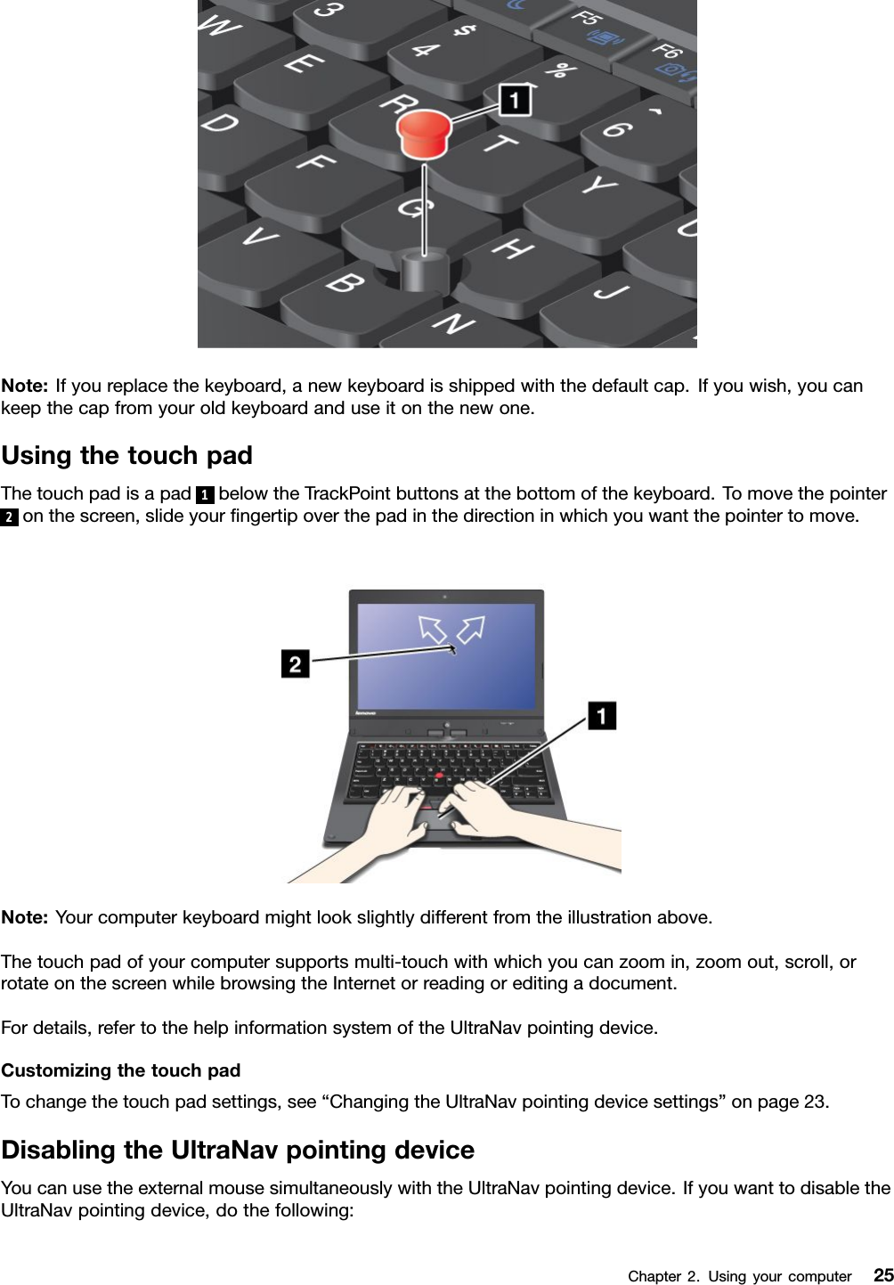 Note:Ifyoureplacethekeyboard,anewkeyboardisshippedwiththedefaultcap.Ifyouwish,youcankeepthecapfromyouroldkeyboardanduseitonthenewone.UsingthetouchpadThetouchpadisapad1belowtheTrackPointbuttonsatthebottomofthekeyboard.Tomovethepointer2onthescreen,slideyourngertipoverthepadinthedirectioninwhichyouwantthepointertomove.Note:Yourcomputerkeyboardmightlookslightlydifferentfromtheillustrationabove.Thetouchpadofyourcomputersupportsmulti-touchwithwhichyoucanzoomin,zoomout,scroll,orrotateonthescreenwhilebrowsingtheInternetorreadingoreditingadocument.Fordetails,refertothehelpinformationsystemoftheUltraNavpointingdevice.CustomizingthetouchpadTochangethetouchpadsettings,see“ChangingtheUltraNavpointingdevicesettings”onpage23.DisablingtheUltraNavpointingdeviceYoucanusetheexternalmousesimultaneouslywiththeUltraNavpointingdevice.IfyouwanttodisabletheUltraNavpointingdevice,dothefollowing:Chapter2.Usingyourcomputer25