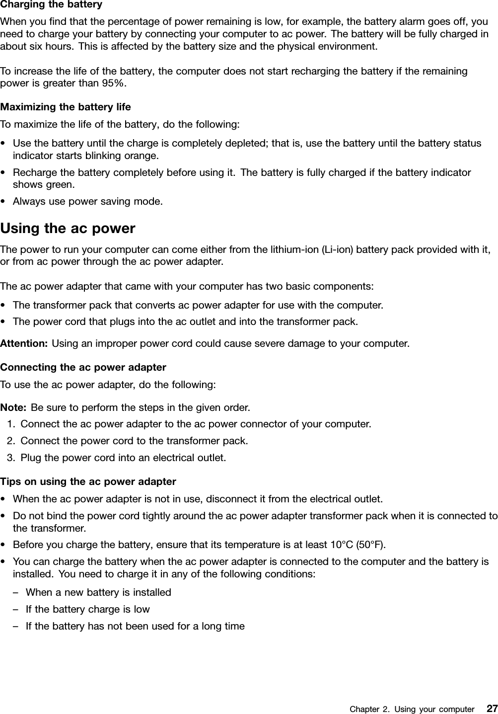 ChargingthebatteryWhenyoundthatthepercentageofpowerremainingislow,forexample,thebatteryalarmgoesoff,youneedtochargeyourbatterybyconnectingyourcomputertoacpower.Thebatterywillbefullychargedinaboutsixhours.Thisisaffectedbythebatterysizeandthephysicalenvironment.Toincreasethelifeofthebattery,thecomputerdoesnotstartrechargingthebatteryiftheremainingpowerisgreaterthan95%.MaximizingthebatterylifeTomaximizethelifeofthebattery,dothefollowing:•Usethebatteryuntilthechargeiscompletelydepleted;thatis,usethebatteryuntilthebatterystatusindicatorstartsblinkingorange.•Rechargethebatterycompletelybeforeusingit.Thebatteryisfullychargedifthebatteryindicatorshowsgreen.•Alwaysusepowersavingmode.UsingtheacpowerThepowertorunyourcomputercancomeeitherfromthelithium-ion(Li-ion)batterypackprovidedwithit,orfromacpowerthroughtheacpoweradapter.Theacpoweradapterthatcamewithyourcomputerhastwobasiccomponents:•Thetransformerpackthatconvertsacpoweradapterforusewiththecomputer.•Thepowercordthatplugsintotheacoutletandintothetransformerpack.Attention:Usinganimproperpowercordcouldcauseseveredamagetoyourcomputer.ConnectingtheacpoweradapterTousetheacpoweradapter,dothefollowing:Note:Besuretoperformthestepsinthegivenorder.1.Connecttheacpoweradaptertotheacpowerconnectorofyourcomputer.2.Connectthepowercordtothetransformerpack.3.Plugthepowercordintoanelectricaloutlet.Tipsonusingtheacpoweradapter•Whentheacpoweradapterisnotinuse,disconnectitfromtheelectricaloutlet.•Donotbindthepowercordtightlyaroundtheacpoweradaptertransformerpackwhenitisconnectedtothetransformer.•Beforeyouchargethebattery,ensurethatitstemperatureisatleast10°C(50°F).•Youcanchargethebatterywhentheacpoweradapterisconnectedtothecomputerandthebatteryisinstalled.Youneedtochargeitinanyofthefollowingconditions:–Whenanewbatteryisinstalled–Ifthebatterychargeislow–IfthebatteryhasnotbeenusedforalongtimeChapter2.Usingyourcomputer27