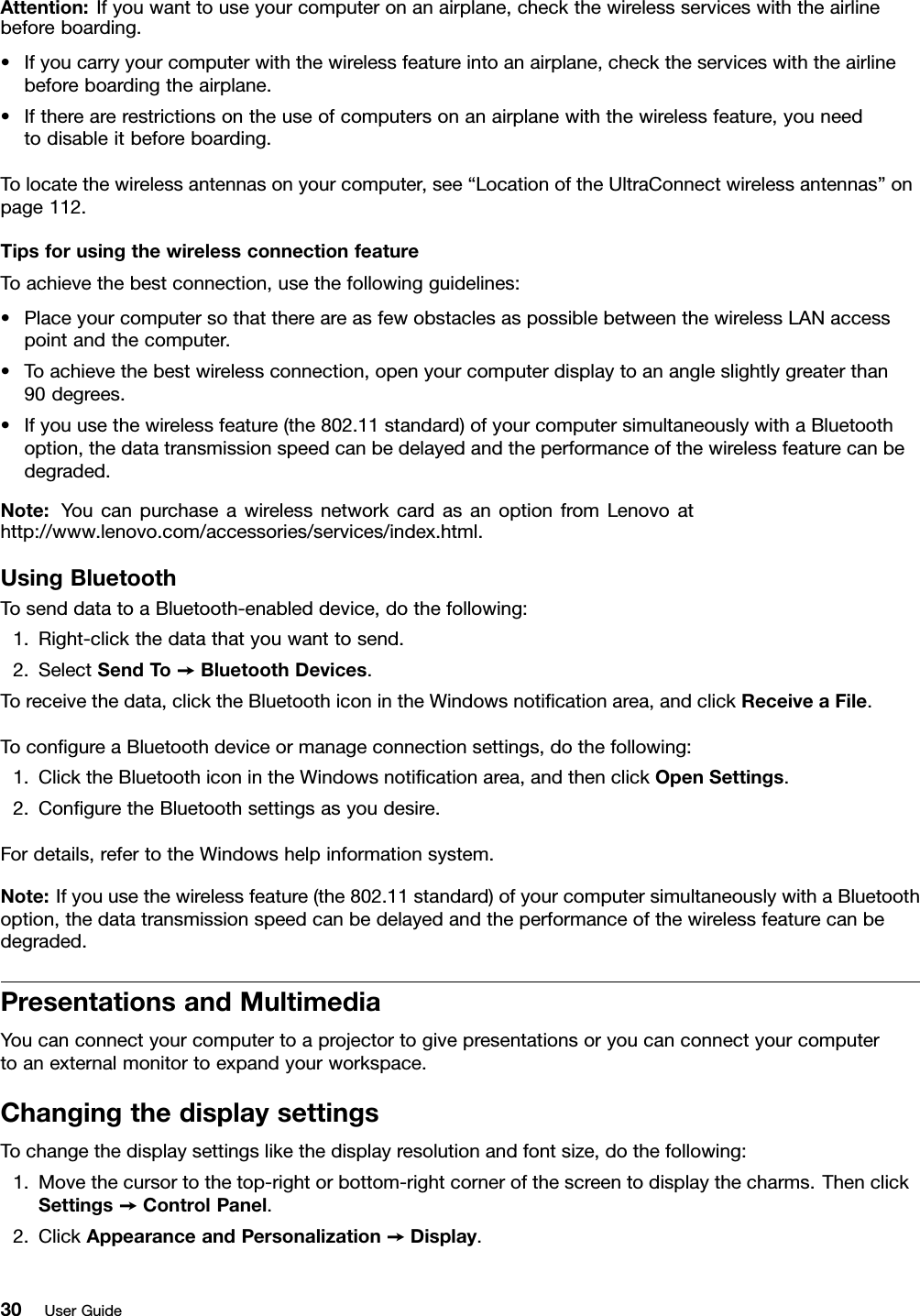 Attention:Ifyouwanttouseyourcomputeronanairplane,checkthewirelessserviceswiththeairlinebeforeboarding.•Ifyoucarryyourcomputerwiththewirelessfeatureintoanairplane,checktheserviceswiththeairlinebeforeboardingtheairplane.•Iftherearerestrictionsontheuseofcomputersonanairplanewiththewirelessfeature,youneedtodisableitbeforeboarding.Tolocatethewirelessantennasonyourcomputer,see“LocationoftheUltraConnectwirelessantennas”onpage112.TipsforusingthewirelessconnectionfeatureToachievethebestconnection,usethefollowingguidelines:•PlaceyourcomputersothatthereareasfewobstaclesaspossiblebetweenthewirelessLANaccesspointandthecomputer.•Toachievethebestwirelessconnection,openyourcomputerdisplaytoanangleslightlygreaterthan90degrees.•Ifyouusethewirelessfeature(the802.11standard)ofyourcomputersimultaneouslywithaBluetoothoption,thedatatransmissionspeedcanbedelayedandtheperformanceofthewirelessfeaturecanbedegraded.Note:YoucanpurchaseawirelessnetworkcardasanoptionfromLenovoathttp://www.lenovo.com/accessories/services/index.html.UsingBluetoothTosenddatatoaBluetooth-enableddevice,dothefollowing:1.Right-clickthedatathatyouwanttosend.2.SelectSendTo➙BluetoothDevices.Toreceivethedata,clicktheBluetoothiconintheWindowsnoticationarea,andclickReceiveaFile.TocongureaBluetoothdeviceormanageconnectionsettings,dothefollowing:1.ClicktheBluetoothiconintheWindowsnoticationarea,andthenclickOpenSettings.2.ConguretheBluetoothsettingsasyoudesire.Fordetails,refertotheWindowshelpinformationsystem.Note:Ifyouusethewirelessfeature(the802.11standard)ofyourcomputersimultaneouslywithaBluetoothoption,thedatatransmissionspeedcanbedelayedandtheperformanceofthewirelessfeaturecanbedegraded.PresentationsandMultimediaYoucanconnectyourcomputertoaprojectortogivepresentationsoryoucanconnectyourcomputertoanexternalmonitortoexpandyourworkspace.ChangingthedisplaysettingsTochangethedisplaysettingslikethedisplayresolutionandfontsize,dothefollowing:1.Movethecursortothetop-rightorbottom-rightcornerofthescreentodisplaythecharms.ThenclickSettings➙ControlPanel.2.ClickAppearanceandPersonalization➙Display.30UserGuide