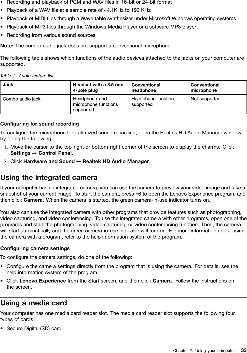 •RecordingandplaybackofPCMandWAVlesin16-bitor24-bitformat•PlaybackofaWAVleatasamplerateof44.1KHzto192KHz•PlaybackofMIDIlesthroughaWavetablesynthesizerunderMicrosoftWindowsoperatingsystems•PlaybackofMP3lesthroughtheWindowsMediaPlayerorasoftwareMP3player•RecordingfromvarioussoundsourcesNote:Thecomboaudiojackdoesnotsupportaconventionalmicrophone.Thefollowingtableshowswhichfunctionsoftheaudiodevicesattachedtothejacksonyourcomputeraresupported.Table1.AudiofeaturelistJackHeadsetwitha3.5mm4-poleplugConventionalheadphoneConventionalmicrophoneComboaudiojackHeadphoneandmicrophonefunctionssupportedHeadphonefunctionsupportedNotsupportedConguringforsoundrecordingTocongurethemicrophoneforoptimizedsoundrecording,opentheRealtekHDAudioManagerwindowbydoingthefollowing:1.Movethecursortothetop-rightorbottom-rightcornerofthescreentodisplaythecharms.ClickSettings➙ControlPanel.2.ClickHardwareandSound➙RealtekHDAudioManager.UsingtheintegratedcameraIfyourcomputerhasanintegratedcamera,youcanusethecameratopreviewyourvideoimageandtakeasnapshotofyourcurrentimage.Tostartthecamera,pressF6toopentheLenovoExperienceprogram,andthenclickCamera.Whenthecameraisstarted,thegreencamera-in-useindicatorturnson.Youalsocanusetheintegratedcamerawithotherprogramsthatprovidefeaturessuchasphotographing,videocapturing,andvideoconferencing.Tousetheintegratedcamerawithotherprograms,openoneoftheprogramsandstartthephotographing,videocapturing,orvideoconferencingfunction.Then,thecamerawillstartautomaticallyandthegreencamera-in-useindicatorwillturnon.Formoreinformationaboutusingthecamerawithaprogram,refertothehelpinformationsystemoftheprogram.ConguringcamerasettingsTocongurethecamerasettings,dooneofthefollowing:•Congurethecamerasettingsdirectlyfromtheprogramthatisusingthecamera.Fordetails,seethehelpinformationsystemoftheprogram.•ClickLenovoExperiencefromtheStartscreen,andthenclickCamera.Followtheinstructionsonthescreen.UsingamediacardYourcomputerhasonemediacardreaderslot.Themediacardreaderslotsupportsthefollowingfourtypesofcards:•SecureDigital(SD)cardChapter2.Usingyourcomputer33