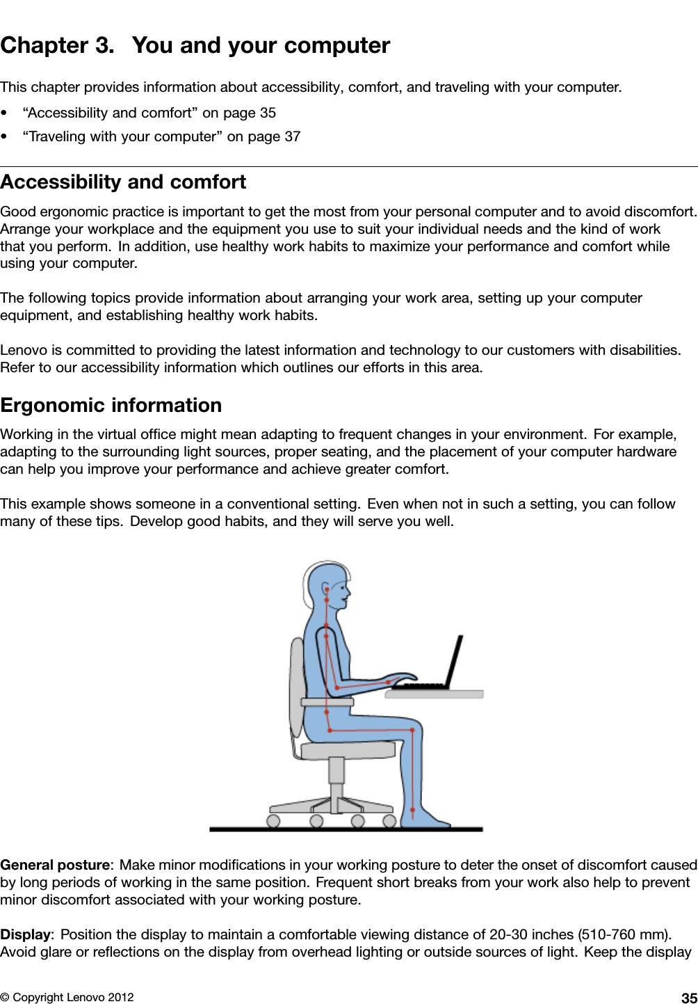 Chapter3.YouandyourcomputerThischapterprovidesinformationaboutaccessibility,comfort,andtravelingwithyourcomputer.•“Accessibilityandcomfort”onpage35•“Travelingwithyourcomputer”onpage37AccessibilityandcomfortGoodergonomicpracticeisimportanttogetthemostfromyourpersonalcomputerandtoavoiddiscomfort.Arrangeyourworkplaceandtheequipmentyouusetosuityourindividualneedsandthekindofworkthatyouperform.Inaddition,usehealthyworkhabitstomaximizeyourperformanceandcomfortwhileusingyourcomputer.Thefollowingtopicsprovideinformationaboutarrangingyourworkarea,settingupyourcomputerequipment,andestablishinghealthyworkhabits.Lenovoiscommittedtoprovidingthelatestinformationandtechnologytoourcustomerswithdisabilities.Refertoouraccessibilityinformationwhichoutlinesoureffortsinthisarea.ErgonomicinformationWorkinginthevirtualofcemightmeanadaptingtofrequentchangesinyourenvironment.Forexample,adaptingtothesurroundinglightsources,properseating,andtheplacementofyourcomputerhardwarecanhelpyouimproveyourperformanceandachievegreatercomfort.Thisexampleshowssomeoneinaconventionalsetting.Evenwhennotinsuchasetting,youcanfollowmanyofthesetips.Developgoodhabits,andtheywillserveyouwell.Generalposture:Makeminormodicationsinyourworkingposturetodetertheonsetofdiscomfortcausedbylongperiodsofworkinginthesameposition.Frequentshortbreaksfromyourworkalsohelptopreventminordiscomfortassociatedwithyourworkingposture.Display:Positionthedisplaytomaintainacomfortableviewingdistanceof20-30inches(510-760mm).Avoidglareorreectionsonthedisplayfromoverheadlightingoroutsidesourcesoflight.Keepthedisplay©CopyrightLenovo201235