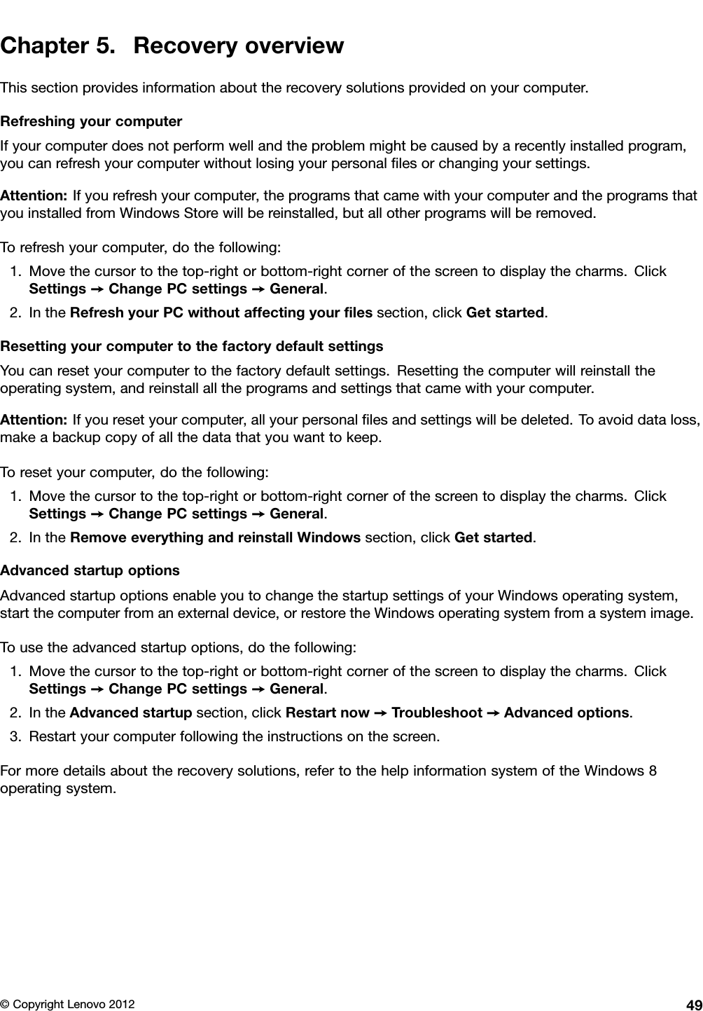 Chapter5.RecoveryoverviewThissectionprovidesinformationabouttherecoverysolutionsprovidedonyourcomputer.RefreshingyourcomputerIfyourcomputerdoesnotperformwellandtheproblemmightbecausedbyarecentlyinstalledprogram,youcanrefreshyourcomputerwithoutlosingyourpersonallesorchangingyoursettings.Attention:Ifyourefreshyourcomputer,theprogramsthatcamewithyourcomputerandtheprogramsthatyouinstalledfromWindowsStorewillbereinstalled,butallotherprogramswillberemoved.Torefreshyourcomputer,dothefollowing:1.Movethecursortothetop-rightorbottom-rightcornerofthescreentodisplaythecharms.ClickSettings➙ChangePCsettings➙General.2.IntheRefreshyourPCwithoutaffectingyourlessection,clickGetstarted.ResettingyourcomputertothefactorydefaultsettingsYoucanresetyourcomputertothefactorydefaultsettings.Resettingthecomputerwillreinstalltheoperatingsystem,andreinstallalltheprogramsandsettingsthatcamewithyourcomputer.Attention:Ifyouresetyourcomputer,allyourpersonallesandsettingswillbedeleted.Toavoiddataloss,makeabackupcopyofallthedatathatyouwanttokeep.Toresetyourcomputer,dothefollowing:1.Movethecursortothetop-rightorbottom-rightcornerofthescreentodisplaythecharms.ClickSettings➙ChangePCsettings➙General.2.IntheRemoveeverythingandreinstallWindowssection,clickGetstarted.AdvancedstartupoptionsAdvancedstartupoptionsenableyoutochangethestartupsettingsofyourWindowsoperatingsystem,startthecomputerfromanexternaldevice,orrestoretheWindowsoperatingsystemfromasystemimage.Tousetheadvancedstartupoptions,dothefollowing:1.Movethecursortothetop-rightorbottom-rightcornerofthescreentodisplaythecharms.ClickSettings➙ChangePCsettings➙General.2.IntheAdvancedstartupsection,clickRestartnow➙Troubleshoot➙Advancedoptions.3.Restartyourcomputerfollowingtheinstructionsonthescreen.Formoredetailsabouttherecoverysolutions,refertothehelpinformationsystemoftheWindows8operatingsystem.©CopyrightLenovo201249