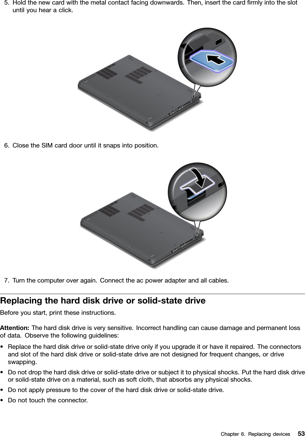 5.Holdthenewcardwiththemetalcontactfacingdownwards.Then,insertthecardrmlyintotheslotuntilyouhearaclick.6.ClosetheSIMcarddooruntilitsnapsintoposition.7.Turnthecomputeroveragain.Connecttheacpoweradapterandallcables.Replacingtheharddiskdriveorsolid-statedriveBeforeyoustart,printtheseinstructions.Attention:Theharddiskdriveisverysensitive.Incorrecthandlingcancausedamageandpermanentlossofdata.Observethefollowingguidelines:•Replacetheharddiskdriveorsolid-statedriveonlyifyouupgradeitorhaveitrepaired.Theconnectorsandslotoftheharddiskdriveorsolid-statedrivearenotdesignedforfrequentchanges,ordriveswapping.•Donotdroptheharddiskdriveorsolid-statedriveorsubjectittophysicalshocks.Puttheharddiskdriveorsolid-statedriveonamaterial,suchassoftcloth,thatabsorbsanyphysicalshocks.•Donotapplypressuretothecoveroftheharddiskdriveorsolid-statedrive.•Donottouchtheconnector.Chapter6.Replacingdevices53