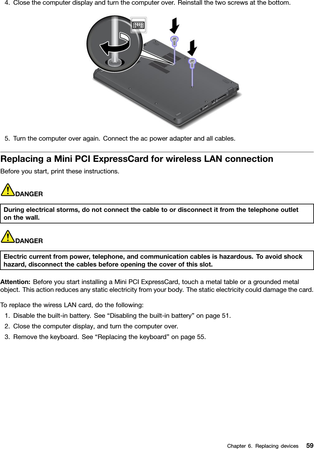 4.Closethecomputerdisplayandturnthecomputerover.Reinstallthetwoscrewsatthebottom.5.Turnthecomputeroveragain.Connecttheacpoweradapterandallcables.ReplacingaMiniPCIExpressCardforwirelessLANconnectionBeforeyoustart,printtheseinstructions.DANGERDuringelectricalstorms,donotconnectthecabletoordisconnectitfromthetelephoneoutletonthewall.DANGERElectriccurrentfrompower,telephone,andcommunicationcablesishazardous.Toavoidshockhazard,disconnectthecablesbeforeopeningthecoverofthisslot.Attention:BeforeyoustartinstallingaMiniPCIExpressCard,touchametaltableoragroundedmetalobject.Thisactionreducesanystaticelectricityfromyourbody.Thestaticelectricitycoulddamagethecard.ToreplacethewiressLANcard,dothefollowing:1.Disablethebuilt-inbattery.See“Disablingthebuilt-inbattery”onpage51.2.Closethecomputerdisplay,andturnthecomputerover.3.Removethekeyboard.See“Replacingthekeyboard”onpage55.Chapter6.Replacingdevices59