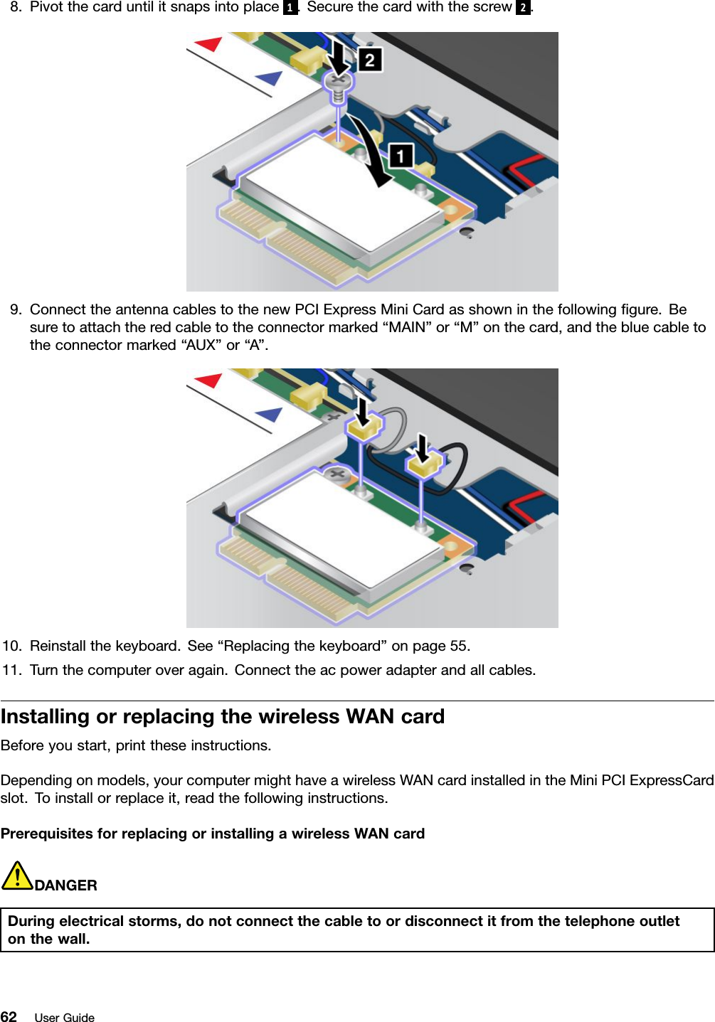 8.Pivotthecarduntilitsnapsintoplace 1.Securethecardwiththescrew 2.9.ConnecttheantennacablestothenewPCIExpressMiniCardasshowninthefollowinggure.Besuretoattachtheredcabletotheconnectormarked“MAIN”or“M”onthecard,andthebluecabletotheconnectormarked“AUX”or“A”.10.Reinstallthekeyboard.See“Replacingthekeyboard”onpage55.11.Turnthecomputeroveragain.Connecttheacpoweradapterandallcables.InstallingorreplacingthewirelessWANcardBeforeyoustart,printtheseinstructions.Dependingonmodels,yourcomputermighthaveawirelessWANcardinstalledintheMiniPCIExpressCardslot.Toinstallorreplaceit,readthefollowinginstructions.PrerequisitesforreplacingorinstallingawirelessWANcardDANGERDuringelectricalstorms,donotconnectthecabletoordisconnectitfromthetelephoneoutletonthewall.62UserGuide