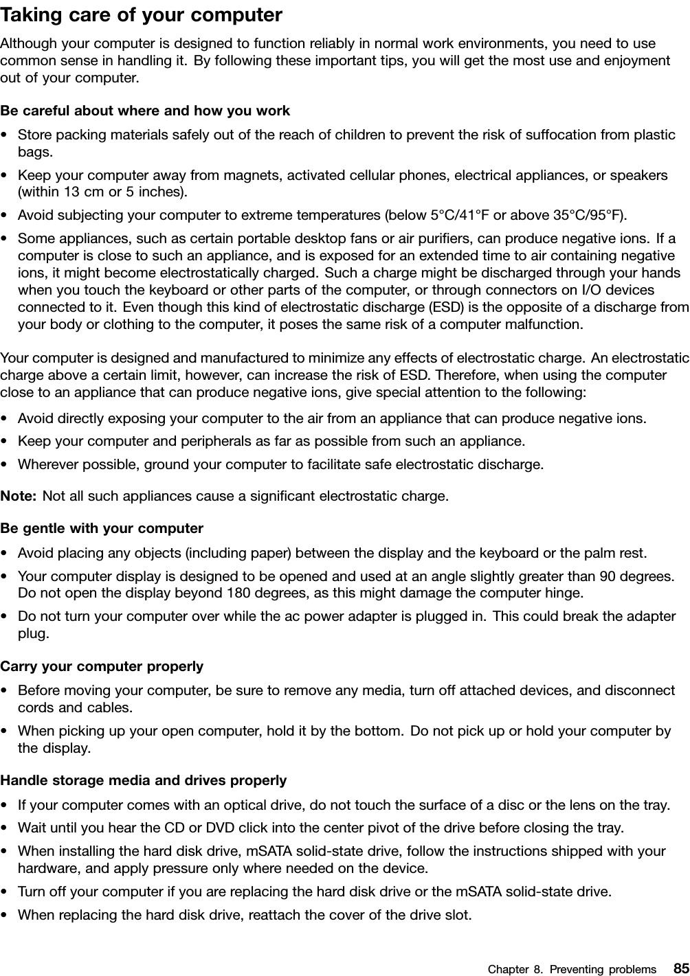 TakingcareofyourcomputerAlthoughyourcomputerisdesignedtofunctionreliablyinnormalworkenvironments,youneedtousecommonsenseinhandlingit.Byfollowingtheseimportanttips,youwillgetthemostuseandenjoymentoutofyourcomputer.Becarefulaboutwhereandhowyouwork•Storepackingmaterialssafelyoutofthereachofchildrentopreventtheriskofsuffocationfromplasticbags.•Keepyourcomputerawayfrommagnets,activatedcellularphones,electricalappliances,orspeakers(within13cmor5inches).•Avoidsubjectingyourcomputertoextremetemperatures(below5°C/41°Forabove35°C/95°F).•Someappliances,suchascertainportabledesktopfansorairpuriers,canproducenegativeions.Ifacomputerisclosetosuchanappliance,andisexposedforanextendedtimetoaircontainingnegativeions,itmightbecomeelectrostaticallycharged.Suchachargemightbedischargedthroughyourhandswhenyoutouchthekeyboardorotherpartsofthecomputer,orthroughconnectorsonI/Odevicesconnectedtoit.Eventhoughthiskindofelectrostaticdischarge(ESD)istheoppositeofadischargefromyourbodyorclothingtothecomputer,itposesthesameriskofacomputermalfunction.Yourcomputerisdesignedandmanufacturedtominimizeanyeffectsofelectrostaticcharge.Anelectrostaticchargeaboveacertainlimit,however,canincreasetheriskofESD.Therefore,whenusingthecomputerclosetoanappliancethatcanproducenegativeions,givespecialattentiontothefollowing:•Avoiddirectlyexposingyourcomputertotheairfromanappliancethatcanproducenegativeions.•Keepyourcomputerandperipheralsasfaraspossiblefromsuchanappliance.•Whereverpossible,groundyourcomputertofacilitatesafeelectrostaticdischarge.Note:Notallsuchappliancescauseasignicantelectrostaticcharge.Begentlewithyourcomputer•Avoidplacinganyobjects(includingpaper)betweenthedisplayandthekeyboardorthepalmrest.•Yourcomputerdisplayisdesignedtobeopenedandusedatanangleslightlygreaterthan90degrees.Donotopenthedisplaybeyond180degrees,asthismightdamagethecomputerhinge.•Donotturnyourcomputeroverwhiletheacpoweradapterispluggedin.Thiscouldbreaktheadapterplug.Carryyourcomputerproperly•Beforemovingyourcomputer,besuretoremoveanymedia,turnoffattacheddevices,anddisconnectcordsandcables.•Whenpickingupyouropencomputer,holditbythebottom.Donotpickuporholdyourcomputerbythedisplay.Handlestoragemediaanddrivesproperly•Ifyourcomputercomeswithanopticaldrive,donottouchthesurfaceofadiscorthelensonthetray.•WaituntilyouheartheCDorDVDclickintothecenterpivotofthedrivebeforeclosingthetray.•Wheninstallingtheharddiskdrive,mSATAsolid-statedrive,followtheinstructionsshippedwithyourhardware,andapplypressureonlywhereneededonthedevice.•TurnoffyourcomputerifyouarereplacingtheharddiskdriveorthemSATAsolid-statedrive.•Whenreplacingtheharddiskdrive,reattachthecoverofthedriveslot.Chapter8.Preventingproblems85