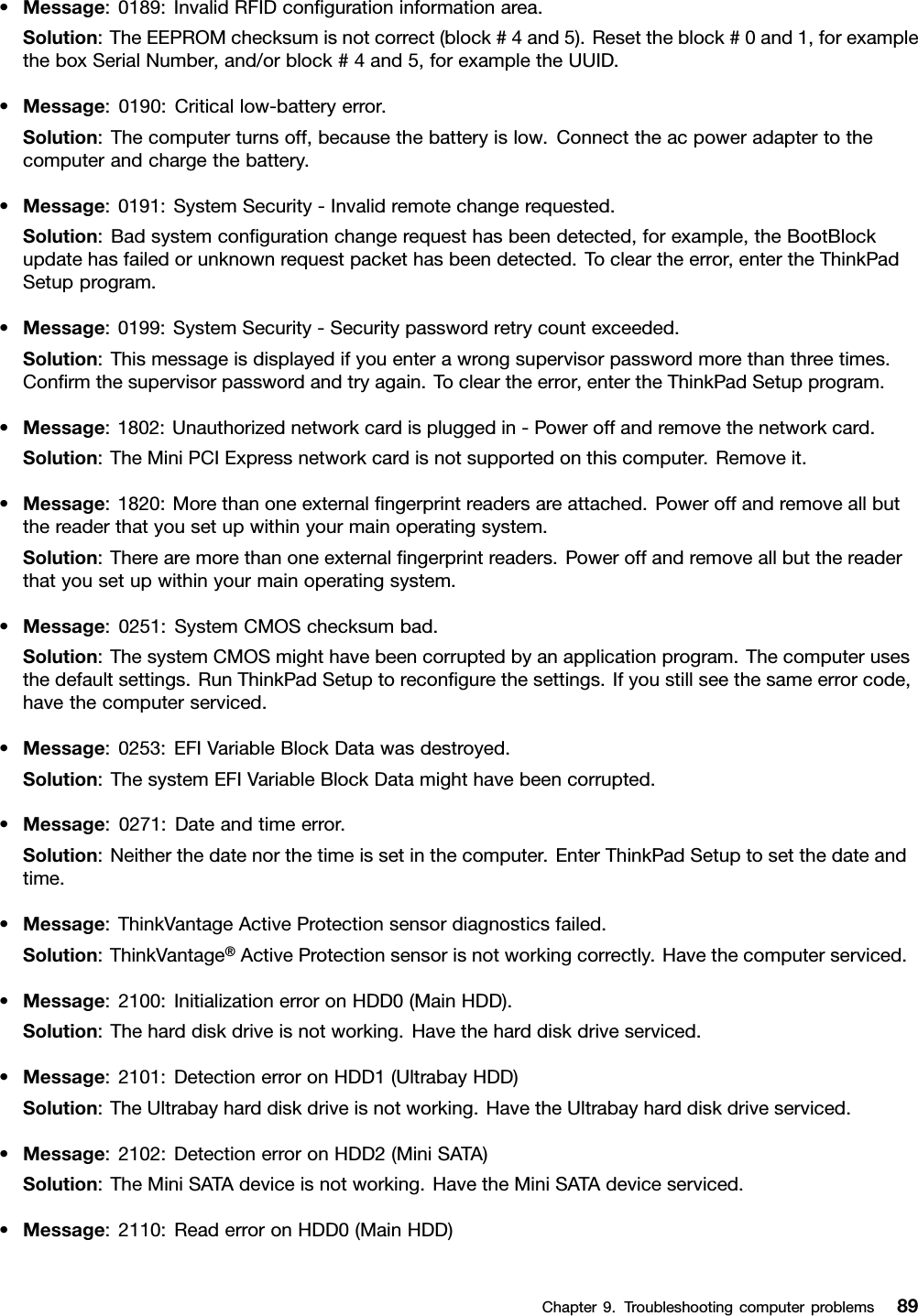 •Message:0189:InvalidRFIDcongurationinformationarea.Solution:TheEEPROMchecksumisnotcorrect(block#4and5).Resettheblock#0and1,forexampletheboxSerialNumber,and/orblock#4and5,forexampletheUUID.•Message:0190:Criticallow-batteryerror.Solution:Thecomputerturnsoff,becausethebatteryislow.Connecttheacpoweradaptertothecomputerandchargethebattery.•Message:0191:SystemSecurity-Invalidremotechangerequested.Solution:Badsystemcongurationchangerequesthasbeendetected,forexample,theBootBlockupdatehasfailedorunknownrequestpackethasbeendetected.Tocleartheerror,entertheThinkPadSetupprogram.•Message:0199:SystemSecurity-Securitypasswordretrycountexceeded.Solution:Thismessageisdisplayedifyouenterawrongsupervisorpasswordmorethanthreetimes.Conrmthesupervisorpasswordandtryagain.Tocleartheerror,entertheThinkPadSetupprogram.•Message:1802:Unauthorizednetworkcardispluggedin-Poweroffandremovethenetworkcard.Solution:TheMiniPCIExpressnetworkcardisnotsupportedonthiscomputer.Removeit.•Message:1820:Morethanoneexternalngerprintreadersareattached.Poweroffandremoveallbutthereaderthatyousetupwithinyourmainoperatingsystem.Solution:Therearemorethanoneexternalngerprintreaders.Poweroffandremoveallbutthereaderthatyousetupwithinyourmainoperatingsystem.•Message:0251:SystemCMOSchecksumbad.Solution:ThesystemCMOSmighthavebeencorruptedbyanapplicationprogram.Thecomputerusesthedefaultsettings.RunThinkPadSetuptorecongurethesettings.Ifyoustillseethesameerrorcode,havethecomputerserviced.•Message:0253:EFIVariableBlockDatawasdestroyed.Solution:ThesystemEFIVariableBlockDatamighthavebeencorrupted.•Message:0271:Dateandtimeerror.Solution:Neitherthedatenorthetimeissetinthecomputer.EnterThinkPadSetuptosetthedateandtime.•Message:ThinkVantageActiveProtectionsensordiagnosticsfailed.Solution:ThinkVantage®ActiveProtectionsensorisnotworkingcorrectly.Havethecomputerserviced.•Message:2100:InitializationerroronHDD0(MainHDD).Solution:Theharddiskdriveisnotworking.Havetheharddiskdriveserviced.•Message:2101:DetectionerroronHDD1(UltrabayHDD)Solution:TheUltrabayharddiskdriveisnotworking.HavetheUltrabayharddiskdriveserviced.•Message:2102:DetectionerroronHDD2(MiniSATA)Solution:TheMiniSATAdeviceisnotworking.HavetheMiniSATAdeviceserviced.•Message:2110:ReaderroronHDD0(MainHDD)Chapter9.Troubleshootingcomputerproblems89