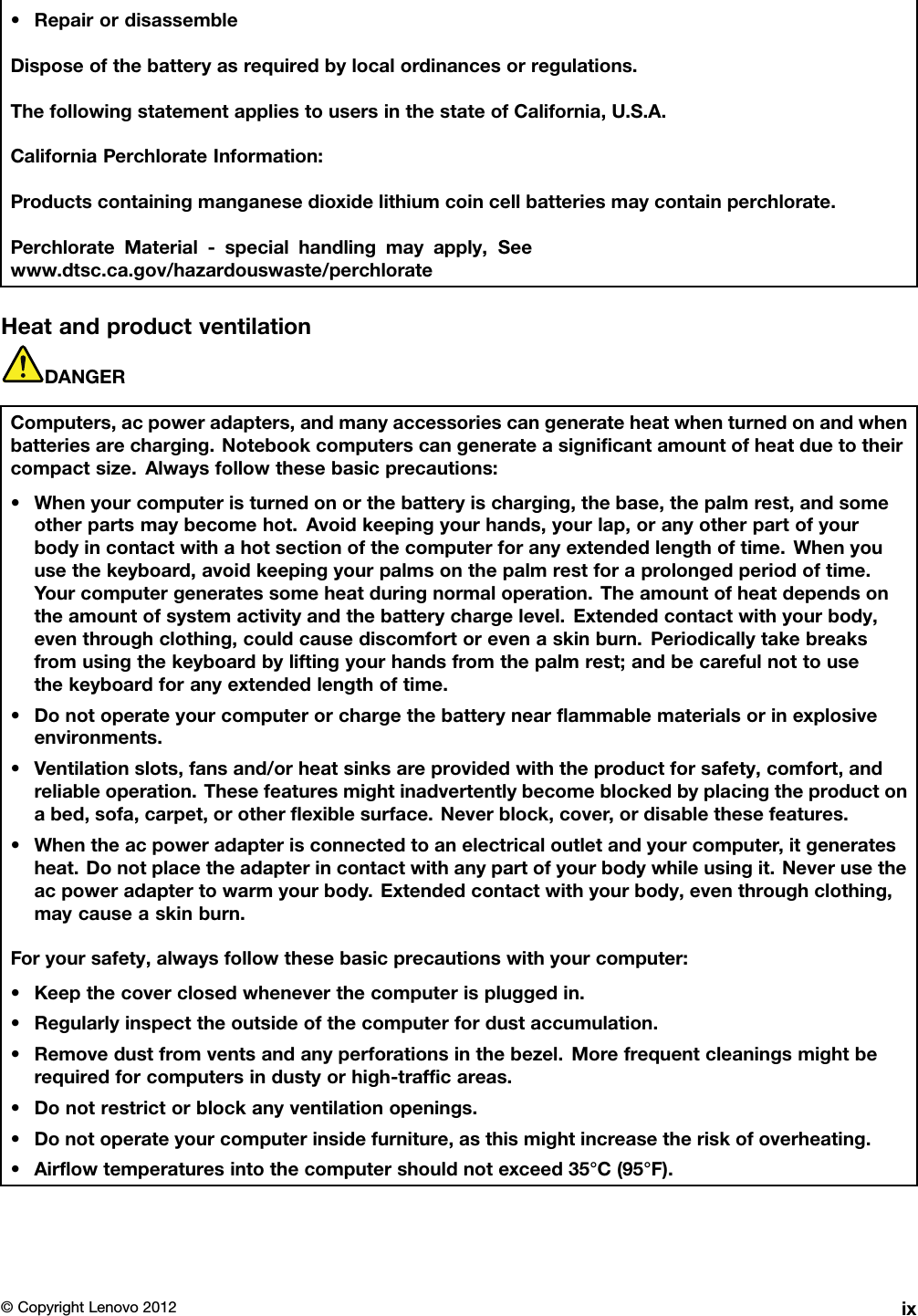 •RepairordisassembleDisposeofthebatteryasrequiredbylocalordinancesorregulations.ThefollowingstatementappliestousersinthestateofCalifornia,U.S.A.CaliforniaPerchlorateInformation:Productscontainingmanganesedioxidelithiumcoincellbatteriesmaycontainperchlorate.PerchlorateMaterial-specialhandlingmayapply,Seewww.dtsc.ca.gov/hazardouswaste/perchlorateHeatandproductventilationDANGERComputers,acpoweradapters,andmanyaccessoriescangenerateheatwhenturnedonandwhenbatteriesarecharging.Notebookcomputerscangenerateasignicantamountofheatduetotheircompactsize.Alwaysfollowthesebasicprecautions:•Whenyourcomputeristurnedonorthebatteryischarging,thebase,thepalmrest,andsomeotherpartsmaybecomehot.Avoidkeepingyourhands,yourlap,oranyotherpartofyourbodyincontactwithahotsectionofthecomputerforanyextendedlengthoftime.Whenyouusethekeyboard,avoidkeepingyourpalmsonthepalmrestforaprolongedperiodoftime.Yourcomputergeneratessomeheatduringnormaloperation.Theamountofheatdependsontheamountofsystemactivityandthebatterychargelevel.Extendedcontactwithyourbody,eventhroughclothing,couldcausediscomfortorevenaskinburn.Periodicallytakebreaksfromusingthekeyboardbyliftingyourhandsfromthepalmrest;andbecarefulnottousethekeyboardforanyextendedlengthoftime.•Donotoperateyourcomputerorchargethebatterynearammablematerialsorinexplosiveenvironments.•Ventilationslots,fansand/orheatsinksareprovidedwiththeproductforsafety,comfort,andreliableoperation.Thesefeaturesmightinadvertentlybecomeblockedbyplacingtheproductonabed,sofa,carpet,orotherexiblesurface.Neverblock,cover,ordisablethesefeatures.•Whentheacpoweradapterisconnectedtoanelectricaloutletandyourcomputer,itgeneratesheat.Donotplacetheadapterincontactwithanypartofyourbodywhileusingit.Neverusetheacpoweradaptertowarmyourbody.Extendedcontactwithyourbody,eventhroughclothing,maycauseaskinburn.Foryoursafety,alwaysfollowthesebasicprecautionswithyourcomputer:•Keepthecoverclosedwheneverthecomputerispluggedin.•Regularlyinspecttheoutsideofthecomputerfordustaccumulation.•Removedustfromventsandanyperforationsinthebezel.Morefrequentcleaningsmightberequiredforcomputersindustyorhigh-trafcareas.•Donotrestrictorblockanyventilationopenings.•Donotoperateyourcomputerinsidefurniture,asthismightincreasetheriskofoverheating.•Airowtemperaturesintothecomputershouldnotexceed35°C(95°F).©CopyrightLenovo2012ix