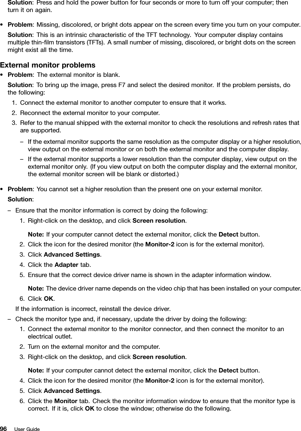 Solution:Pressandholdthepowerbuttonforfoursecondsormoretoturnoffyourcomputer;thenturnitonagain.•Problem:Missing,discolored,orbrightdotsappearonthescreeneverytimeyouturnonyourcomputer.Solution:ThisisanintrinsiccharacteristicoftheTFTtechnology.Yourcomputerdisplaycontainsmultiplethin-lmtransistors(TFTs).Asmallnumberofmissing,discolored,orbrightdotsonthescreenmightexistallthetime.Externalmonitorproblems•Problem:Theexternalmonitorisblank.Solution:Tobringuptheimage,pressF7andselectthedesiredmonitor.Iftheproblempersists,dothefollowing:1.Connecttheexternalmonitortoanothercomputertoensurethatitworks.2.Reconnecttheexternalmonitortoyourcomputer.3.Refertothemanualshippedwiththeexternalmonitortochecktheresolutionsandrefreshratesthataresupported.–Iftheexternalmonitorsupportsthesameresolutionasthecomputerdisplayorahigherresolution,viewoutputontheexternalmonitororonboththeexternalmonitorandthecomputerdisplay.–Iftheexternalmonitorsupportsalowerresolutionthanthecomputerdisplay,viewoutputontheexternalmonitoronly.(Ifyouviewoutputonboththecomputerdisplayandtheexternalmonitor,theexternalmonitorscreenwillbeblankordistorted.)•Problem:Youcannotsetahigherresolutionthanthepresentoneonyourexternalmonitor.Solution:–Ensurethatthemonitorinformationiscorrectbydoingthefollowing:1.Right-clickonthedesktop,andclickScreenresolution.Note:Ifyourcomputercannotdetecttheexternalmonitor,clicktheDetectbutton.2.Clicktheiconforthedesiredmonitor(theMonitor-2iconisfortheexternalmonitor).3.ClickAdvancedSettings.4.ClicktheAdaptertab.5.Ensurethatthecorrectdevicedrivernameisshownintheadapterinformationwindow.Note:Thedevicedrivernamedependsonthevideochipthathasbeeninstalledonyourcomputer.6.ClickOK.Iftheinformationisincorrect,reinstallthedevicedriver.–Checkthemonitortypeand,ifnecessary,updatethedriverbydoingthefollowing:1.Connecttheexternalmonitortothemonitorconnector,andthenconnectthemonitortoanelectricaloutlet.2.Turnontheexternalmonitorandthecomputer.3.Right-clickonthedesktop,andclickScreenresolution.Note:Ifyourcomputercannotdetecttheexternalmonitor,clicktheDetectbutton.4.Clicktheiconforthedesiredmonitor(theMonitor-2iconisfortheexternalmonitor).5.ClickAdvancedSettings.6.ClicktheMonitortab.Checkthemonitorinformationwindowtoensurethatthemonitortypeiscorrect.Ifitis,clickOKtoclosethewindow;otherwisedothefollowing.96UserGuide