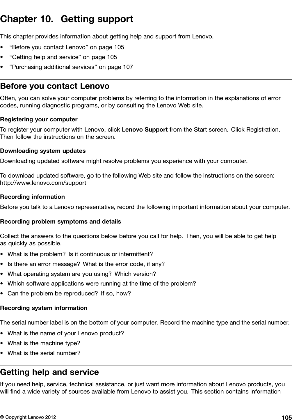 Chapter10.GettingsupportThischapterprovidesinformationaboutgettinghelpandsupportfromLenovo.•“BeforeyoucontactLenovo”onpage105•“Gettinghelpandservice”onpage105•“Purchasingadditionalservices”onpage107BeforeyoucontactLenovoOften,youcansolveyourcomputerproblemsbyreferringtotheinformationintheexplanationsoferrorcodes,runningdiagnosticprograms,orbyconsultingtheLenovoWebsite.RegisteringyourcomputerToregisteryourcomputerwithLenovo,clickLenovoSupportfromtheStartscreen.ClickRegistration.Thenfollowtheinstructionsonthescreen.DownloadingsystemupdatesDownloadingupdatedsoftwaremightresolveproblemsyouexperiencewithyourcomputer.Todownloadupdatedsoftware,gotothefollowingWebsiteandfollowtheinstructionsonthescreen:http://www.lenovo.com/supportRecordinginformationBeforeyoutalktoaLenovorepresentative,recordthefollowingimportantinformationaboutyourcomputer.RecordingproblemsymptomsanddetailsCollecttheanswerstothequestionsbelowbeforeyoucallforhelp.Then,youwillbeabletogethelpasquicklyaspossible.•Whatistheproblem?Isitcontinuousorintermittent?•Isthereanerrormessage?Whatistheerrorcode,ifany?•Whatoperatingsystemareyouusing?Whichversion?•Whichsoftwareapplicationswererunningatthetimeoftheproblem?•Cantheproblembereproduced?Ifso,how?RecordingsysteminformationTheserialnumberlabelisonthebottomofyourcomputer.Recordthemachinetypeandtheserialnumber.•WhatisthenameofyourLenovoproduct?•Whatisthemachinetype?•Whatistheserialnumber?GettinghelpandserviceIfyouneedhelp,service,technicalassistance,orjustwantmoreinformationaboutLenovoproducts,youwillndawidevarietyofsourcesavailablefromLenovotoassistyou.Thissectioncontainsinformation©CopyrightLenovo2012105