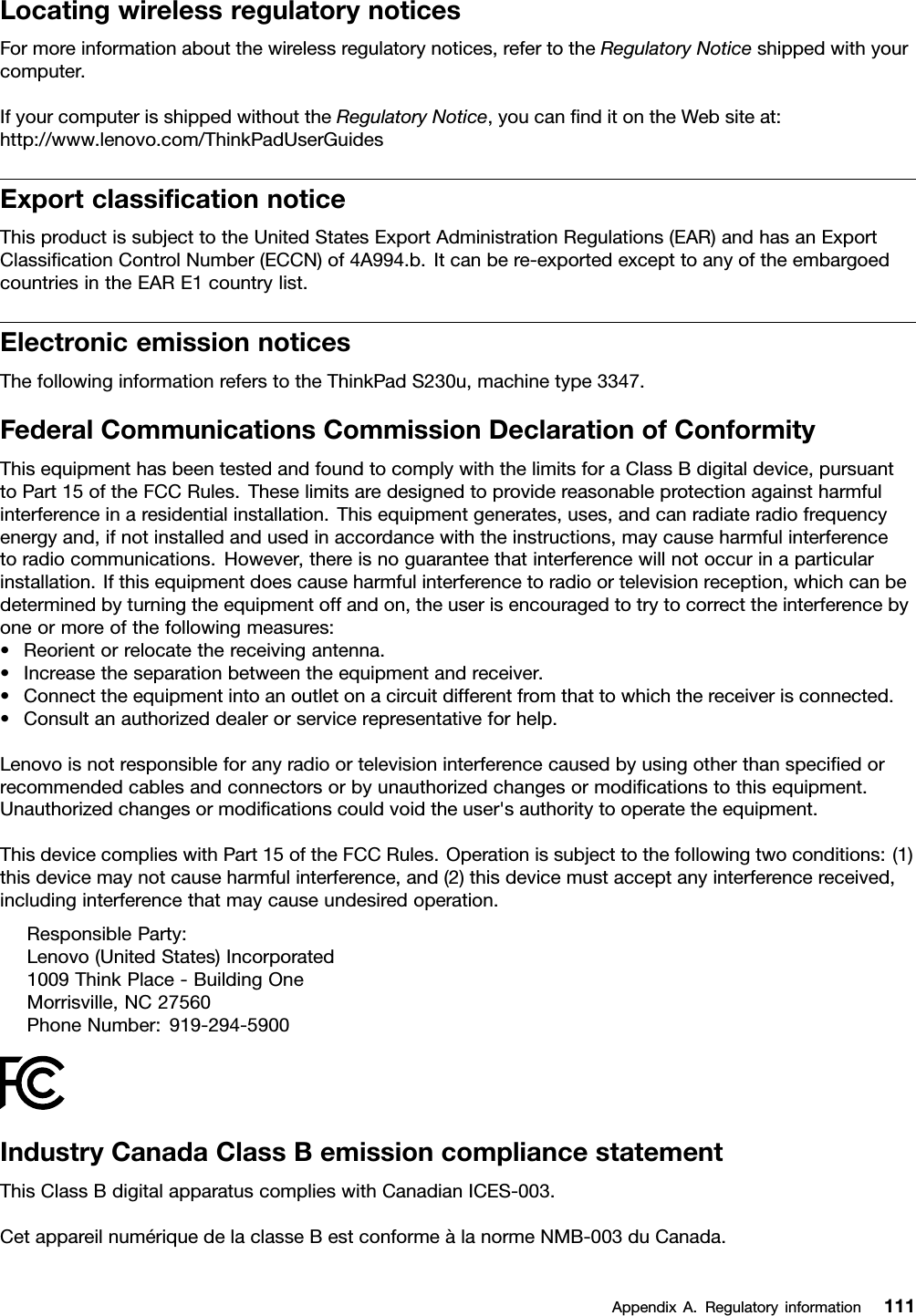 LocatingwirelessregulatorynoticesFormoreinformationaboutthewirelessregulatorynotices,refertotheRegulatoryNoticeshippedwithyourcomputer.IfyourcomputerisshippedwithouttheRegulatoryNotice,youcannditontheWebsiteat:http://www.lenovo.com/ThinkPadUserGuidesExportclassicationnoticeThisproductissubjecttotheUnitedStatesExportAdministrationRegulations(EAR)andhasanExportClassicationControlNumber(ECCN)of4A994.b.Itcanbere-exportedexcepttoanyoftheembargoedcountriesintheEARE1countrylist.ElectronicemissionnoticesThefollowinginformationreferstotheThinkPadS230u,machinetype3347.FederalCommunicationsCommissionDeclarationofConformityThisequipmenthasbeentestedandfoundtocomplywiththelimitsforaClassBdigitaldevice,pursuanttoPart15oftheFCCRules.Theselimitsaredesignedtoprovidereasonableprotectionagainstharmfulinterferenceinaresidentialinstallation.Thisequipmentgenerates,uses,andcanradiateradiofrequencyenergyand,ifnotinstalledandusedinaccordancewiththeinstructions,maycauseharmfulinterferencetoradiocommunications.However,thereisnoguaranteethatinterferencewillnotoccurinaparticularinstallation.Ifthisequipmentdoescauseharmfulinterferencetoradioortelevisionreception,whichcanbedeterminedbyturningtheequipmentoffandon,theuserisencouragedtotrytocorrecttheinterferencebyoneormoreofthefollowingmeasures:•Reorientorrelocatethereceivingantenna.•Increasetheseparationbetweentheequipmentandreceiver.•Connecttheequipmentintoanoutletonacircuitdifferentfromthattowhichthereceiverisconnected.•Consultanauthorizeddealerorservicerepresentativeforhelp.Lenovoisnotresponsibleforanyradioortelevisioninterferencecausedbyusingotherthanspeciedorrecommendedcablesandconnectorsorbyunauthorizedchangesormodicationstothisequipment.Unauthorizedchangesormodicationscouldvoidtheuser&apos;sauthoritytooperatetheequipment.ThisdevicecomplieswithPart15oftheFCCRules.Operationissubjecttothefollowingtwoconditions:(1)thisdevicemaynotcauseharmfulinterference,and(2)thisdevicemustacceptanyinterferencereceived,includinginterferencethatmaycauseundesiredoperation.ResponsibleParty:Lenovo(UnitedStates)Incorporated1009ThinkPlace-BuildingOneMorrisville,NC27560PhoneNumber:919-294-5900IndustryCanadaClassBemissioncompliancestatementThisClassBdigitalapparatuscomplieswithCanadianICES-003.CetappareilnumériquedelaclasseBestconformeàlanormeNMB-003duCanada.AppendixA.Regulatoryinformation111