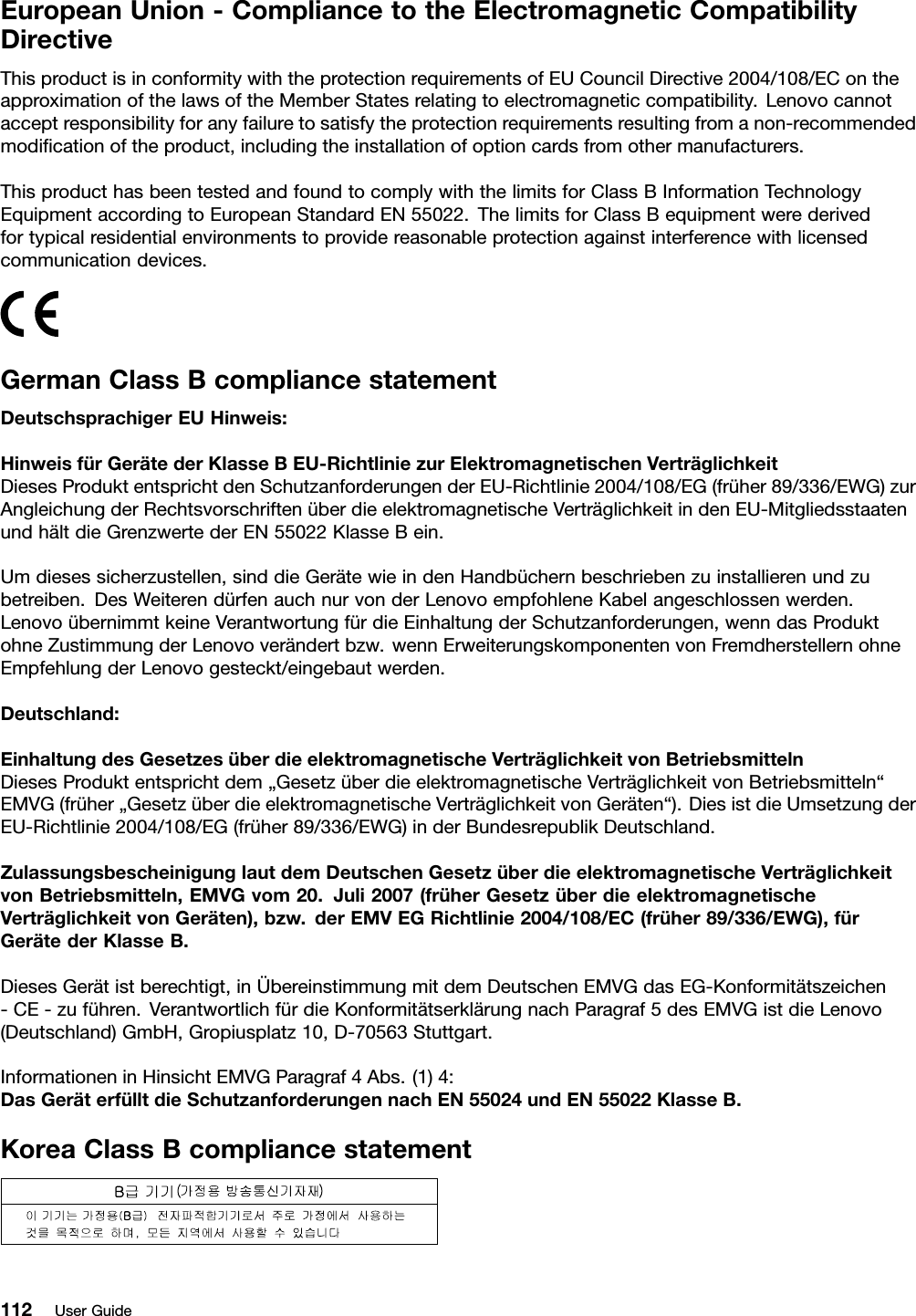 EuropeanUnion-CompliancetotheElectromagneticCompatibilityDirectiveThisproductisinconformitywiththeprotectionrequirementsofEUCouncilDirective2004/108/EContheapproximationofthelawsoftheMemberStatesrelatingtoelectromagneticcompatibility.Lenovocannotacceptresponsibilityforanyfailuretosatisfytheprotectionrequirementsresultingfromanon-recommendedmodicationoftheproduct,includingtheinstallationofoptioncardsfromothermanufacturers.ThisproducthasbeentestedandfoundtocomplywiththelimitsforClassBInformationTechnologyEquipmentaccordingtoEuropeanStandardEN55022.ThelimitsforClassBequipmentwerederivedfortypicalresidentialenvironmentstoprovidereasonableprotectionagainstinterferencewithlicensedcommunicationdevices.GermanClassBcompliancestatementDeutschsprachigerEUHinweis:HinweisfürGerätederKlasseBEU-RichtliniezurElektromagnetischenVerträglichkeitDiesesProduktentsprichtdenSchutzanforderungenderEU-Richtlinie2004/108/EG(früher89/336/EWG)zurAngleichungderRechtsvorschriftenüberdieelektromagnetischeVerträglichkeitindenEU-MitgliedsstaatenundhältdieGrenzwertederEN55022KlasseBein.Umdiesessicherzustellen,sinddieGerätewieindenHandbüchernbeschriebenzuinstallierenundzubetreiben.DesWeiterendürfenauchnurvonderLenovoempfohleneKabelangeschlossenwerden.LenovoübernimmtkeineVerantwortungfürdieEinhaltungderSchutzanforderungen,wenndasProduktohneZustimmungderLenovoverändertbzw.wennErweiterungskomponentenvonFremdherstellernohneEmpfehlungderLenovogesteckt/eingebautwerden.Deutschland:EinhaltungdesGesetzesüberdieelektromagnetischeVerträglichkeitvonBetriebsmittelnDiesesProduktentsprichtdem„GesetzüberdieelektromagnetischeVerträglichkeitvonBetriebsmitteln“EMVG(früher„GesetzüberdieelektromagnetischeVerträglichkeitvonGeräten“).DiesistdieUmsetzungderEU-Richtlinie2004/108/EG(früher89/336/EWG)inderBundesrepublikDeutschland.ZulassungsbescheinigunglautdemDeutschenGesetzüberdieelektromagnetischeVerträglichkeitvonBetriebsmitteln,EMVGvom20.Juli2007(früherGesetzüberdieelektromagnetischeVerträglichkeitvonGeräten),bzw.derEMVEGRichtlinie2004/108/EC(früher89/336/EWG),fürGerätederKlasseB.DiesesGerätistberechtigt,inÜbereinstimmungmitdemDeutschenEMVGdasEG-Konformitätszeichen-CE-zuführen.VerantwortlichfürdieKonformitätserklärungnachParagraf5desEMVGistdieLenovo(Deutschland)GmbH,Gropiusplatz10,D-70563Stuttgart.InformationeninHinsichtEMVGParagraf4Abs.(1)4:DasGeräterfülltdieSchutzanforderungennachEN55024undEN55022KlasseB.KoreaClassBcompliancestatement112UserGuide