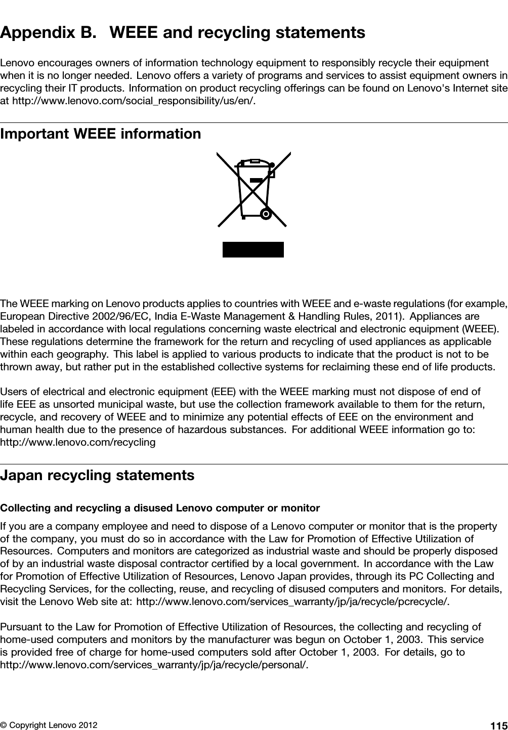 AppendixB.WEEEandrecyclingstatementsLenovoencouragesownersofinformationtechnologyequipmenttoresponsiblyrecycletheirequipmentwhenitisnolongerneeded.LenovooffersavarietyofprogramsandservicestoassistequipmentownersinrecyclingtheirITproducts.InformationonproductrecyclingofferingscanbefoundonLenovo&apos;sInternetsiteathttp://www.lenovo.com/social_responsibility/us/en/.ImportantWEEEinformationTheWEEEmarkingonLenovoproductsappliestocountrieswithWEEEande-wasteregulations(forexample,EuropeanDirective2002/96/EC,IndiaE-WasteManagement&amp;HandlingRules,2011).Appliancesarelabeledinaccordancewithlocalregulationsconcerningwasteelectricalandelectronicequipment(WEEE).Theseregulationsdeterminetheframeworkforthereturnandrecyclingofusedappliancesasapplicablewithineachgeography.Thislabelisappliedtovariousproductstoindicatethattheproductisnottobethrownaway,butratherputintheestablishedcollectivesystemsforreclaimingtheseendoflifeproducts.Usersofelectricalandelectronicequipment(EEE)withtheWEEEmarkingmustnotdisposeofendoflifeEEEasunsortedmunicipalwaste,butusethecollectionframeworkavailabletothemforthereturn,recycle,andrecoveryofWEEEandtominimizeanypotentialeffectsofEEEontheenvironmentandhumanhealthduetothepresenceofhazardoussubstances.ForadditionalWEEEinformationgoto:http://www.lenovo.com/recyclingJapanrecyclingstatementsCollectingandrecyclingadisusedLenovocomputerormonitorIfyouareacompanyemployeeandneedtodisposeofaLenovocomputerormonitorthatisthepropertyofthecompany,youmustdosoinaccordancewiththeLawforPromotionofEffectiveUtilizationofResources.Computersandmonitorsarecategorizedasindustrialwasteandshouldbeproperlydisposedofbyanindustrialwastedisposalcontractorcertiedbyalocalgovernment.InaccordancewiththeLawforPromotionofEffectiveUtilizationofResources,LenovoJapanprovides,throughitsPCCollectingandRecyclingServices,forthecollecting,reuse,andrecyclingofdisusedcomputersandmonitors.Fordetails,visittheLenovoWebsiteat:http://www.lenovo.com/services_warranty/jp/ja/recycle/pcrecycle/.PursuanttotheLawforPromotionofEffectiveUtilizationofResources,thecollectingandrecyclingofhome-usedcomputersandmonitorsbythemanufacturerwasbegunonOctober1,2003.Thisserviceisprovidedfreeofchargeforhome-usedcomputerssoldafterOctober1,2003.Fordetails,gotohttp://www.lenovo.com/services_warranty/jp/ja/recycle/personal/.©CopyrightLenovo2012115