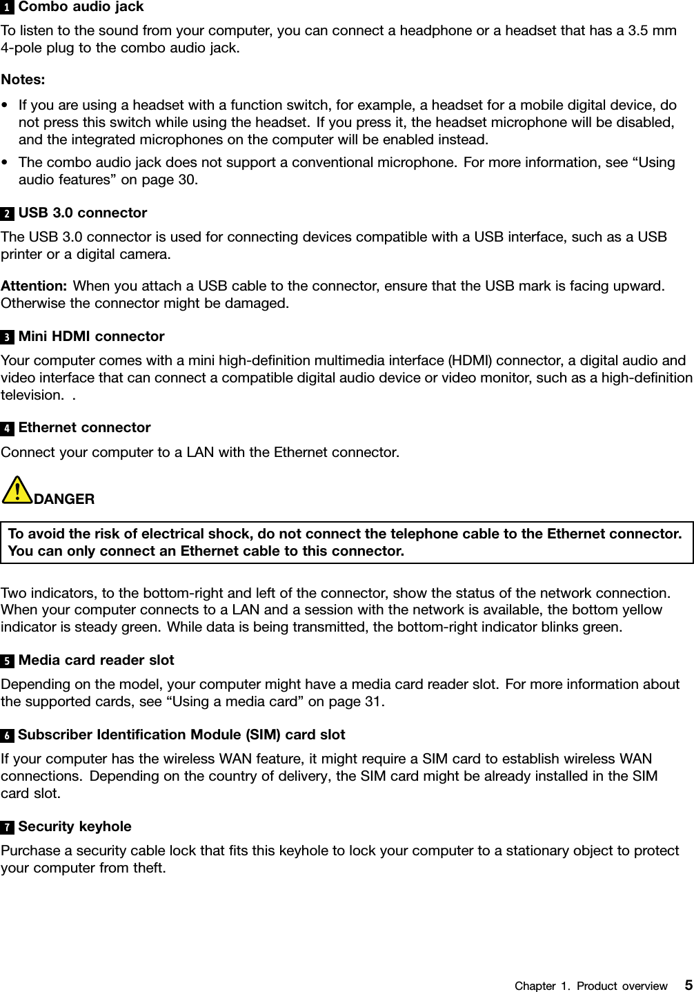 1ComboaudiojackTolistentothesoundfromyourcomputer,youcanconnectaheadphoneoraheadsetthathasa3.5mm4-poleplugtothecomboaudiojack.Notes:•Ifyouareusingaheadsetwithafunctionswitch,forexample,aheadsetforamobiledigitaldevice,donotpressthisswitchwhileusingtheheadset.Ifyoupressit,theheadsetmicrophonewillbedisabled,andtheintegratedmicrophonesonthecomputerwillbeenabledinstead.•Thecomboaudiojackdoesnotsupportaconventionalmicrophone.Formoreinformation,see“Usingaudiofeatures”onpage30.2USB3.0connectorTheUSB3.0connectorisusedforconnectingdevicescompatiblewithaUSBinterface,suchasaUSBprinteroradigitalcamera.Attention:WhenyouattachaUSBcabletotheconnector,ensurethattheUSBmarkisfacingupward.Otherwisetheconnectormightbedamaged.3MiniHDMIconnectorYourcomputercomeswithaminihigh-denitionmultimediainterface(HDMI)connector,adigitalaudioandvideointerfacethatcanconnectacompatibledigitalaudiodeviceorvideomonitor,suchasahigh-denitiontelevision..4EthernetconnectorConnectyourcomputertoaLANwiththeEthernetconnector.DANGERToavoidtheriskofelectricalshock,donotconnectthetelephonecabletotheEthernetconnector.YoucanonlyconnectanEthernetcabletothisconnector.Twoindicators,tothebottom-rightandleftoftheconnector,showthestatusofthenetworkconnection.WhenyourcomputerconnectstoaLANandasessionwiththenetworkisavailable,thebottomyellowindicatorissteadygreen.Whiledataisbeingtransmitted,thebottom-rightindicatorblinksgreen.5MediacardreaderslotDependingonthemodel,yourcomputermighthaveamediacardreaderslot.Formoreinformationaboutthesupportedcards,see“Usingamediacard”onpage31.6SubscriberIdenticationModule(SIM)cardslotIfyourcomputerhasthewirelessWANfeature,itmightrequireaSIMcardtoestablishwirelessWANconnections.Dependingonthecountryofdelivery,theSIMcardmightbealreadyinstalledintheSIMcardslot.7SecuritykeyholePurchaseasecuritycablelockthattsthiskeyholetolockyourcomputertoastationaryobjecttoprotectyourcomputerfromtheft.Chapter1.Productoverview5
