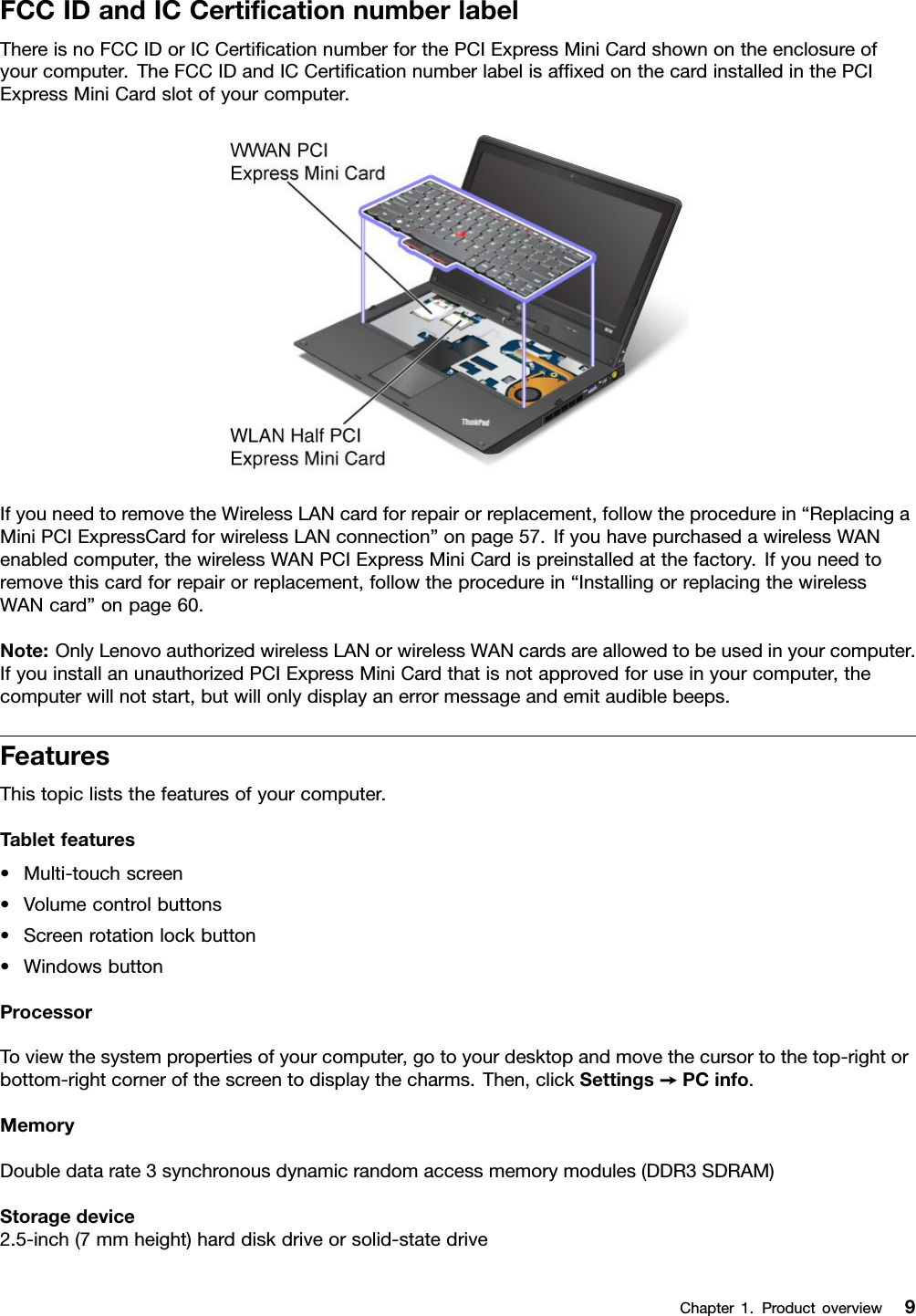 FCCIDandICCerticationnumberlabelThereisnoFCCIDorICCerticationnumberforthePCIExpressMiniCardshownontheenclosureofyourcomputer.TheFCCIDandICCerticationnumberlabelisafxedonthecardinstalledinthePCIExpressMiniCardslotofyourcomputer.IfyouneedtoremovetheWirelessLANcardforrepairorreplacement,followtheprocedurein“ReplacingaMiniPCIExpressCardforwirelessLANconnection”onpage57.IfyouhavepurchasedawirelessWANenabledcomputer,thewirelessWANPCIExpressMiniCardispreinstalledatthefactory.Ifyouneedtoremovethiscardforrepairorreplacement,followtheprocedurein“InstallingorreplacingthewirelessWANcard”onpage60.Note:OnlyLenovoauthorizedwirelessLANorwirelessWANcardsareallowedtobeusedinyourcomputer.IfyouinstallanunauthorizedPCIExpressMiniCardthatisnotapprovedforuseinyourcomputer,thecomputerwillnotstart,butwillonlydisplayanerrormessageandemitaudiblebeeps.FeaturesThistopicliststhefeaturesofyourcomputer.Tabletfeatures•Multi-touchscreen•Volumecontrolbuttons•Screenrotationlockbutton•WindowsbuttonProcessorToviewthesystempropertiesofyourcomputer,gotoyourdesktopandmovethecursortothetop-rightorbottom-rightcornerofthescreentodisplaythecharms.Then,clickSettings➙PCinfo.MemoryDoubledatarate3synchronousdynamicrandomaccessmemorymodules(DDR3SDRAM)Storagedevice2.5-inch(7mmheight)harddiskdriveorsolid-statedriveChapter1.Productoverview9