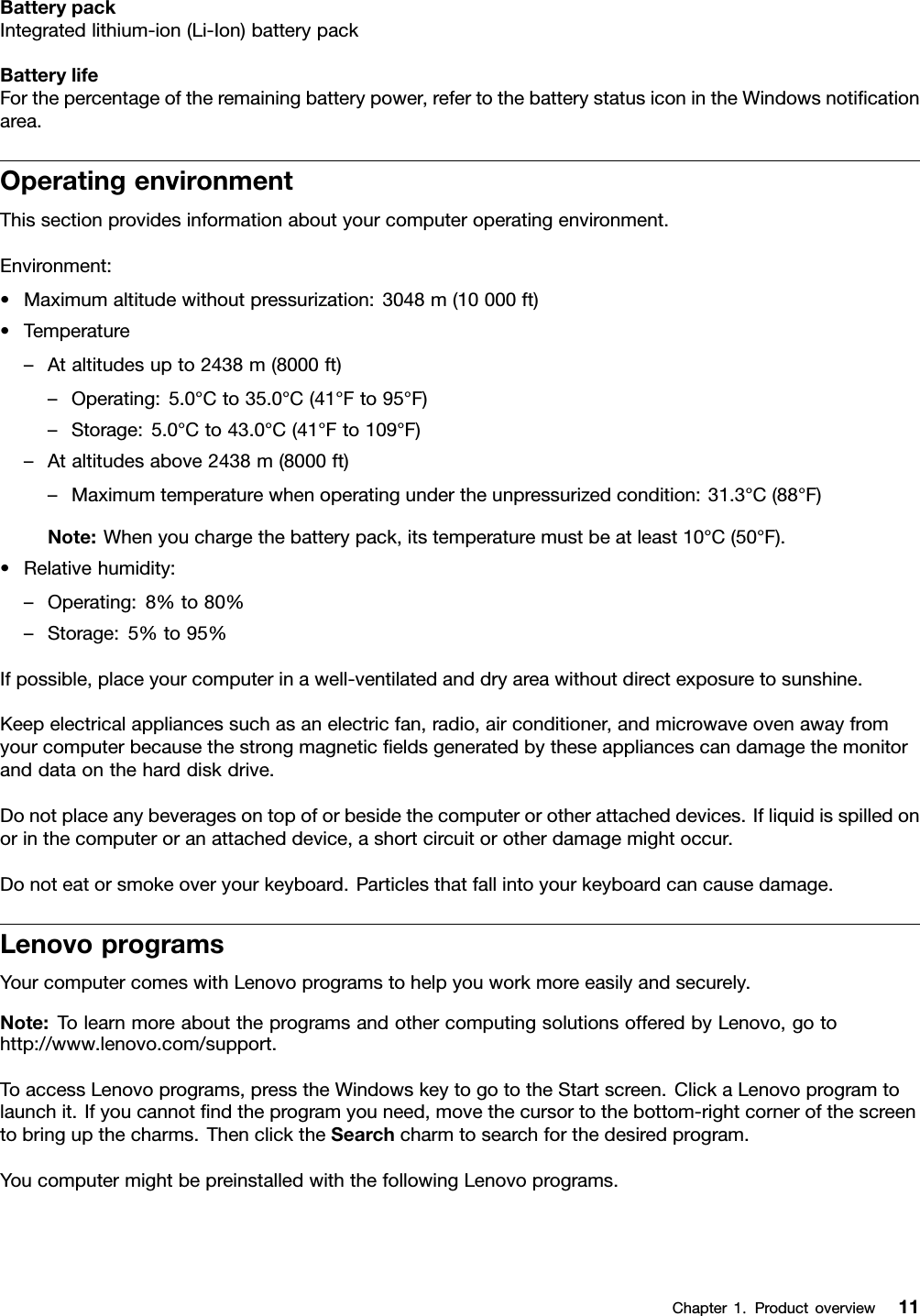 BatterypackIntegratedlithium-ion(Li-Ion)batterypackBatterylifeForthepercentageoftheremainingbatterypower,refertothebatterystatusiconintheWindowsnoticationarea.OperatingenvironmentThissectionprovidesinformationaboutyourcomputeroperatingenvironment.Environment:•Maximumaltitudewithoutpressurization:3048m(10000ft)•Temperature–Ataltitudesupto2438m(8000ft)–Operating:5.0°Cto35.0°C(41°Fto95°F)–Storage:5.0°Cto43.0°C(41°Fto109°F)–Ataltitudesabove2438m(8000ft)–Maximumtemperaturewhenoperatingundertheunpressurizedcondition:31.3°C(88°F)Note:Whenyouchargethebatterypack,itstemperaturemustbeatleast10°C(50°F).•Relativehumidity:–Operating:8%to80%–Storage:5%to95%Ifpossible,placeyourcomputerinawell-ventilatedanddryareawithoutdirectexposuretosunshine.Keepelectricalappliancessuchasanelectricfan,radio,airconditioner,andmicrowaveovenawayfromyourcomputerbecausethestrongmagneticeldsgeneratedbytheseappliancescandamagethemonitoranddataontheharddiskdrive.Donotplaceanybeveragesontopoforbesidethecomputerorotherattacheddevices.Ifliquidisspilledonorinthecomputeroranattacheddevice,ashortcircuitorotherdamagemightoccur.Donoteatorsmokeoveryourkeyboard.Particlesthatfallintoyourkeyboardcancausedamage.LenovoprogramsYourcomputercomeswithLenovoprogramstohelpyouworkmoreeasilyandsecurely.Note:TolearnmoreabouttheprogramsandothercomputingsolutionsofferedbyLenovo,gotohttp://www.lenovo.com/support.ToaccessLenovoprograms,presstheWindowskeytogototheStartscreen.ClickaLenovoprogramtolaunchit.Ifyoucannotndtheprogramyouneed,movethecursortothebottom-rightcornerofthescreentobringupthecharms.ThenclicktheSearchcharmtosearchforthedesiredprogram.YoucomputermightbepreinstalledwiththefollowingLenovoprograms.Chapter1.Productoverview11