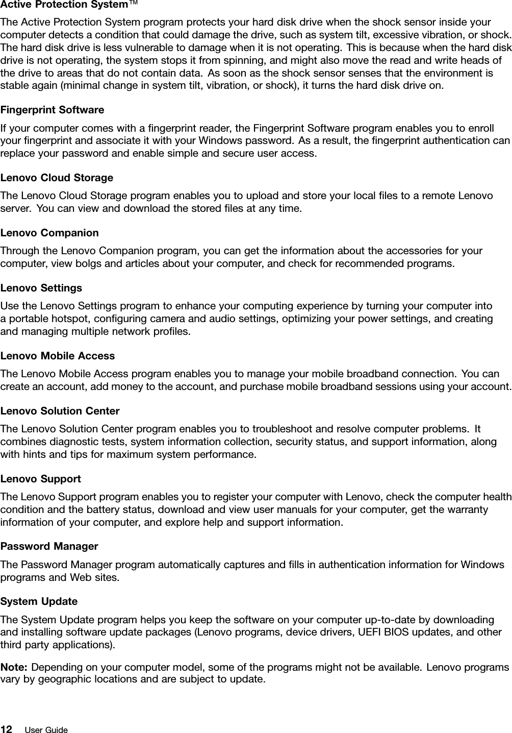 ActiveProtectionSystem™TheActiveProtectionSystemprogramprotectsyourharddiskdrivewhentheshocksensorinsideyourcomputerdetectsaconditionthatcoulddamagethedrive,suchassystemtilt,excessivevibration,orshock.Theharddiskdriveislessvulnerabletodamagewhenitisnotoperating.Thisisbecausewhentheharddiskdriveisnotoperating,thesystemstopsitfromspinning,andmightalsomovethereadandwriteheadsofthedrivetoareasthatdonotcontaindata.Assoonastheshocksensorsensesthattheenvironmentisstableagain(minimalchangeinsystemtilt,vibration,orshock),itturnstheharddiskdriveon.FingerprintSoftwareIfyourcomputercomeswithangerprintreader,theFingerprintSoftwareprogramenablesyoutoenrollyourngerprintandassociateitwithyourWindowspassword.Asaresult,thengerprintauthenticationcanreplaceyourpasswordandenablesimpleandsecureuseraccess.LenovoCloudStorageTheLenovoCloudStorageprogramenablesyoutouploadandstoreyourlocallestoaremoteLenovoserver.Youcanviewanddownloadthestoredlesatanytime.LenovoCompanionThroughtheLenovoCompanionprogram,youcangettheinformationabouttheaccessoriesforyourcomputer,viewbolgsandarticlesaboutyourcomputer,andcheckforrecommendedprograms.LenovoSettingsUsetheLenovoSettingsprogramtoenhanceyourcomputingexperiencebyturningyourcomputerintoaportablehotspot,conguringcameraandaudiosettings,optimizingyourpowersettings,andcreatingandmanagingmultiplenetworkproles.LenovoMobileAccessTheLenovoMobileAccessprogramenablesyoutomanageyourmobilebroadbandconnection.Youcancreateanaccount,addmoneytotheaccount,andpurchasemobilebroadbandsessionsusingyouraccount.LenovoSolutionCenterTheLenovoSolutionCenterprogramenablesyoutotroubleshootandresolvecomputerproblems.Itcombinesdiagnostictests,systeminformationcollection,securitystatus,andsupportinformation,alongwithhintsandtipsformaximumsystemperformance.LenovoSupportTheLenovoSupportprogramenablesyoutoregisteryourcomputerwithLenovo,checkthecomputerhealthconditionandthebatterystatus,downloadandviewusermanualsforyourcomputer,getthewarrantyinformationofyourcomputer,andexplorehelpandsupportinformation.PasswordManagerThePasswordManagerprogramautomaticallycapturesandllsinauthenticationinformationforWindowsprogramsandWebsites.SystemUpdateTheSystemUpdateprogramhelpsyoukeepthesoftwareonyourcomputerup-to-datebydownloadingandinstallingsoftwareupdatepackages(Lenovoprograms,devicedrivers,UEFIBIOSupdates,andotherthirdpartyapplications).Note:Dependingonyourcomputermodel,someoftheprogramsmightnotbeavailable.Lenovoprogramsvarybygeographiclocationsandaresubjecttoupdate.12UserGuide