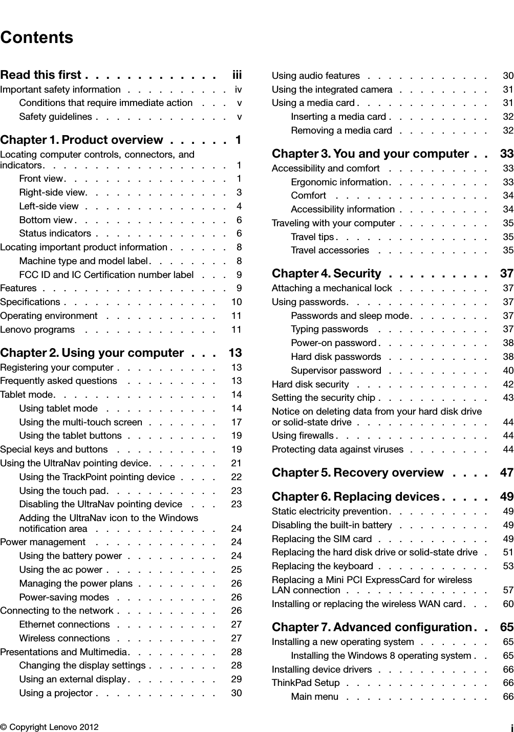 ContentsReadthisrst.............iiiImportantsafetyinformation..........ivConditionsthatrequireimmediateaction...vSafetyguidelines.............vChapter1.Productoverview......1Locatingcomputercontrols,connectors,andindicators..................1Frontview................1Right-sideview..............3Left-sideview..............4Bottomview...............6Statusindicators.............6Locatingimportantproductinformation......8Machinetypeandmodellabel........8FCCIDandICCerticationnumberlabel...9Features..................9Specications...............10Operatingenvironment...........11Lenovoprograms.............11Chapter2.Usingyourcomputer...13Registeringyourcomputer..........13Frequentlyaskedquestions.........13Tabletmode................14Usingtabletmode...........14Usingthemulti-touchscreen.......17Usingthetabletbuttons.........19Specialkeysandbuttons..........19UsingtheUltraNavpointingdevice.......21UsingtheTrackPointpointingdevice....22Usingthetouchpad...........23DisablingtheUltraNavpointingdevice...23AddingtheUltraNavicontotheWindowsnoticationarea............24Powermanagement............24Usingthebatterypower.........24Usingtheacpower...........25Managingthepowerplans........26Power-savingmodes..........26Connectingtothenetwork..........26Ethernetconnections..........27Wirelessconnections..........27PresentationsandMultimedia.........28Changingthedisplaysettings.......28Usinganexternaldisplay.........29Usingaprojector............30Usingaudiofeatures............30Usingtheintegratedcamera.........31Usingamediacard.............31Insertingamediacard..........32Removingamediacard.........32Chapter3.Youandyourcomputer..33Accessibilityandcomfort..........33Ergonomicinformation..........33Comfort...............34Accessibilityinformation.........34Travelingwithyourcomputer.........35Traveltips...............35Travelaccessories...........35Chapter4.Security..........37Attachingamechanicallock.........37Usingpasswords..............37Passwordsandsleepmode........37Typingpasswords...........37Power-onpassword...........38Harddiskpasswords..........38Supervisorpassword..........40Harddisksecurity.............42Settingthesecuritychip...........43Noticeondeletingdatafromyourharddiskdriveorsolid-statedrive.............44Usingrewalls...............44Protectingdataagainstviruses........44Chapter5.Recoveryoverview....47Chapter6.Replacingdevices.....49Staticelectricityprevention..........49Disablingthebuilt-inbattery.........49ReplacingtheSIMcard...........49Replacingtheharddiskdriveorsolid-statedrive.51Replacingthekeyboard...........53ReplacingaMiniPCIExpressCardforwirelessLANconnection..............57InstallingorreplacingthewirelessWANcard...60Chapter7.Advancedconguration..65Installinganewoperatingsystem.......65InstallingtheWindows8operatingsystem..65Installingdevicedrivers...........66ThinkPadSetup..............66Mainmenu..............66©CopyrightLenovo2012i